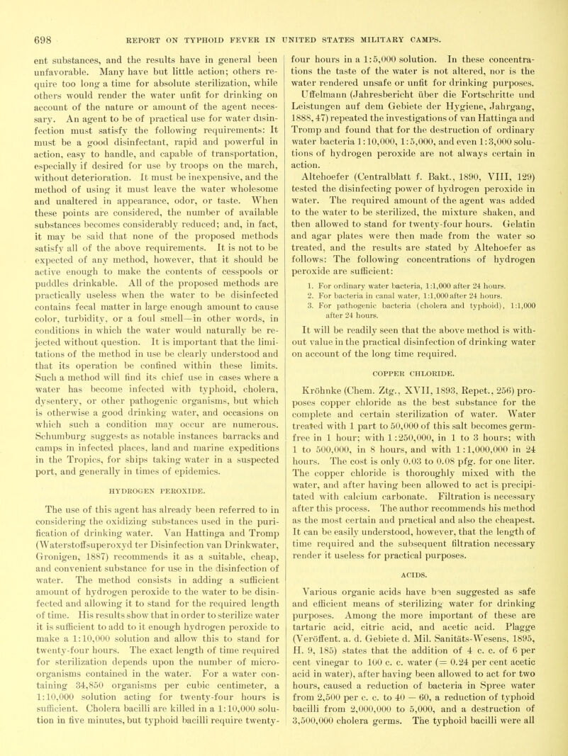 ent substances, and the results have in general been unfavorable. Many have but little action; others re- quire too long a time for absolute sterilization, while others would render the water unfit for drinking on account of the nature or amount of the agent neces- sary. An agent to be of practical use for water disin- fection must satisfy the following requirements: It must be a good disinfectant, rapid and powerful in action, easy to handle, and capable of transportation, especially if desired for use by troops on the march, without deterioration. It must be inexpensive, and the method of using it must leave the water wholesome and unaltered in appearance, odor, or taste. When these points are considered, the number of available substances becomes considerably reduced; and, in fact, it may be said that none of the proposed methods satisfy all of the above requirements. It is not to be expected of any method, however, that it should be active enough to make the contents of cesspools or puddles drinkable. All of the proposed methods are practically useless when the water to be disinfected contains fecal matter in large enough amount to cause color, turbidity, or a foul smell—in other woi'ds, in conditions in which the water would naturally be re- jected without question. It is important that the limi- tations of the method in use be cleai'ly understood and that its operation be confined within these limits. Such a method will find its chief use in cases where a water has become infected with typhoid, cholera, dysentery, or other pathogenic organisms, but which is otherwise a good drinking water, and occasions on which such a condition may occur are numerous. Schumburg suggests as notable instances barracks and camps in infected places, land and marine expeditions in the Tropics, for ships taking water in a suspected port, and generally in times of epidemics. HYDROGEN PEROXIDE. The use of this agent has already been referred to in considering the oxidizing substances used in the puri- fication of drinking water. Van Hattinga and Tromp (Waterstoffsuperoxyd ter Disinfection van Drinkwater, Gronigen, 1887) recommends it as a suitable, cheap, and convenient substance for use in the disinfection of water. The method consists in adding a sufficient amount of hydrogen peroxide to the water to be disin- fected and allowing it to stand for the required length of time. His results show that in order to sterilize water it is sufiicient to add to it enough hydrogen peroxide to make a 1:10,000 solution and allow this to stand for twenty-four hours. The exact length of time required for sterilization depends upon the number of micro- organisms contained in the water. For a water con- taining 34,850 organisms per cubic centimeter, a 1:10,000 solution acting for twenty-four hours is sufiicient. Cholera bacilli are killed in a 1:10,000 solu- tion in five minutes, but typhoid bacilli require twenty- four hours in a 1:5,000 solution. In these concentra- tions the taste of the water is not altered, nor is the water rendered unsafe or unfit for drinking purposes. Uffelmann (Jahresbericht iiber die Fortschritte und Leistungen auf dem Gebiete der Hygiene, Jahrgang, 1888,47) repeated the investigations of van Hattinga and Tromp and found that for the destruction of ordinary water bacteria 1:10,000,1:5,000, and even 1:3,000 solu- tions of hydrogen peroxide are not always certain in action. Altehoefer (Centralblatt f. Bakt., 1890, VIII, 129) tested the disinfecting power of hydrogen peroxide in water. The required amount of the agent was added to the water to be sterilized, the mixture shaken, and then allowed to stand for twenty-four hours. Gelatin and agar plates were then made from the water so treated, and the results are stated by Altehoefer as follows: The following concentrations of hydrogen peroxide are sufiicient: 1. For ordinary water bacteria, 1:1,000 after 24 hours. 2. For bacteria in canal water, 1:1,000 after 24 liours. 3. For pathogenic bacteria (cholera and typhoid), 1:1,000 after 24 hours. It will be readily seen that the above method is with- out value in the practical disinfection of drinking water on account of the long time required. COPPER CHLORIDE. Krohnke (Chem. Ztg., XVII, 1893, Repet., 256) pro- poses copper chloride as the best substance for the complete and certain sterilization of water. Water treated with 1 part to 50,000 of this salt becomes germ- free in 1 hour; with 1:250,000, in 1 to 3 hours; with 1 to 500,000, in 8 hours, and with 1:1,000,000 in 24 hours. The cost is only 0.03 to 0.08 pfg. for one liter. The copper chloride is thoroughly mixed with the water, and after having been allowed to act is precipi- tated with calcium carbonate. Filtration is necessary after this process. The author recommends his method as the most certain and practical and also the cheapest. It can be easily understood, however, that the length of time required and the subsequent filtration necessary render it useless for practical purposes. ACIDS. Various organic acids have b^en suggested as safe and efiicient means of sterilizing water for drinking purposes. Among the more important of these are tartaric acid, citric acid, and acetic acid. Plagge (Veroffent. a. d. Gebiete d. Mil. Sanitats-Wesens, 1895, H. 9, 185) states that the addition of 4 c. c. of 6 per cent vinegar to 100 c. c. water (= 0.24 per cent acetic acid in water), after having been allowed to act for two hours, caused a reduction of bacteria in Spree water from 2,500 per c. c. to 40 — 60, a reduction of typhoid bacilli from 2,000,000 to 5,000, and a destruction of 3,500,000 cholera germs. The typhoid bacilli were all