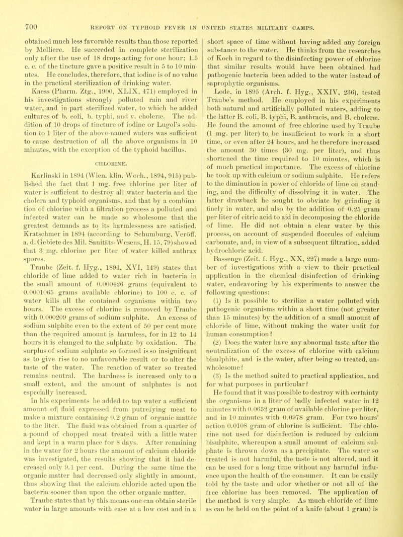 obtained much less favorable results than those reported by Melliere. He succeeded in complete sterilization only after the use of 18 drops acting for one hour; 1.5 c. c. of the tincture gave a positive result in 5 to 10 min- utes. He concludes, therefore, that iodine is of no value in the practical sterilization of drinking water. Kaess (Pharm. Ztg., 1900, XLIX, 471) employed in his investigations strongly polluted rain and river water, and in part sterilized water, to which he added cultures of b. coli, b. typhi, and v. choleras. The ad- dition of 10 drops of tincture of iodine or Lugol's solu- tion to 1 liter of the above-named waters was sufficient to cause destruction of all the above organisms in 10 minutes, with the exception of the typhoid bacillus. CHLORINE. Karlinski in 1894 (Wien. klin. Woch., 1894, 915) pub- lished the fact that 1 mg. free chlorine per liter of water is sufficient to destroy all water bacteria and the cholera and typhoid organisms, and that by a combina- tion of chlorine with a filtration process a polluted and infected water can be made so wholesome that the greatest demands as to its harmlessness are satisfied. Kratschmer in 1894 (according to Schumburg, Veroff'. a. d. Gebietedes Mil. Sanitats-Wesens, H. 15,79) showed that 3 mg. chlorine per liter of water killed anthi-ax spores. Traube (Zeit. f. Hyg., 1894, XVI, 149) states that chloride of lime added to water rich in bacteria in the small amount of 0.000426 grams (equivalent to 0.0001065 grams available chlorine) to 100 c. c. of water kills all the contained organisms within two hours. The excess of chlorine is removed by Traube with 0.000209 grams of sodium sulphite. An excess of sodium sulphite even to the extent of 50 per cent more than the required amount is harmless, for in 12 to 14 hours it is changed to the sulphate by oxidation. The surplus of sodium sulphate so formed is so insignificant as to give rise to no unfavorable result or to alter the taste of the water. The reaction of water so treated remains neutral. The hardness is increased only to a small extent, and the amount of sulphates is not especiall}^ increased. In his experiments he added to tap water a sufficient amount of] fluid expressed from putreiying meat to make a mixture containing 0.2 gram of organic matter to the liter. The fluid was obtained from a quarter of a pound of chopped meat treated with a little water and kept in a warm place for 8 days. After remaining in the water for 2 hours the amount of calcium chloride was investigated, the results showing that it had de- creased onl}' 9.1 per cent. During the same time the organic matter had decreased only slightly in amount, thus showing that the calcium chloride acted upon the bacteria sooner than upon the otber organic matter. Traube states that by this means one can obtain sterile water in large amounts with ease at a low cost and in a short space of time without having added any foreign substance to the water. He thinks from the researches of Koch in regard to the disinfecting power of chlorine that similar results would have been obtained had pathogenic bacteria been added to the water instead of saproph3'tic organisms. Lode, in 1895 (Arch. f. Hyg., XXIV, 236), tested Traube's method. He employed in his experiments both natural and artificially polluted waters, adding to the latter B. coli, B. typhi, B. anthracis, and B. choleree. He found the amount of free chlorine used by Traube (1 mg. per liter) to. be insufficient to work in a short time, or even after 24 hours, and he therefore increased the amount 30 times (30 mg. per liter), and thus shortened the time required to 10 minutes, which is of much practical importance. The excess of chlorine he took up with calcium or sodium sulphite. He refers to the diminution in power of chloride of lime on stand- ing, and the difficulty of dissolving it in water. The latter drawback he sought to obviate by grinding it finely in water, and also by the addition of 0.25 gram per liter of citric acid to aid in decomposing the chloride of lime. He did not obtain a clear water by this process, on account of suspended floccules of calcium carbonate, and, in view of a subsequent filtration, added hydrochloric acid. Bassenge (Zeit. f. Hyg., XX, 227) made a large num- ber of investigations with a view to their practical application in the chemical disinfection of drinking water, endeavoring by his experiments to answer the following questions: (1) Is it possible to sterilize a water polluted with pathogenic organisms within a short time (not greater than 15 minutes) by the addition of a small amount of chloride of lime, without making the water unfit for human consumption? (2) Does the water have any abnormal taste after the neutralization of the excess of chlorine with calcium bisulphite, and is the water, after being so treated, un- wholesome? (3) Is the method suited to practical application, and for what purposes in particular? He found that it was possible to destroy with certainty the organisms in a liter of badly infected water in 12 minutes with 0.0652 gram of available chlorine per liter, and in 10 minutes with 0.0978 gram. For two hours' action 0.0108 gram of chlorine is sufficient. The chlo- rine not used for disinfection is reduced by calcium bisulphite, whereupon a small amount of calcium sul- phate is thrown down as a precipitate. The water so treated is not harmful, the taste is not altered, and it can be used for a long time without any harmful influ- ence upon the health of the consumer. It can be easily told by the taste and odor whether Or not all of the free chlorine has been removed. The application of the method is very simple. As much chloride of lime as can be held on the point of a knife (about 1 gram) is