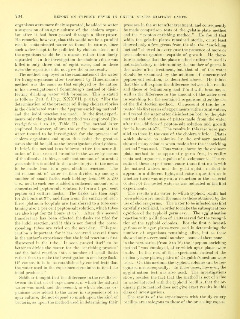 organisms were more finely separated, he added to water a suspension of an agar culture of the cholera organ- ism after it had been passed through a filter paper. He remarks, however, that this would not be a parallel case to contaminated water as found in nature, since such water is apt to be polluted by cholera stools and the organisms would be in masses rather than finely separated. In this investigation the cholera vibrio was killed in only three out of eight cases, and in these cases the repetitions did not give the same result. The method employed in the examination of the water for living organisms after treatment by Hunermann's method was the same as that employed by the author in his investigations of Schumburg's method of disin- fecting drinking water with bromine. This is stated as follows (Zeit. f. Hyg., XXXVII, p. 312): For the determination of the presence of living cholera vibrios in the disinfected water, the ' pepton-enriching method' and the indol reaction are used. In the first experi- ments onl}^ the gelatin plate method was employed (In- vestigations 1 to 12, Table II). The method later employed, however, allows the entire amount of the water treated to be investigated for the presence of cholera organisms, and upon this point the greatest stress should be laid, as the investigations clearly show. In brief, the method is as follows: After the neutrali- zation of the excess of bromine in the water by means of the dissolved tablet, a sufficient amount of saturated soda solution is added to the water to give to the media to be made from it a good alkaline reaction. The entire amount of water is then divided up among a number of small flasks, each holding from 100 to 200 c. c, and to each one is added a sufiicient amount of a concentrated pepton-salt solution to form a 1 per cent pepton-salt culture media. The flasks are then kept for 24 hours at 37°, and then from the surface of each three platinum loopfuls are transferred to a tube con- taining also 1 per cent pepton-salt solution, which tubes are also kept for 24 hours at 37°. After this second transference has been effected the flasks are tried for the indol reaction, and if this is not found the corre- sponding tubes are tried on the next day. This pre- caution is important, for it has occurred several times in the author's experience that the indol reaction is first discovered in the tube. It soon prov^ed itself to be better to divide the water for the ' enriching process' and the indol reaction into a number of small flasks rather than to make the investigation in one large flask. Of course, it is to be established by control tests that the water used in the experiments contains in itself no indol producer. Schiider thought that the difi'erence in the results be- tween his first set of experiments, in which the natural water was used, and the second, in which cholera or- ganisms were added to the water in suspensions of an agar culture, did not depend so much upon the kind of bacteria, as upon the method used in determining their presence in the water after treatment, and consequently he made comparison tests of the gelatin-plate method and the  pepton-enriching method. He found that while the gelatin plates remained sterile, or at least showed only a few germs from the air, the  enriching method  showed in every case the presence of more or less cholera organisms capable of growth. He there- fore concludes that the plate method ordinarily used is not satisfactory in determining the number of germs in the water after treatment, but that all of the water should be examined by the addition of concentrated pepton-salt solution, as described above. He thinks that this will explain the difi^erence between his results and those of Schumburg and Pfuhl with bromine, as well as the difference in the amount of the water used in searching for the contained organisms after the use of the disinfection method. On account of this he re- peated his first series of experiments with natural waters, and tested the water after disinfection both by the plate method and by the use of plates made from the water after the addition of pepton-salt solution and growth for 24 hours at 37^. The results in this case were par- allel to those in the case of the cholera vibrio. Plates which showed no colonies by the ordinary method showed many colonies when made after the  enriching method  was used. Thus water, shown by the ordinar}^ plate method to be apparently germ free, in reality contained organisms capable of development. The re- sults of these experiments cause those first made with the natural waters and the gelatin-plate method to appear in a different light, and raise a question as to whether there was as great a reduction in the bactei'ial content of the tested water as was indicated in the first experiments. The results with water to which typhoid bacilli had been added were much the same as those obtained by the use of cholera germs. The water to be infected was first carefully sterilized, in order to make the subsequent rec- ognition of the typhoid germ easy. The agglutination reaction with a dilution of 1:100 served for the recogni- tion of the typhoid colonies. For the first 8 investi- gations only agar plates were used in determining the number of organisms remaining alive, but as these showed only a very small number—some of them none— in the next series (from 9 to 16) the pepton-enriching method was emplo3'ed, after which agar plates were made. In the rest of the experiments instead of the ordinary agar plates, plates of Drigalski's medium were used. On this medium the typhoid colonies can be rec- ognized macroscopically. In these cases, however, the agglutination test was also used. The investigations show, besides the fact that the method is not of value in water infected with the typhoid bacillus, that the or- dinary plate method does not give exact results in this class of investigations. The results of the experiments with the dysentery bacillus are analogous to those of the preceding experi-