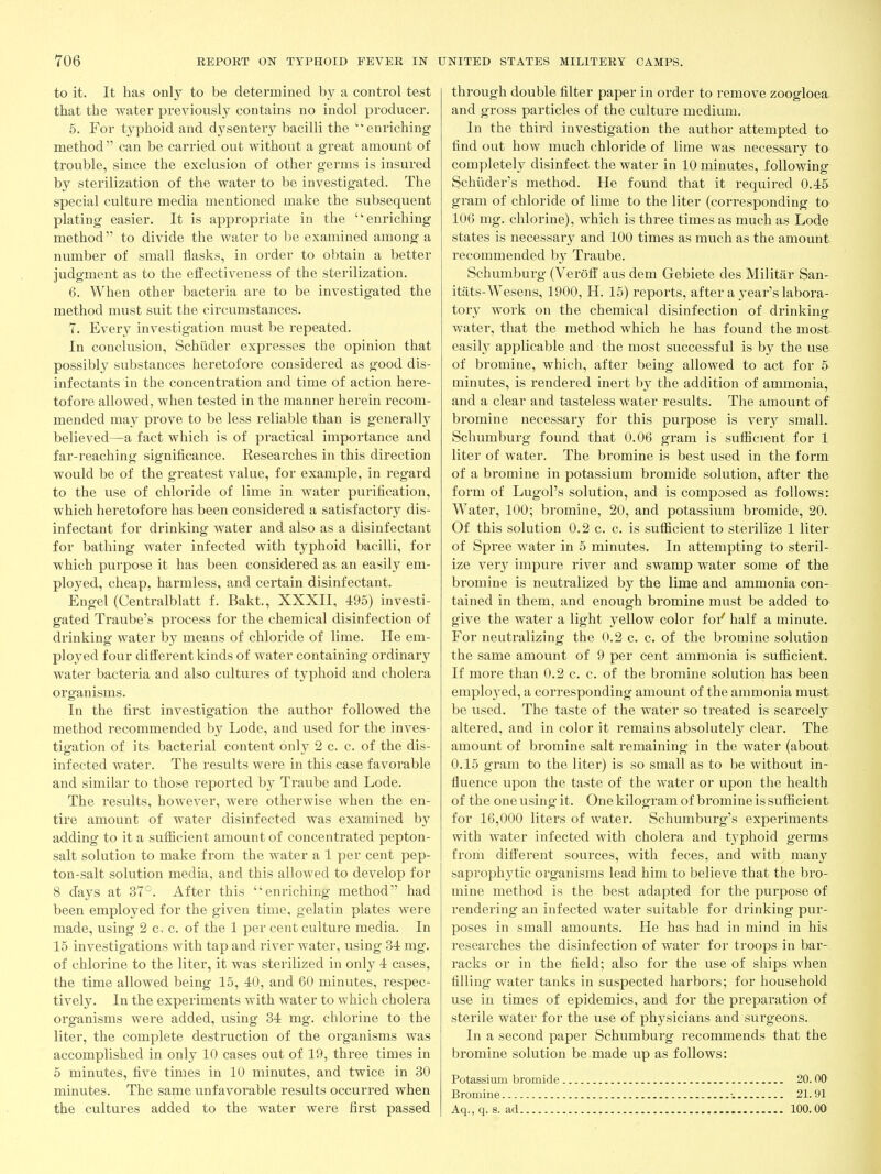to it. It has only to be determined by a control test that the water previously contains no indol producer. 5. For typhoid and dysentery bacilli the 'enriching method  can be carried out without a great amount of trouble, since the exclusion of other germs is insured by sterilization of the water to be investigated. The special culture media mentioned make the subsequent plating easier. It is appropriate in the enriching method to divide the water to be examined among a number of small flasks, in order to obtain a better judgment as to the effectiveness of the sterilization. 6. When other bacteria are to be investigated the method must suit the circumstances. 7. Every investigation must be repeated. In conclusion, Schiider expresses the opinion that possibly substances heretofore considered as good dis- infectants in the concentration and time of action here- tofore allowed, when tested in the manner herein recom- mended may prove to be less reliable than is generally believed—a fact which is of practical importance and far-reaching significance. Researches in this direction would be of the greatest value, for example, in regard to the use of chloride of lime in water purification, which heretofore has been considered a satisfactory dis- infectant for drinking water and also as a disinfectant for bathing water infected with typhoid bacilli, for which purpose it has been considered as an easily em- ployed, cheap, harmless, and certain disinfectant. Engel (Centralblatt f. Bakt., XXXII, 495) investi- gated Traube's process for the chemical disinfection of drinking water by means of chloride of lime. He em- ployed four different kinds of water containing ordinary water bacteria and also cultures of typhoid and cholera organisms. In the first investigation the author followed the method recommended by Lode, and used for the inves- tigation of its bacterial content only 2 c. c. of the dis- infected water. The results were in this case favorable and similar to those reported by Traube and Lode. The results, however, were otherwise when the en- tire amount of water disinfected was examined by adding to it a sufficient amount of concentrated pepton- salt solution to make from the water a 1 per cent pep- ton-salt solution media, and this allowed to develop for 8 days at 37°. After this enriching method had been employed for the given time, gelatin plates were made, using 2 c, c. of the 1 per cent culture media. In 15 investigations with tap and river water, using 34 mg. of chlorine to the liter, it was sterilized in only 4 cases, the time allowed being 15, 40, and 60 minutes, respec- tively. In the experiments with water to which cholera organisms were added, using 34 mg. chlorine to the liter, the complete destruction of the organisms was accomplished in only 10 cases out of 19, three times in 5 minutes, five times in 10 minutes, and twice in 30 minutes. The same unfavorable results occurred when the cultures added to the water were first passed through double filter paper in order to remove zoogloea and gross particles of the culture medium. In the third investigation the author attempted to find out how much chloride of lime was necessary to completely disinfect the water in 10 minutes, following Schiider's method. He found that it required 0.45 gram of chloride of lime to the liter (corresponding to 106 mg. chlorine), which is three times as much as Lode states is necessary and 100 times as much as the amount recommended by Traube. Schumburg (Veroff aus dem Gebiete des Militar San- itats-Wesens, 1900, H. 15) reports, after a year's labora- tory work on the chemical disinfection of drinking water, that the method which he has found the most easily applicable and the most successful is by the use of bromine, which, after being allowed to act for 5 minutes, is rendered inert by the addition of ammonia, and a clear and tasteless water results. The amount of bromine necessary for this purpose is very small. Schumbui'g found that 0.06 gram is sufficient for 1 liter of water. The bromine is best used in the form of a bromine in potassium bromide solution, after the foim of Lugol's solution, and is composed as follows: Water, 100; bromine, 20, and potassium bromide, 20. Of this solution 0.2 c. c. is sufficient to sterilize 1 liter of Spree water in 5 minutes. In attempting to steril- ize very impure river and swamp water some of the bromine is neutralized by the lime and ammonia con- tained in them, and enough bromine must be added to give the water a light yellow color foi'' half a minute. For neutralizing the 0.2 c. c. of the bromine solution the same amount of 9 per cent ammonia is sufficient. If more than 0.2 c. c. of the bromine solution has been emplo3'ed, a corresponding amount of the ammonia must, be used. The taste of the water so treated is scarcely altered, and in color it remains absolutely clear. The amount of bromine salt remaining in the water (about. 0.15 gram to the liter) is so small as to be without in- fluence upon the taste of the water or upon the health of the one using it. One kilogram of bromine is sufficient for 16,000 liters of water. Schumburg's experiments with water infected with cholera and typhoid germs from different sources, with feces, and with many saprophytic organisms lead him to believe that the bro- mine method is the best adapted for the purpose of rendering an infected water suitable for drinking pur- poses in small amounts. He has had in mind in his researches the disinfection of water for troops in bar- racks or in the field; also for the use of ships when filling water tanks in suspected harbors; for household use in times of epidemics, and for the preparation of sterile water for the use of physicians and surgeons. In a second paper Schumburg recommends that the bromine solution be made up as follows: Potassium bromide 20. 00 Bromine •. 21.91 Aq., q. s. ad 100.00