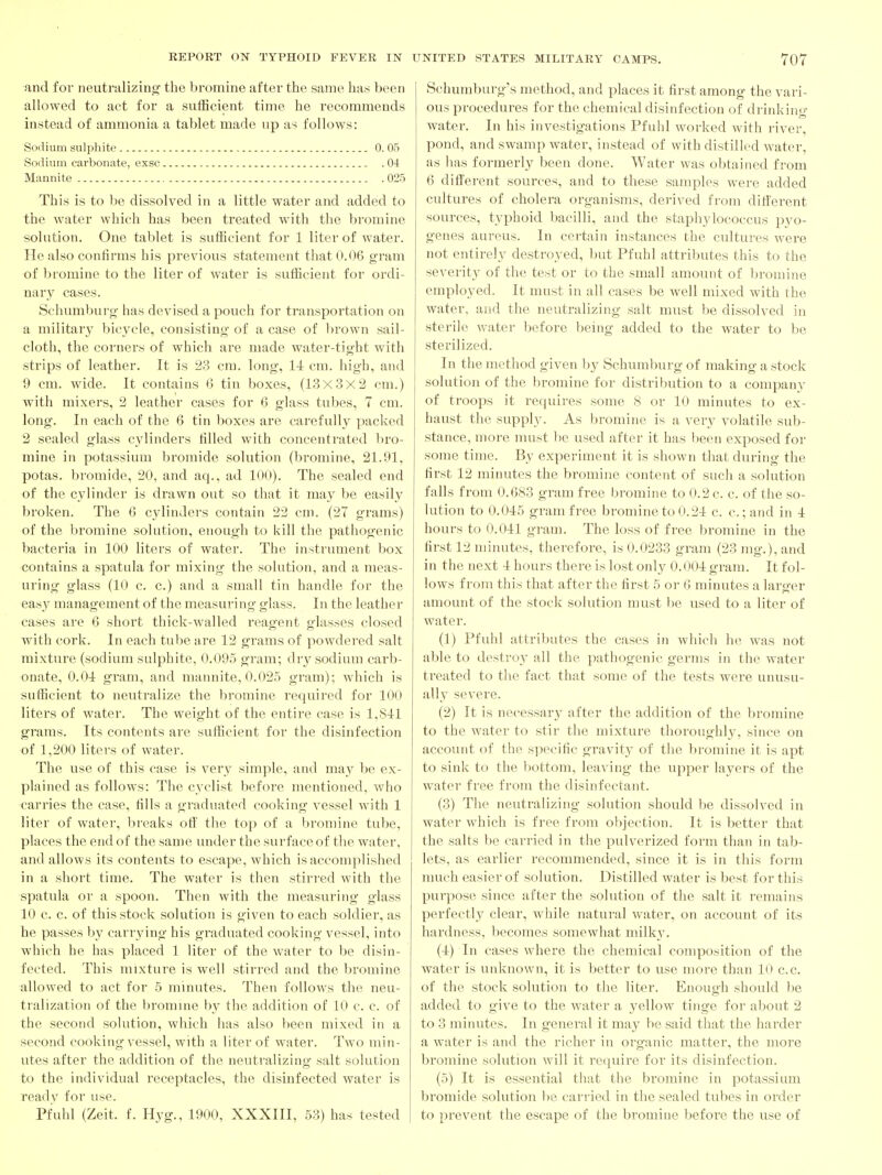 and for neutralizing? the bromine after the same has been allowed to act for a sufficient time he recommends instead of ammonia a tablet made up as follows: Sodium sulphite 0. 05 Sodium carbonate, exsc 04 Mannite 025 This is to be dissolved in a little water and added to the water which has been treated with the bromine solution. One tablet is sufficient for 1 liter of water. He also confirms his previous statement that 0.06 gram of bromine to the liter of water is sufficient for ordi- nary cases. Schumburo- has devised a pouch for transportation on a military bicycle, consisting- of a case of brown sail- cloth, the corners of which are made water-tight with strips of leather. It is 23 cm. long, 14 cm. high, and 9 cm. wide. It contains 6 tin boxes, (13x3x3 cm.) with mixers, 2 leather cases for 6 glass tubes, 7 cm. long. In each of the 6 tin boxes are carefully packed 2 sealed glass cylinders filled with concentrated lu'o- mine in potassium bromide solution (bromine, 21.91, potas. bromide, 20, and aq., ad 100). The sealed end of the cylinder is drawn out so that it may be easily broken. The 6 cylinders contain 22 cm. (27 grams) of the bromine solution, enough to kill the pathogenic bacteria in 100 liters of water. The instrument box contains a spatula for mixing the solution, and a meas- uring glass (10 c. c.) and a small tin handle for the easy management of the measuring glass. In the leather cases are 6 short thick-walled reagent glasses closed with cork. In each tube are 12 grams of powdered salt mixture (sodium sulphite, 0.095 gram; dry sodium carb- onate, 0.01 gram, and mannite, 0.02.5 gram); which is sufficient to neutralize the bromine required for 100 liters of water. The weight of the entire case is 1,81:1 grams. Its contents are sufficient for the disinfection of 1,200 liters of water. The use of this case is very simple, and may be ex- plained as follows: The cyclist before mentioned, who carries the case, fills a graduated cooking vessel with 1 liter of water, breaks ofl' the top of a bromine tube, places the end of the same under the surface of the water, and allows its contents to escape, which is accomplished in a short time. The water is then stirred with the spatula or a spoon. Then with the measuring glass 10 c. c. of this stock solution is given to each soldier, as he passes by carrying his graduated cooking vessel, into which he has placed 1 liter of the water to be disin- fected. This mixture is well stirred and the bromine allowed to act for 5 minutes. Then follows the neu- tralization of the bromme by the addition of 10 c. c. of the second solution, which has also been mixed in a second cooking vessel, with a liter of water. Two min- utes after the addition of the neutralizing salt solution to the individual receptacles, the disinfected water is readv for use. Pfuhl (Zeit. f. Hyg., 1900, XXXIII, 53) has tested Schumburg's method, and places it first among the vari- ous procedures for the chemical disinfection of drinking- water. In his investigations Pfuhl worked with river, pond, and swamp water, instead of with distilled water, as has formerly been done. Water was obtained from 6 different sources, and to these samples were added cultures of cholera organisms, derived from dilierent sources, typhoid bacilli, and the staphylococcus pyo- genes aureus. In certain instances the cultures were not entirely destroyed, ljut Pfuhl attributes this to the severity of the test or to the small amount of bromine employed. It must in all cases be well mixed with the water, and the neutralizing salt must be dissolved in sterile water l)efore being added to the water to be sterilized. In the method given by Schumburg of making a stock solution of the bromine for distribution to a company of troops it requires some S or 10 minutes to ex- haust the supply. As bromine is a very volatile sub- stance, more must be used after it has been exposed for some time. By experiment it is shown that during the first 12 minutes the bromine content of such a solution falls from 0.6S3 gram free bromine to 0.2 c. c. of the so- lution to 0.045 gram free bromine to 0.24 c. c; and in 4 hours to 0.041 gram. The loss of free bromine in the first 12 minutes, therefore, is 0.0233 gram (23 nig.), and in the next 4 hours there is lost only 0.004 gram. It fol- lows from this that after the first 5 or 6 minutes a larger amount of the stock solution must be used to a liter of water. (1) Pfuhl attributes the cases in which he was not able to destroy all the pathogenic gei-ms in the water treated to the fact that some of the tests were unusu- ally severe. (2) It is necessary after the addition of the bromine to the water to stir the mixture thoroughl}', since on account of the specific gravit} of the bromine it is apt to sink to the ])ottom, leaving the upper layers of the water free from the disinfectant. (3) The neutralizing solution should be dissolved in water which is free from objection. It is better that the salts be carried in the pulverized form than in tab- lets, as earlier recommended, since it is in this form much easier of solution. Distilled water is best for this purpose since after the solution of the salt it remains perfectly clear, while natural water, on account of its hardness, becomes somewhat milky. (4) In cases where the chemical composition of the water is unknown, it is better to use more than 10 c.c. of the stock solution to the liter. Enough should be added to give to the water a yellow tinge for about 2 to 3 minutes. In general it may be said that the harder a water is and the richer in organic matter, the more bromine solution will it require for its disinfection. (5) It is essential that the bromine in potassium bromide solution be carried in the sealed tubes in order to prevent the escape of the bromine before the use of