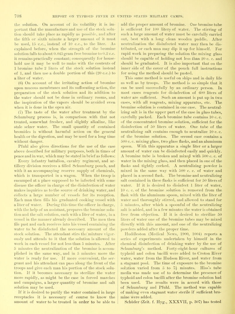 the solution. On account of its volatility it is im- portant that the manufacture and use of the stock solu- tion should take place as rapidl}^ as possible, and after the fifth or sixth minute a larger amount of it must be used, 15 c.c, instead of 10 c.c, to the liter. As explained before, when the strength of the bromine solution falls to about 0.045 gram free bromine to 0.3 c.c. it remains practically constant; consequentl}^ for house- hold use it may be well to make with the contents of 1 bromine tube 2 liters of the stock solution instead of 1, and then use a double portion of this (20 c.c.) to a liter of water. (6) On account of the irritating action of bromine upon mucous membranes and its sufi'ocating action, the preparation of the stock solution and its addition to the water should not be done in ordinary rooms, and the inspiration of the vapors should be avoided even when it is done in the open air. (7) The taste of the water after treatment by the Schumburg process is, in comparison with that not treated, somewhat fresher, and slightly alkaline, like stale selzer water. The small quantity of contained bromides is without harmful action on the general health or the digestion, and may be used for a long time without danger. Pfuhl also gives directions for the use of the case above described for military purposes, both in times of peace and in war, which may be stated in brief as follows: Every infantry battalion, cavalry regiment, and ar- tillery division receives a filled Schumburg pouch, and with it an accompanying reserve supply of chemicals, which is transported in a wagon. When the troop is encamped at a place supposed to be infected with some disease the ofiicer in charge of the disinfection of water makes inquiries as to the source of drinking water, and collects a large number of vessels for its reception. Each man then fills his graduated cooking vessel with a liter of water. During this time the officer in charge, with the help of an assistant, prepares the bromine solu- tion and the salt solution, each with a liter of water, in a vessel in the manner already described. The men then file past and each receives into his vessel containing the water to be disinfected the necessary amount of the stock solution. The attendant stirs the mixture vigor- ously and attends to it that the solution is allowed to work in each vessel for not less than 5 minutes. After 5 minutes the neutralization of the bromine is accom- plished in the same wa}^ and in 5 minutes more the water is ready for use. If more convenient, the ser- geant and his attendant can pass along the front of the troops and give each man his portion of the stock solu- tion. If it becomes necessary to sterilize the water more rapidl}^, as might be the case in forced marches and campaigns, a larger quantity of bromine and salt solution may be used. If it is desired to purify the water contained in large receptacles it is necessary of course to know the amount of water to be treated in order to be able to add the proper amount of bromine. One bromine tube is sufficient for 100 liters of water. The stirring of such a large amount of water must be carefully carried out, best with a long clean wooden paddle. After neutralization the disinfected water may then be dis- tributed, or each man ma}^ dip it up for himself. For rapid work in preparing the solution the mixing glass should be capable of holding not less than 20 c. c. and should be graduated. It is also important that on the inner side of the cover of the pouch full instructions for using the method should be pasted. This same method is useful on ships and in daily life as well as by troops. The method is so simple that it can be used successfully by an ordinary person. In most cases reagents for disinfection of 600 liters of water are sufficient. Such an amount is put up in two cases, with all reagents, mixing apparatus, etc. The bromine solution is contained in one case. The neutral- izing salt is in the upper part of the case in glass tubes^ carefull}' packed. Each bromine tube contains 10 c. c. of the concentrated bromine solution, sufficient for the disinfection of 50 liters of water. One tube of the neutralizing salt contains enough to neutralize 10 c. c. of the bromine solution. The second case contains a 500 c. c. mixing glass, two glass flasks, and an aluminum spoon. With this apparatus a single liter or a larger amount of water can be disinfected easily and quickly. A bromine tube is broken and mixepl with 500 c. c. of water in the mixing glass, and then placed in one of the flasks and tightly corked. A neutralizing powder is mixed in the same way with 500 c. c. of water and placed in a second flask. The bromine and neutralizing salt contained in these flasks is sufficient for 50 liters of water. If it is desired to disinfect 1 liter of water, 10 c. c. of the bromine solution is removed from the flask with the aluminum spoon, mixed with the liter of water and thoroughly stirred, and allowed to stand for 5 minutes, after which a spoonful of the neutralizing salt is added, and in a few minutes the water is obtained free from objection. If it is desired to sterilize 50 liters of water one of the bromine tubes may be mixed directly with this amount, and one of the neutralizing powders added after the proper time. Huddleston (Medical News, 1900, 1004) reports a series of experiments undertaken V)y himself in the chemical disinfection of drinking water by the use of Schumburg's method. Forty-eight-hour cultures of typhoid and colon bacilli were added to Croton River water, water from the Hudson River, and water from a stagnant pool. The time of exposure to the bromine solution varied from 5 to 7^ minutes. Hiss's tube media was made use of to determine the presence of typhoid and colon bacilli after the bromine solution had been used. The results were in accord with those of Schumburg and Pfuhl. The method was capable of making even stagnant water sterile if sufficient bro- mine were added. Schuder (Zeit. f. Hyg., XXXVII, p. 307) has tested