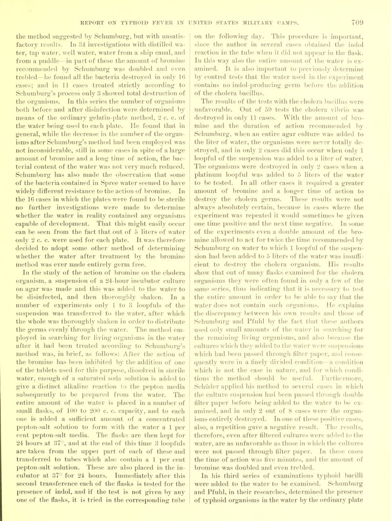 the method suggested hy Schuml)urg, but with unsatis- factory results. In oi investigations with distilled wa- ter, tap water, well water, water from a ship canal, and from a puddle—in part of these the amount of bromine recommended b_v Schumburg was doubled and even trebled—he found all the bacteria destroyed in only 16 cases; and in 11 cases treated strictly according to Schumburg's process only 3 showed total destruction of the organisms. In this series the number of organisms both before and after disinfection were determined by means of the ordinary gelatin-plate method, 2 c. c. of the water being used to each plate. He found that in general, while the decrease in the number of the organ- isms after Schumburg's method had hcon employed was not inconsiderable, still in some cases in spite of a large amount of bromine and a long time of action, the l)ac- terial content of the water was not very much reduced. Schumburg has also made the observation that some of the bacteria contained in Spree water seemed to have widely difierent resistance to the action of bromine. In the 16 cases in which the plates were found to be sterile no further investigations were made to determine whether the water in reality contained any organisms capable of development. That this might easily occur can be seen from the fact that out of 5 liters of water only 2 c. c. were used for each plate. It was therefore decided to adopt some other method of determining whether the water after treatment by the bromine method was ever made entirely germ free. In the study of the action of bromine on the cholera organism, a suspension of a 24r-hour incul^ator culture on agar was made and this was added to the water to be disinfected, and then thorougiily shaken. In a number of experiments only 1 to 3 loopfuls of the suspension was transferred to the water, after which the whole was thoroughly shaken in order to distribute the germs evenly through the water. The method em- ployed in searching for living organisms in the water after it had been treated according to Schumburg's method was, in brief, as follows: After the action of the bromine has been inhibited l)^' the addition of one of the tablets used for this purpose, dissolved in sterile water, enough of a saturated soda solution is added to give a distinct alkaline reaction to the pepton media subsequently to be prepared from the water. The entire amount of the water is placed in a numl)er of small tiasks, of 100 to 200 c. c. capacity, and to each one is added a sufficient amount of a concentrated pepton-salt solution to form with the water a 1 per cent pepton-salt media. The Hasks are then kept for 21 hours at 37'^, and at the end of this time 3 loopfuls are taken from the upper part of each of these and transferred to tubes which also contain a 1 per cent pepton-salt solution. These are also placed in the in- cubator at 37^^ for 24 hours. Innnediately after this second transference each of the flasks is tested for the presence of indol, and if the test is not given by any one of the flasks, it is tried in the corresponding tube on the following day. This procedure is important, since the author in several cases obtained the indol reaction in the tube when it did not appear in the flask. In this way also the entire amount of the water is ex- amined. It is also important to previously determine b}' control tests that the water used in the experiment contains no indol-producing germ before the addition of the cholera bacillus. The results of the tests with the cholera bacillus were unfavorable. Out of 59 tests the cholera vilu-io was destroyed in only 11 cases. With the amount of bro- mine and the duration of action recommended l»_y Schumburg, when an entire agar culture was added to the liter of water, the organisms were never totall}' de- stroyed, and in onh' 2 cases did this occur when only 1 loopful of the suspension was added to a liter of water. The organisms were destroyed in only 2 cases when a platinum loopful was added to 5 liters of the water to be tested. In all other cases it required a greater amount of bromine and a longer time of action to destroy the cholera germs. These results were not always absolutely certain, because in cases where the experiment was repeated it would sometimes be given one time positive and the next time negative. In some of the experiments even a dou1)le amount of the bro- mine allowed to act for twice the time recommended Ijy Schumburg on water to which 1 loopful of the suspen- sion had been added to 5 liters of the water was insuffi- cient to destroy the cholera organism. His results show that out of many flasks examined for the cholera organisms they were often found in only a few of the same series, thus indicating that it is necessary to test the entire amount in order to lie able to say that the water does not contain such organisms. He explains the discrepancy between his own results and those of Schuiuburg and Pfuhl hy the fact that these authors used only small amounts of the water in searching for the remaining living organisms, and also l)ecause the cultures which they added to the water were suspensions which had been passed through Alter paper, and conse- quently were in a flnel_y divided condition—a condition which is not the case in nature, and for which condi- tions the method should be useful. Furthermore, Sehiider applied his method to several cases in which the culture suspension had ])een passed through double filter paper liefore being added to the water to be ex- amined, and in oidv 2 out of 8 cases were the organ- isms entirely destro3'ed. In one of these })ositive cases, also, a repetition gave a negative residt. The results, therefore, even after filtered cultures were added to the water, are as unfavorable as those in which the cultures were not passed through filter paper. In these cases the time of action was five minutes, and the amount of bromine was doubled and even trebled. In his third series of examinations typhoid bacilli were added to the water to be examined. Schumburg and Pfuhl, in their researches, determined the presence of typhoid organisms in the water by the ordinaiy plate