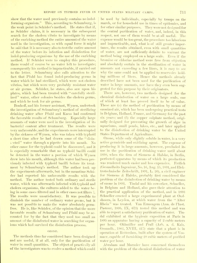 show that the water used previously contains no indol- forming organism. This, according to Schuml)urg, is the weak point in SchLider's method. He states that if, as Schiider claims, it is necessary in the subsequent search for the cholera vibi'io to investigate by means of the enriching method the entire amount of the water used in the investigation, so with equal force it might be said that it is necessary also to test the entire amount of the water before its infection and disinfection for indol-producing organisms by the use of the enriching method. If Schiider were to employ this procedure, there would of course be no water left to investigate; consequently his method is impracticable, if carried out to the letter. Schumburg also calls attention to the fact that Pfuhl has found indol-producing germs in water which he had sterilized, which were not cholera vibrios, but which were very probably resistant water or air germs. Schiider, he states, also saw upon his plates, which had been treated with carefully steril- ized  water, other colonies besides the cholera germs, and which he took for air germs. Bonhoff, and his former assistant, W3'nen, undertook the investigation of Schumliurg's method of sterilizing drinking water after Pfuhl and Kaess had confirmed the favorable results of Schumburg. Especially large amounts of water were used in the investigation of its bacterial content after treatment. The results were very unfavorable, and the experiments were interrupted by the sickness of Wynen, who was taken with typhoid a short time after he had drawn some of the disin- i^cted water through a pipette into his mouth. No other cause for the typhoid could be discovered, and it is especially remarkable that no typhoid bacilli could be detected in the water a portion of which W5'nen drew into his mouth, although this water had been pre- viously^ infected with typhoid bacilli before its treat- ment b}^ Schumburg's method. The author took up the experiments afterwards, but in the meantime Schii- der had reported his unfavorable results with the method. The author tested both ordinary' and sterile water, which was afterwards infected with typhoid and cholera organisms, the cultures added to the water he- ing in some cases filtered and in other cases not filterc 1. The results were unsatisfactory. It was possible to diminish the number of ordinary water germs, but it was not possible to make the water absolutely germ- free. He is, like Schiider, of the opinion that the more favorable results of Schum))urg and Pfuhl may be ac- counted for by the fact that they used too small an amount of the disinfected water in searching for organ- isms which had survived the disinfection process. OZONE. The methods thus far considered have been designed and are useful, if at all, only for the purification of water in small quantities. The object of practically all of the investigators was to evolve a method which could be used l)y individuals, especially by troops on the march, or for household use in times of epidemics, and for other similar purposes. They were not designed for the central purification of water, and, indeed, in this respect, not one of them would l)e at all useful. The expense would be too great, the procedure too laborious and impracticable, and, what is of still greater impor- tance, the results obtained, even with small (juantities of water, are not sufliciently definite to warrant the method being employed on a large scale. Even if the bromine or chlorine method were free from oljjcction and absolutely certain in the sterilization of water in amounts not exceeding a few liters, it is easy to see why the same could not be applied to reservoirs hold- ing millions of liters. Hence the methods already described have not been used for the pui-ification of water in large amounts, nor have they even been sug- gested for this purpose by their originators. There are, however, two methods designed for the chemical disinfection of water on a large scale, one of which at least has proved itself to l)e of value. These are [a) the method of purification by means of ozonized air, which has been undergoing practical tests in Belgium, Holland, France, and Germany for the past six years; and (h) the copper sulphate method, origi- nally designed for preventing the growth of alga^. in aquariums, small ponds, lakes, etc., and later applied to the disinfection of drinking water bv the United States Department of Agriculture. Ozone, while only slightly soluble in water, is a very active germicide and oxidizing agent. The ex^^ense of producing it in large amounts, however, precluded its use in the purification of drinking water until about 1890, when the firm of Siemens & Halske, in Berlin, perfected apparatus by means of which its production was rendered much easier and less expensive. Frolich (Gesundheits Ingenieur, No. 16, Aug. 15,1S91, and Elek- trotechnische Zeitschrift, 1891, L. 26), a civil engineer for Siemens & Halske, proljalily first considered the problem of the disinfection of drinking water by means of ozone in 1891. Tindal and his coworker, Schneller, in Belgium and Holland, also gave their attention to the practical application of the method, and in 1893 Schneller erected a large experimental plant at Oud- shoorn, in Leyden, at which water from the Alter Rhein was treated. Van Ermengem (Ann. de ITnst. Pasteui', 189.5, IX, 673) tested this method and was able to report a satisfactory^ purification of water. Tin- dal exhibited at the hygienic exposition at Paris in 1895 an apparatus having a capacity of 2 cubic meters per hour. Ohlmiiller and Prall (Arb. a. d. Kais. Gesundh., 1902, XVIII, 117) state that a plant is in operation at Rotterdam, built after the system of Vos- macr. capable of furnishing cidfic meters of purified water per hour. Abraham and Mannier have concerned themselves with the problem of the chemical disinfection of water