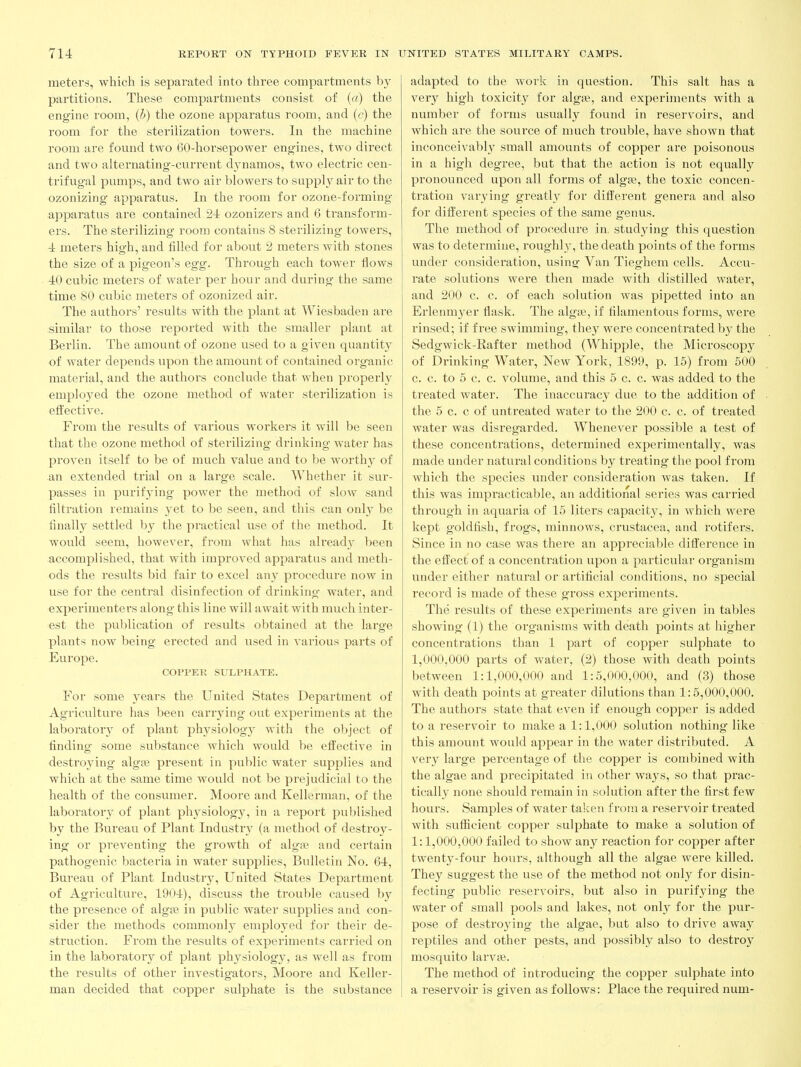 meters, which is separated into three compartments b}^ partitions. These compartments consist of (a) the engine room, (5) the ozone apparatus room, and (c) the room for the sterilization towers. In the machine room are found two 60-horsepower engines, two direct and two alternating-current dynamos, two electric cen- trifugal pumps, and two air blowers to supply air to the ozonizing apparatus. In the room for ozone-forming apparatus are contained 24 ozonizers and 6 transform- ers. The sterilizing room contains 8 sterilizing towers, 4 meters high, and tilled for about 2 meters with stones the size of a pigeon's egg. Through each tower flows 40 cubic meters of water per hour and during the same time 80 cubic meters of ozonized air. The authors' results with the plant at Wiesbaden are similar to those reported with the smaller plant at Berlin. The amount of ozone used to a given quantity of water depends upon the amount of contained organic material, and the authoi's conclude that when properl}^ employed the ozone method of water sterilization is eftective. From the results of various workers it will be seen that the ozone method of sterilizing drinking water has proven itself to be of much value and to be worth}'^ of an extended trial on a large scale. Whether it sur- passes in purifying power the method of slow sand filtration remains yet to be seen, and this can onl}^ be finally settled by the practical use of the method. It would seem, however, from what has already been accomplished, that with improved apparatus and meth- ods the i-esults bid fair to excel any procedure now in use for the central disinfection of drinking water, and experimenters along this line will await with much inter- est the publication of results obtained at the large plants now being erected and used in various parts of Europe. COPPER SULPHATE. For some years the United States Department of Agriculture has been carrjnng out experiments at the laboratory of plant physiology with the object of finding some substance which would be effective in destroying algfe present in public water supplies and which at the same time would not be prejudicial to the health of the consumer. Moore and Kellcrman, of the laboratorv of plant phj'siology, in a report puljlished by the Bureavi of Plant Industry (a method of destroy- ing or preventing the growth of algse and certain pathogenic bacteria in water supplies, Bulletin No. 64, Bureau of Plant Industry, United States Department of Agriculture, 1904), discuss the trouble caused by the presence of algaj in public water supplies and con- sider the methods commonly employed for their de- struction. From the results of experiments carried on in the laboratory of plant physiology, as well as from the I'esults of other investigators, Moore and Keller- man decided that copper sulphate is the substance adapted to the work in question. This salt has a very high toxicity for algfe, and experiments with a number of forms usuall}^ found in reservoirs, and which are the source of much trouble, have shown that inconceivably small amounts of copper are poisonous in a high degree, but that the action is not equally pronounced upon all forms of algee, the toxic concen- tration varying greath^ for difi'erent genera and also for different species of the same genus. The method of procedure in. studying this question was to determine, roughly, the death points of the forms under consideration, using Van Tieghem cells. Accu- rate solutions were then made with distilled water, and 200 c. c. of each solution was pipetted into an Erlenmyer flask. The algaj, if filamentous forms, were rinsed; if free swimming, they were concentrated by the Sedgwick-Rafter method (Whipple, the Microscopy of Drinking Water, New York, 1899, p. 15) from 500 c. c. to 5 c. c. volume, and this 5 c. c. was added to the treated water. The inaccuracy due to the addition of the 6 c. c of untreated water to the 200 c. c. of treated water was disregarded. Whenever possible a test of these concentrations, determined experimentally, was made under natural conditions by treating the pool from which the species under consideration was taken. If this was impracticable, an additional series was carried through in aquaria of 15 liters capacity, in which were kept goldfish, frogs, minnows, Crustacea, and rotifers. Since in no case was there an appreciable difference in the effect of a concentration upon a particular organism under either natural or artificial conditions, no special record is made of these gross experiments. The results of these experiments are given in tables showing (1) the organisms with death points at higher concentrations than 1 part of copper sulphate to 1,000,000 parts of water, (2) those with death points between 1:1,000,000 and 1:5,000,000, and (3) those with death points at greater dilutions than 1:6,000,000. The authors state that even if enough copper is added to a reservoir to make a 1:1,000 solution nothing like this amount would appear in the water distributed. A very large percentage of the copper is combined with the algae and precipitated in other ways, so that prac- tically none should remain in solution after the first few hours. Samples of water taken from a reservoir treated with sufficient copper sulphate to make a solution of 1:1,000,000 failed to show any reaction for copper after twenty-four hours, although all the algae were killed. They suggest the use of the method not only for disin- fecting public reservoirs, but also in purifying the water of small pools and lakes, not only for the pur- pose of destroying the algae, but also to drive away reptiles and other pests, and possibly also to destroy mosquito larvae. The method of introducing the copper sulphate into a reservoir is given as follows: Place the required num-