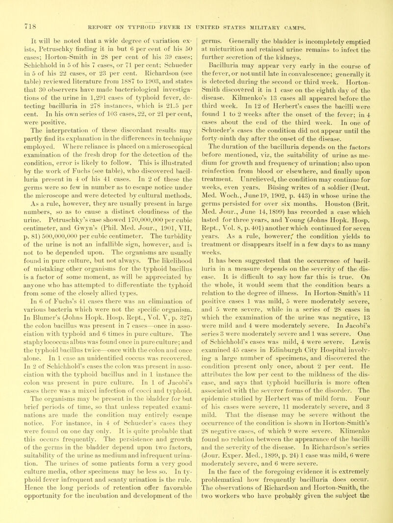 It will be noted that a wide degree of variation ex- ists, Petruschk}^ finding it in but 6 per cent of his 60 cases; Horton-Smith in 28 per cent of his 39 cases; Schichhold in 5 of his 7 cases, or 71 per cent; Schueder in 5 of his 22 cases, or 23 per cent. Richardson (see table) reviewed literature from 1887 to 1903, and states that 30 observers have made bacteriological investiga- tions of the virine in 1,291 cases of tj'phoid fever, de- tecting bacilluria in 278 instances, which is 21.5 per cent. In his own series of 103 cases, 22, or 21 per cent, were positive. The interpretation of these discordant results may partly find its explanation in the diilerences in technique employed. Where reliance is placed on a microscopical examination of the fresh drop for the detection of the condition, error is likely to follow. This is illustrated by the work of Fuchs (see table), who discovered bacil- luria present in -i of his 41 cases. In 2 of these the germs were so few in number as to escape notice under the microscope and were detected by cultural methods. As a rule, however, they are usuall}^ present in large numbers, so as to cause a distinct cloudiness of the urine. Petruschky's case showed 170,000,000 per cubic centimeter, and Gwyn's (Phil. Med. Jour., 1901, VII, p. 81) 500,000,000 per cubic centimeter. The turbidity of the urine is not an infallible sign, however, and is not to be depended upon. The organisms are usually found in pure culture, but not always. The likelihood of mistaking other organisms for the tjq^hoid bacillus is a factor of some moment, as will be appreciated by an^'one who has attempted to differentiate the typhoid from some of the closel}^ allied types. In 6 of Fuchs's 41 cases there was an elimination of various bacteria which were not the specific organism. In Blumer's (Johns Hopk. Hosp. Kept., Vol. V, p. 327) the colon bacillus was present in 7 cases—once in asso- ciation with tj'phoid and 6 times in pure culture. The staphylococcus albus was found once in pure culture; and the tj'phoid bacillus twice—once with the colon and once alone. In 1 case an unidentified coccus was recovered. In 2 of Schichhold's cases the colon was present in asso- ciation with the typhoid bacillus and in 1 instance the colon was present in pure culture. In 1 of Jacobi's cases there was a mixed infection of cocci and typhoid. The organisms may be present in the bladder for but brief periods of time, so that unless repeated exami- nations are made the condition may entirely escape notice. For instance, in 4 of Schueder's cases they were found on one day only. It is quite probable that this occurs frequently. The persistence and growth of the germs in the bladder depend upon two factors, suitability of the urine as medium and infrequent urina- tion. The urines of some patients form a very good culture media, other specimens may be less so. In ty- phoid fever infrequent and scanty urination is the rule. Hence the long periods of retention offer favorable opportunity for the incubation and development of the germs. Generally the bladder is incompletely emptied at mictui-ition and retained urine remains to infect the further secretion of the kidneys. Bacilluria may appear very early in the course of the fever, or not until late in convalescence; generallj^it is detected during the second or third week. Horton- Smith discovered it in 1 case on the eighth day of the disease. Kilmenko's 13 cases all appeared before the third week. In 12 of Herbert's cases the bacilli were found 1 to 2 weeks after the onset of the fever; in 4 cases about the end of the third week. In one of Schueder's cases the condition did not appear until the forty-ninth day after the onset of the disease. The duration of the bacilluria depends on the factors before mentioned, viz, the suitability of urine as me- dium for growth and frequency of urination; also upon reinfection from blood or elsewhere, and finally upon treatment. Unrelieved, the condition may continue for weeks, even years. Busing writes of a soldier (Deut. Med. Woch., June 19, 1902, p. 443) in whose urine the germs persisted for over six months. Houston (Brit. Med. Jour., June 14,1899) has recorded a case which lasted for three years, and Young (Johns Hopk. Hosp. Rept., Vol. 8, p. 401) another which continued for seven years. As a rule, however,' the condition yields to treatment or disappears itself in a few days to as many weeks. It has been suggested that the occurrence of bacil- luria in a measure depends on the severity of the dis- ease. It is difficult to say how far this is true. On the whole, it would seem that the condition bears a relation to the degree of illness. In Horton-Smith's 11 positive cases 1 was mild, 5 were moderately severe, and 5 were severe, while in a series of 28 cases in which the examination of the urine was negative, 13 were mild and 4 were moderately severe. In Jacobi's series 3 were moderatel}^ severe and 1 was severe. One of Schichhold's cases was mild, 4 were severe. Lewis examined 45 cases in Edinburgh City Hospital involv- ing a large number of specimens, and discovered the condition present only once, about 2 per cent. He attributes the low per cent to the mildness of the dis- ease, and says that typhoid bacilluria is more often associated with the severer forms of the disorder. The epidemic studied by Herbert was of mild form. Four of his cases were severe, 11 moderately severe, and 3 mild. That the disease may be severe without the occurrence of the condition is shown in Horton-Smith's 28 negative cases, of which 9 wei'e severe. Klimenko found no ]-elation between the appearance of the bacilli and the severity of the disease. In Richardson's series (Jour. Exper. Med., 1899, p. 24) 1 case was mild, 6 were moderately severe, and 6 were severe. In the face of the foregoing evidence it is extremely problematical how frequently bacilluria does occur. The observations of Richardson and Horton-Smith, the two workers who have probably given the subject the
