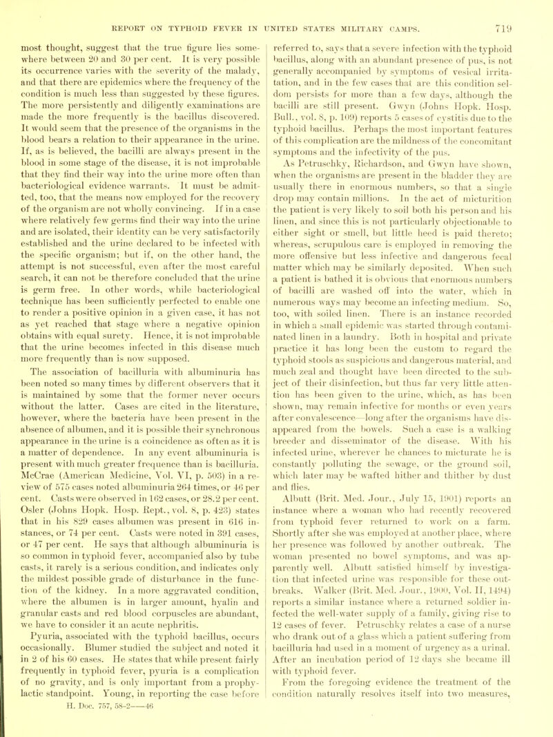 most thought, suggest that the true tigure lies some- where between 20 and 30 per cent. It is very possible its occurrence varies with the severity of the malady, and that there are epidemics where the frequency of the condition is much less than suggested by these figures. The more persistently and diligently examinations are made the more frequentl}^ is the bacillus discovered. It would seem that the presence of the organisms in the blood bears a relation to their appearance in the urine. If, as is believed, the bacilli are always present in the blood in some stage of the disease, it is not improbable that they find their way into the urine more often than bacteriological evidence warrants. It must be admit- ted, too, that the means now employed for the recovery of the organism are not wholly convincing. If in a case where relatively few germs find their wa}^ into the urine and are isolated, their identity can be very satisfactoril}^ established and the urine declared to be infected with the specific organism; but if, on the other hand, the attempt is not successful, even after the most careful search, it can not be therefore concluded that the urine is germ free. In other words, while bacteriological technique has been sufliciently perfected to enable one to render a positive opinion in a given case, it has not as yet reached that stage where a negative opinion obtains with equal surety. Hence, it is not improbable that the urine becomes infected in this disease much more frequentlj^ than is now supposed. The association of bacilluria with albuminuria has been noted so many times by different observers that it is maintained by some that the former never occurs without the latter. Cases are cited in the literature, however, where the bacteria have been present in the absence of albumen, and it is possible their synchronous appeai'ance in the urine is a coincidence as often as it is a matter of dependence. In any event albuminuria is present with much greater frequence than is bacilluria. McCrae (American Medicine, Vol. VI, p. 603) in a re- view of 575 cases noted albuminuria 26i times, or 46 per cent. Casts were observed in 162 cases, or 28.2 per cent. Osier (Johns Hopk. Hosp. Kept., vol. 8, p. 423) states that in his 829 cases albumen was present in 616 in- stances, or 74 per cent. Casts were noted in 391 cases, or 47 per cent. He says that although albuminuria is so common in typhoid fever, accompanied also by tube casts, it rarely is a serious condition, and indicates only the mildest possible grade of disturbance in the func- tion of the kidney. In a more aggravated condition, where the albumen is in larger amount, hyalin and granular casts and red blood corpuscles are abundant, we have to consider it an acute nephritis. Pyuria, associated with the typhoid bacillus, occurs occasionally. Blumer studied the subject and noted it in 2 of his 60 cases. He states that while present fairly frequently in typhoid fever, pyuria is a complication of no gravity, and is only important from a prophy- lactic standpoint. Young, in reporting the ease before H. Doc. 757, 58-2 46 referred to, says that a severe infection with the typhoid bacillus, along with an al)undaiit presence of pus, is not generally accompanied l)y symptoms of vesical irrita- tation, and in the few cases that are this condition sel- dom persists for more than a few days, although the bacilli are still present. Gwyn (Johns Hopk. Hosp. Bull., vol. 8, p. 109) reports 5 cases of cystitis due to tlie tj^phoid bacillus. Perhaps the most important features of this complication are the mildness of the concomitant s3'mptoms and the infectivity of the pus. As Petruschk}'^, Richardson, and Gwyn have shown, when the organisms are present in the bladder they are usuall}' there in enormous numbers, so that a single drop may contain millions. In the act of micturition I the patient is very likel_y to soil both his person and his linen, and since this is not particularlv objectionable to either sight or smell, but little heed is paid thereto; whereas, scrupulous care is employed in removing the more ofi'ensive l)ut less infective and dangerous fecal matter which may be similarly deposited. When such a patient is bathed it is obvious that enormous numbers of bacilli are washed ofi into the water, which in numerous ways may become an infecting medium. So, too, with soiled linen. There is an instance recorded in which a h,mall epidemic was started through contan)i- nated linen in a laundry. Both in hospital and private practice it has long l)een the custom to regard the typhoid stools as suspicious and dangerous material, and much zeal and thought have been directed to the sul)- ject of their disinfection, but thus far very little atten- tion has been given to the urine, which, as has been shown, may remain infective for months or even years after convalescence—long after the organisms have dis- appeared from the Ijowels. Such a case is a walking breeder and disseminator of the disease. AVith his infected urine, wherever he chances to micturate lie is constantly polluting the sewage, or the ground soil, which later may be wafted hither and thither by dust and flies. Albutt (Brit. Med. Jour., July 15, 1001) reports an instance where a woman who had recently recovered from typhoid fever returned to work on a farm. Shortly after she was employed at another place, where her presence was followed by another outbreak. The woman presented no bowel symptoms, and was ap- parently well. Albutt satisfied himself by investiga- tion that infected urine was responsible for these out- breaks. Walker (Brit. Med. Jour., 190(», Vol. II, 1494) reports a similar instance where a returned soldier in- fected the well-water supply of a family, giving rise to 12 cases of fever. Petruschky relates a case of a nurse who drank out of a glass which a patient sufl'ering from liacilluria had used in a moment of urgency as a urinal. After an incubation period of 12 da3s she became ill with typhoid fever. From the foregoing evidence the treatment of the condition naturally resolves itself into two measures,