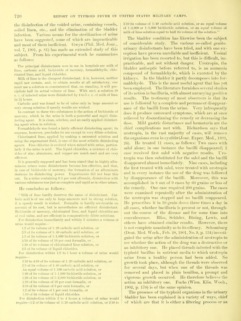 the disinfection of the voided ui-ine, containing vessels, soiled linen, etc., and the elimination of the bladder infection. Various means for the sterilization of urine have been suggested, some of which are impracticable and most of them inefficient. Gwyn (Phil. Med. Jour., vol. 7, 1901, p. 81) has made an extended study of this subject. From his experimental Avork he summarizes as follows: The principal disinfectants now in use in hospitals are milk of lime, carbonic acid, bichloride of mercury, formaldehyde, chlo- rinated lime, and liquid chlorides. Milk of lime is the cheapest disinfectant; it is, however, neither rapid nor certain, and, to obtain results at all satisfactory, one must use a solution so concentrated that, on standing, it will pre- cipitate half its actual volume of lime. With such a solution 10 c. c. of infected urine were disinfected by 4 to 5 c. c. of milk of lime in 2i hours. Carbolic acid was found to be of value only in large amount or very strong solution if speedy results are wished. In contrast to these two substances is the action of bichloride of mercury, which in the urine is both a powerful and rapid disin- fecting agent. It is clean, oderless, and an easily applied disinfect- ing agent when in solution. Formaldehyde was found a fairly efficient disinfecting agent; its expense, however, precludes its use except in very dilute solution. Chlorinated lime, applied by making a saturated solution and using the supernatant fluid, is one of the most reliable disinfecting agents. Free chlorine is evolved when mixed with urine, particu- larly if the urine is acid. The liquid chlorides, a mixture of chlo- rides of zinc, aluminum, and copper are much used and are very efficient. It is generally supposed and has been stated that in highly albu- minous urines some disinfectants become less effective, and that, in case of bichloride of mercury, the formation of an albuminate destroys its disinfecting power. Experiments did not bear this out. In a urine containing 0.3 per cent albumin, disinfection with various substances was just as complete and rapid as in other urines. He concludes as follows: Milk of lime hardly deserves the name of disinfectant. Car- bolic acid is of use only in large amounts and in strong solution, if a sj^eedy result is wished. Formalin is hardly serviceable on account of its cost, but is nevertheless an efficient disinfectant. Bichloride of mercury, chlorinated lime, and liquid chlorides are of real value, and are efficient in comparatively dilute solutions. For disinfection immediately and within 5 minutes a volume of urine would require— 1/2 of its volume of 1:20 carbolic acid solution, or 2/3 of its volume of 1:40 carbolic acid solution, or 1/5 of its volume of 1:1,000 bichloride solution, or 3/10 of its volume of 10 per cent formalin, or 1/40 of its volume of chlorinated lime solution, or 2/5 of its volume of liquid chlorides. For disinfection within 1/2 to 1 hour a volume of urine would require— 3/10 to 4/10 of its volume of 1:20 carbolic acid solution, or 2/5 of its volume of 1:40 carbolic acid solution, or An equal volume of 1:100 carbolic acid solution, or 1/40 of its volume of 1:1,000 bichloride solution, or 1/20 of its volume of 1:2,000 bichloride solution, or 1/10 of its volume of 10 per cent formalin, or 3/10 of its volume of 5 per cent formalin, or 1/2 of its volume of 1 per cent formalin, or 1/10 of its volume of liquid chlorides. For disinfection within 2 to 4 hours a volume of urine would require—1/2 of its volume of 1:20 carbolic acid solution, or 2/10 to 3/10 its volume of 1:40 carbolic acid solution, or an equal volume of 1:4,000 or 1:5,000 bichloride solution, or an equal volume of milk of lime solution equal to half its volume of the solution. The bladder condition has likewise been the subject of considerable study. The various so-called genito- urinary disinfectants have been tried, and with one ex- ception have proven unreliable and inefficient. Vesical irrigation has been resorted to, but this is difficult, im- practicable, and not without danger. Urotropin, the bladder antiseptic before referred to, is an ammonia compound of formaldehyde, which is excreted by the kidnej's. In the bladder it partly decomposes into for- maldehyde. This is the most useful agent that has yet been employed. The literature furnishes several studies of its action in bacilluria, with almost unvarj'ing positive results. The testimony of most observers is that its use is followed by a complete and permanent disappear- ance of the bacilli from the urine. Very infrequently does it produce untoward symptoms, which are at once relieved by discontinuing the remedy or decreasing the dose. Mild gastric disturbance and hematuria are the chief complications met with. Richardson says that urotropin, in the vast majority of cases, will remove the organisms even in c3^stitis-(Jour. Exper. Med., 1899, 24). He treated 11 cases, as follows: Two cases with salol alone; in one instance the bacilli disappeared; 1 case received first salol with negative results. Uro- tropin was then substituted for the salol and the bacilli disappeared almost immediately. Nine cases, including the first treated with salol, were treated with urotropin and in every instance the use of the drug was followed by disappearance of the bacilli. Moreover, this was accomplished in 8 out of 9 cases by 60 grains or less of the remedy. One case required 200 grains. The cases were examined repeatedly after the administration of the urotropin was stopped and no bacilli reappeared. He prescribes it in 10-grain doses three times a day in all cases, whether bacilluria is present or not, through- out the course of the disease and for some time into convalescence. Bliss, Schiider, Busing, Lewis, and others have obtained similar results. However, there is not complete unanimitj' as to its efficacy. Schumburg (Deut. Med. Woch., Feb. 28,1901, No. 9, p. 134) investi- gated the urine after the administration of urotropin to see whether the action of the drug was a destructive or an inhibitory one. He placed threads infected with the typhoid bacillus in nutrient media to which urotropin urine from a healthy person had been added. No growth took place, although the threads were observed for several days, but when one of the threads was removed and placed in plain bouillon, a prompt and vigorous growth occurred. He therefore believes the action an inhibitory one. Fuchs (Wien. Klin. Woch., 1902, p. 170) is of the same opinion. The presence of the typhoid organisms in the urinary bladder has been explained in a variety of ways, chief of which are that it is either a filtering process or an