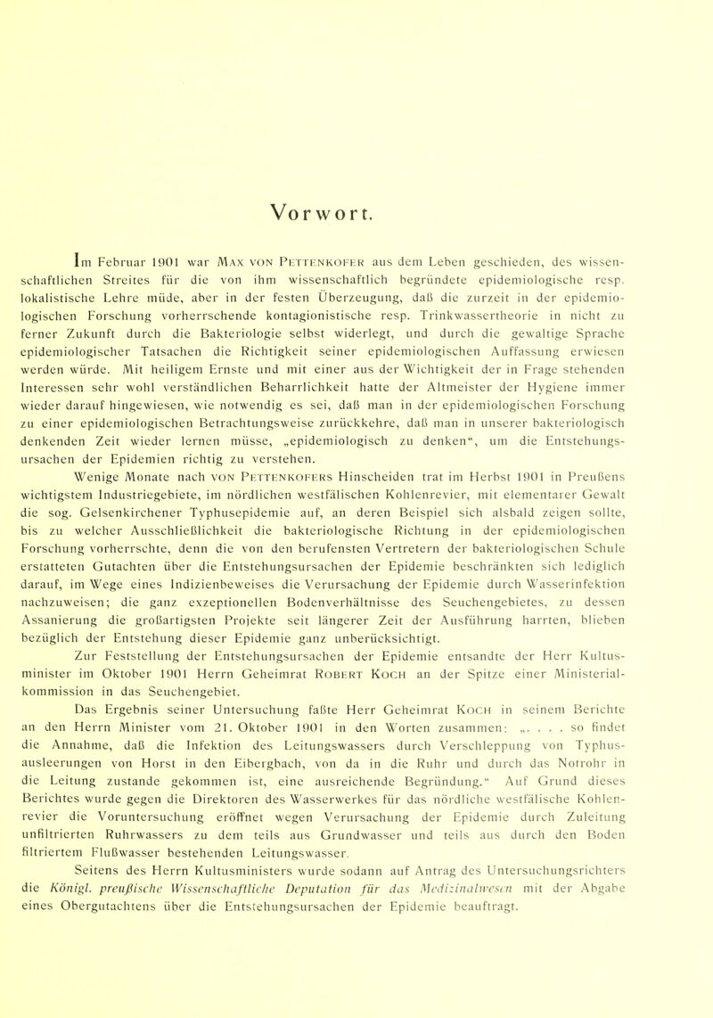 Vorwort. Im Februar 1901 war Max von Pettenkofer aus dem Leben geschieden, des wissen- schaftlichen Streites für die von ihm wissenschaftlich begründete epidemiologische resp. lokalistische Lehre müde, aber in der festen Überzeugung, daß die zurzeit in der epidemio- logischen Forschung vorherrschende kontagionistische resp. Trinkwassertheorie in nicht zu ferner Zukunft durch die Bakteriologie selbst widerlegt, und durch die gewaltige Sprache epidemiologischer Tatsachen die Richtigkeit seiner epidemiologischen Auffassung erwiesen werden würde. Mit heiligem Ernste und mit einer aus der Wichtigkeit der in Frage stehenden Interessen sehr wohl verständlichen Beharrlichkeit hatte der Altmeister der Hygiene immer wieder darauf hingewiesen, wie notwendig es sei, daß man in der epidemiologischen Forschung zu einer epidemiologischen Betrachtungsweise zurückkehre, daß man in unserer bakteriologisch denkenden Zeit wieder lernen müsse, „epidemiologisch zu denken, um die Entstehungs- ursachen der Epidemien richtig zu verstehen. Wenige Monate nach von Pettenkohers Hinscheiden trat im Herbst 1901 in Preußens wichtigstem Industriegebiete, im nördlichen westfälischen Kohlenrevier, mit elementarer Gewalt die sog. Gelsenkirchener Typhusepidemie auf, an deren Beispiel sich alsbald zeigen sollte, bis zu welcher Ausschließlichkeit die bakteriologische Richtung in der epidemiologischen Forschung vorherrschte, denn die von den berufensten Vertretern der bakteriologischen Schule erstatteten Gutachten über die Entstehungsursachen der Epidemie beschränkten sich lediglich darauf, im Wege eines Indizienbeweises die Verursachung der Epidemie durch Wasserinfektion nachzuweisen; die ganz exzeptionellen Bodenverhältnisse des Seuchengebietes, zu dessen Assanierung die großartigsten Projekte seit längerer Zeit der Ausführung harrten, blieben bezüglich der Entstehung dieser Epidemie ganz unberücksichtigt. Zur Feststellung der Entstehungsursachen der Epidemie entsandte der Herr Kultus- minister im Oktober 1901 Herrn Geheimrat Robert Koch an der Spitze einer Ministerial- kommission in das Seuchengebiet. Das Ergebnis seiner Untersuchung faßte Herr Geheimrat Koch in seinem Berichte an den Herrn Minister vom 21. Oktober 1901 in den Worten zusammen: so findet die Annahme, daß die Infektion des Leitungswassers durch Verschleppung von Typhus- ausleerungen von Horst in den Eibergbach, von da in die Ruhr und durch das Nofrohr in die Leitung zustande gekommen ist, eine ausreichende Begründung. Auf Grund dieses Berichtes wurde gegen die Direktoren des Wasserwerkes für das nördliche westfälische Kohlen- revier die Voruntersuchung eröffnet wegen Verursachung der Epidemie durch Zuleitung unfiltrierten Ruhrwassers zu dem teils aus Grundwasser und teils aus durch den Boden filtriertem Flußwasser bestehenden Leitungswasser. Seitens des Herrn Kultusministers wurde sodann auf Antrag des Untersuchungsrichters die Königl. preußische Wissenschaftliche Deputation für das Medizinalnrsen mit der Abgabe eines Obergutachtens über die Entstehungsursachen der Epidemie beauftragt.