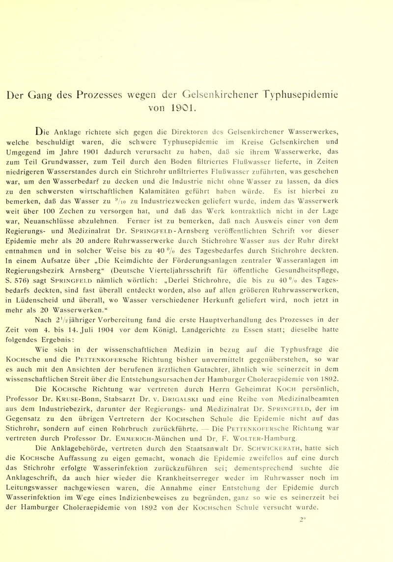 Der Gang des Prozesses wegen der Gelsenkirchener Typhusepidemie von 1901. Die Anklage richtete sich gegen die Direktoren des Gelsenkirchener Wasserwerkes, welche beschuldigt waren, die schwere Typhusepidemie im Kreise Gelsenkirchen und Umgegend im Jahre 1901 dadurch verursacht zu haben, daß sie ihrem Wasserwerke, das zum Teil Grundwasser, zum Teil durch den Boden filtriertes Flußwasser lieferte, in Zeiten niedrigeren Wasserstandes durch ein Stichrohr unfiltriertes Flußwasser zuführten, was geschehen war, um den Wasserbedarf zu decken und die Industrie nicht ohne Wasser zu lassen, da dies zu den schwersten wirtschaftlichen Kalamitäten geführt haben würde. Es ist hierbei zu bemerken, daß das Wasser zu Vio zu Industriezwecken geliefert wurde, indem das Wasserwerk weit über 100 Zechen zu versorgen hat, und daß das Werk kontraktlich nicht in der Lage war, Neuanschlüsse abzulehnen. Ferner ist zu bemerken, daß nach Ausweis einer von dem Regierungs- und Medizinalrat Dr. Springfeld - Arnsberg veröffentlichten Schrift vor dieser Epidemie mehr als 20 andere Ruhrwasserwerke durch Stichrohre Wasser aus der Ruhr direkt entnahmen und in solcher Weise bis zu 40 % des Tagesbedarfes durch Stichrohre deckten. In einem Aufsatze über „Die Keimdichte der Förderungsanlagen zentraler Wasseranlagen im Regierungsbezirk Arnsberg (Deutsche Vierteljahrsschrift für öffentliche Gesundheitspflege, S. 576) sagt Springfeld nämlich wörtlich: „Derlei Stichrohre, die bis zu 40 /o des Tages- bedarfs deckten, sind fast überall entdeckt worden, also auf allen größeren Ruhrwasserwerken, in Lüdenscheid und überall, wo Wasser verschiedener Herkunft geliefert wird, noch jetzt in mehr als 20 Wasserwerken. Nach 2'/,! jähriger Vorbereitung fand die erste Hauptverhandlung des Prozesses in der Zeit vom 4. bis 14. Juli 1904 vor dem Königl. Landgerichte zu Essen statt; dieselbe hatte folgendes Ergebnis: Wie sich in der wissenschaftlichen Medizin in bezug auf die Typhusfrage die KocHsche und die PETTENKOFERsche Richtung bisher unvermittelt gegenüberstehen, so war es auch mit den Ansichten der berufenen ärztlichen Gutachter, ähnlich wie seinerzeit in dem wissenschaftlichen Streit über die Entstehungsursachen der Hamburger Choleraepidemie von 1892. Die KocHsche Richtung war vertreten durch Herrn Geheimrat Koch persönlich, Professor Dr. KRUSE-Bonn, Stabsarzt Dr. v. Drigalski und eine Reihe von Medizinalbeamten aus dem Industriebezirk, darunter der Regierungs- und Medizinalrat Dr. Springfeld, der im Gegensatz zu den übrigen Vertretern der KocHschen Schule die Epidemie nicht auf das Stichrohr, sondern auf einen Rohrbruch zurückführte. — Die PETTENKOFERsche Richtung war vertreten durch Professor Dr. EMMERiCH-München und Dr. F. WoLTER-Hamburg. Die Anklagebehörde, vertreten durch den Staatsanwalt Dr. Schwickerath, hatte sich die KoCHsche Auffassung zu eigen gemacht, wonach die Epidemie zweifellos auf eine durch das Stichrohr erfolgte Wasserinfektion zurückzuführen sei; dementsprechend suchte die Anklageschrift, da auch hier wieder die Krankheitserreger weder im Ruhrwasser noch im Leitungswasser nachgewiesen waren, die Annahme einer Entstehung der Epidemie durch Wasserinfektion im Wege eines Indizienbeweises zu begründen, ganz so wie es seinerzeit bei der Hamburger Choleraepidemie von 1892 von der KoCHschen Schule versucht wurde. 2*