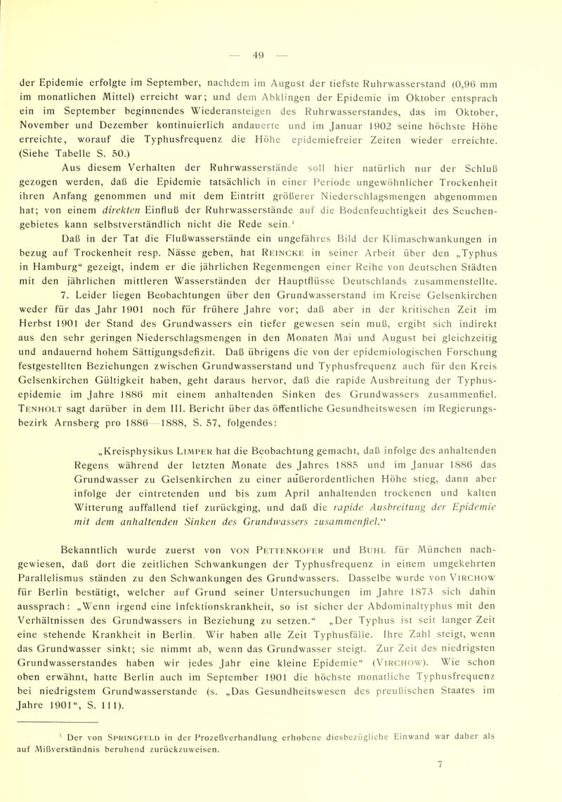 der Epidemie erfolgte im September, nactidem im August der tiefste Ruhrwasserstand (0,96 mm im monatlichen Mittel) erreicht war; und dem Abklingen der Epidemie im Oktober entsprach ein im September beginnendes Wiederansteigen des Ruhrwasserstandes, das im Oktober, November und Dezember kontinuierlich andauerte und im Januar 1902 seine höchste Höhe erreichte, worauf die Typhusfrequenz die Höhe epidemiefreier Zeiten wieder erreichte. (Siehe Tabelle S. 50.) Aus diesem Verhalten der Ruhrwasserstände soll hier natürlich nur der Schluß gezogen werden, daß die Epidemie tatsächlich in einer Periode ungewöhnlicher Trockenheit ihren Anfang genommen und mit dem Eintritt größerer Niederschlagsmengen abgenommen hat; von einem direkten Einfluß der Ruhrwasserstände auf die Bodenfeuchtigkeit des Seuchen- gebietes kann selbstverständlich nicht die Rede sein.' Daß in der Tat die Flußwasserstände ein ungefähres Bild der Klimaschwankungen in bezug auf Trockenheit resp. Nässe geben, hat Reincke in seiner Arbeit über den „Typhus in Hamburg gezeigt, indem er die jährlichen Regenmengen einer Reihe von deutschen Städten mit den jährlichen mittleren Wasserständen der Hauptflüsse Deutschlands zusammenstellte. 7. Leider liegen Beobachtungen über den Grundwasserstand im Kreise Gelsenkirchen weder für das Jahr 1901 noch für frühere Jahre vor; daß aber in der kritischen Zeit im Herbst 1901 der Stand des Grundwassers ein tiefer gewesen sein muß, ergibt sich indirekt aus den sehr geringen Niederschlagsmengen in den Monaten Mai und August bei gleichzeitig und andauernd hohem Sättigungsdefizit. Daß übrigens die von der epidemiologischen Forschung festgestellten Beziehungen zwischen Grundwasserstand und Typhusfrequenz auch für den Kreis Gelsenkirchen Gültigkeit haben, geht daraus hervor, daß die rapide Ausbreitung der Typhus- epidemie im Jahre 1886 mit einem anhaltenden Sinken des Grundwassers zusammenfiel. Tenholt sagt darüber in dem III. Bericht über das öffentliche Gesundheitswesen im Regierungs- bezirk Arnsberg pro 1886-1888, S. 57, folgendes: „Kreisphysikus Limper hat die Beobachtung gemacht, daß infolge des anhaltenden Regens während der letzten Monate des Jahres 1885 und im Januar 1886 das Grundwasser zu Gelsenkirchen zu einer außerordentlichen Höhe stieg, dann aber infolge der eintretenden und bis zum April anhaltenden trockenen und kalten Witterung auffallend tief zurückging, und daß die rapide Ausbreitung der Epidemie mit dem anhaltenden Sinken des Grundwassers zusammenfiel.' Bekanntlich wurde zuerst von von Pettenkofer und Buhl für München nach- gewiesen, daß dort die zeitlichen Schwankungen der Typhusfrequenz in einem umgekehrten Parallelismus ständen zu den Schwankungen des Grundwassers. Dasselbe wurde von Virchow für Berlin bestätigt, welcher auf Grund seiner Untersuchungen im Jahre 1873 sich dahin aussprach: „Wenn irgend eine Infektionskrankheit, so ist sicher der Abdominaltyphus mit den Verhältnissen des Grundwassers in Beziehung zu setzen. „Der Typhus ist seit langer Zeit eine stehende Krankheit in Berlin. Wir haben alle Zeit Typhusfäüe. Ihre Zahl steigt, wenn das Grundwasser sinkt; sie nimmt ab, wenn das Grundwasser steigt. Zur Zeit des niedrigsten Grundwasserstandes haben wir jedes Jahr eine kleine Epidemie (Virchow). Wie schon oben erwähnt, hatte Berlin auch im September 1901 die höchste monatliche Typhusfrequenz bei niedrigstem Grundwasserstande (s. „Das Gesundheitswesen des preußischen Staates im Jahre 1901, S. 11 1). ' Der von Springfeld in der Prozeßverhandlung erhobene diesbezügliche Einwand war daher als auf Mißverständnis beruhend zurückzuweisen. 7