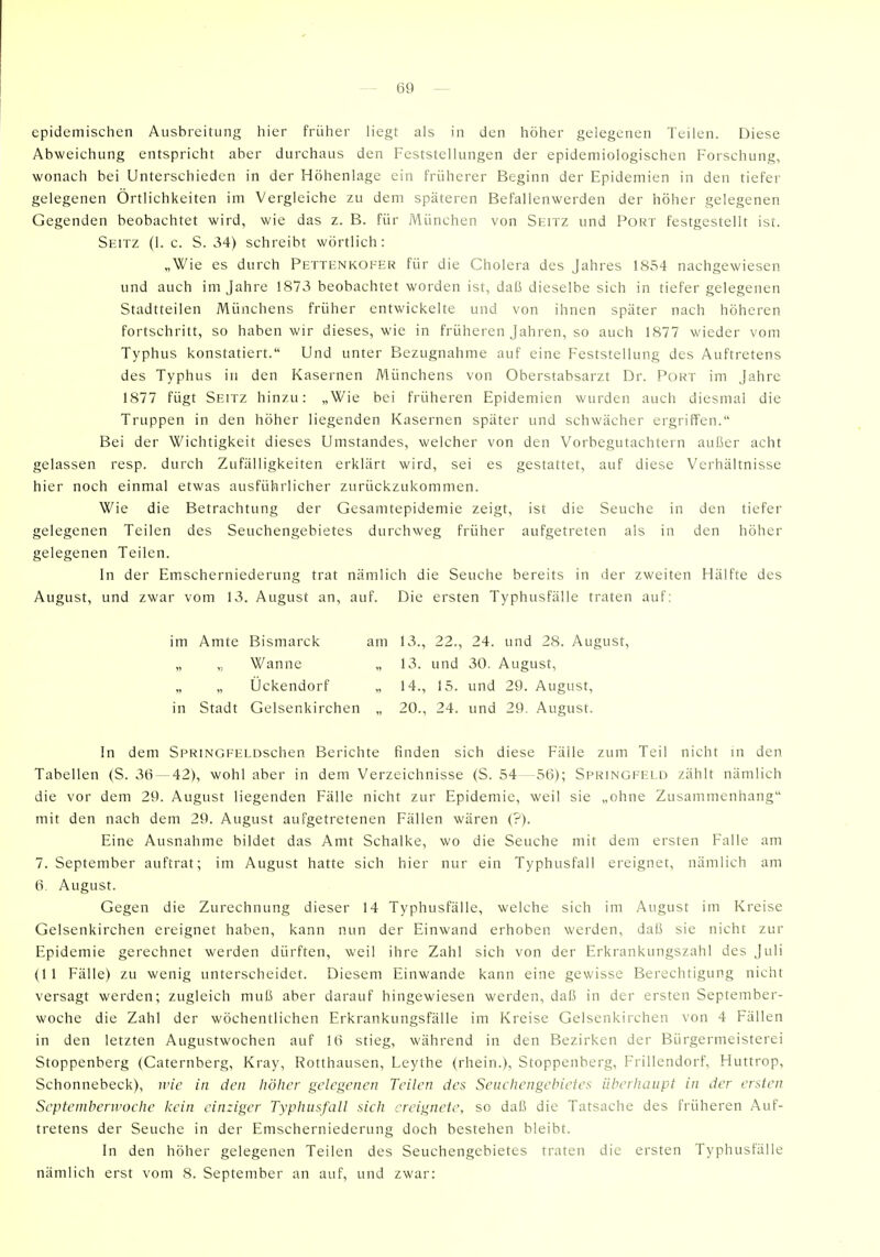 epidemischen Ausbreitung hier früher h'egt als in den höher gelegenen Teilen. Diese Abweichung entspricht aber durchaus den Feststellungen der epidemiologischen Forschung, wonach bei Unterschieden in der Höhenlage ein früherer Beginn der Epidemien in den tiefer gelegenen Örtüchkeiten im Vergleiche zu dem späteren Befallenwerden der höher gelegenen Gegenden beobachtet wird, wie das z. B. für München von Seitz und Port festgestellt ist. Seitz (1. c. S. 34) schreibt wörtlich : „Wie es durch Pettenkofer für die Cholera des Jahres 1854 nachgewiesen und auch im Jahre 1873 beobachtet worden ist, daß dieselbe sich in tiefer gelegenen Stadtteilen Münchens früher entwickelte und von ihnen später nach höheren fortschritt, so haben wir dieses, wie in früheren Jahren, so auch 1877 wieder vom Typhus konstatiert. Und unter Bezugnahme auf eine Feststellung des Auftretens des Typhus in den Kasernen Münchens von Oberstabsarzt Dr. Port im Jahre 1877 fügt Seitz hinzu: „Wie bei früheren Epidemien wurden auch diesmal die Truppen in den höher liegenden Kasernen später und schwächer ergriffen. Bei der Wichtigkeit dieses Umstandes, welcher von den Vorbegutachtern außer acht gelassen resp. durch Zufälligkeiten erklärt wird, sei es gestattet, auf diese Verhältnisse hier noch einmal etwas ausführlicher zurückzukommen. Wie die Betrachtung der Gesamtepidemie zeigt, ist die Seuche in den tiefer gelegenen Teilen des Seuchengebietes durchweg früher aufgetreten als in den höher gelegenen Teilen. In der Emscherniederung trat nämlich die Seuche bereits in der zweiten Hälfte des August, und zwar vom 13. August an, auf. Die ersten Typhusfälle traten auf: In dem SpRiNGFELOschen Berichte finden sich diese Fälle zum Teil nicht in den Tabellen (S. 36— 42), wohl aber in dem Verzeichnisse (S. 54—56); Springfeld zählt nämlich die vor dem 29. August liegenden Fälle nicht zur Epidemie, weil sie „ohne Zusammenhang mit den nach dem 29. August aufgetretenen Fällen wären (?). Eine Ausnahme bildet das Amt Schalke, wo die Seuche mit dem ersten Falle am 7. September auftrat; im August hatte sich hier nur ein Typhusfall ereignet, nämlich am 6. August. Gegen die Zurechnung dieser 14 Typhusfälle, welche sich im August im Kreise Gelsenkirchen ereignet haben, kann nun der Einwand erhoben werden, daß sie nicht zur Epidemie gerechnet werden dürften, weil ihre Zahl sich von der Erkrankungszahl des Juli (1 1 Fälle) zu wenig unterscheidet. Diesem Einwände kann eine gewisse Berechtigung nicht versagt werden; zugleich muß aber darauf hingewiesen werden, daß in der ersten September- woche die Zahl der wöchentlichen Erkrankungsfälle im Kreise Gelsenkirchen von 4 Fällen in den letzten Augustwochen auf 16 stieg, während in den Bezirken der Bürgermeisterei Stoppenberg (Caternberg, Kray, Rotthausen, Leythe (rhein.), Stoppenberg, Frillendorf, Huttrop, Schonnebeck), wie in den höher gelegenen Teilen des Seiiehengehietes überhaupt in der ersten Septemberwoche kein einziger Typhusfall sich ereignete, so daß die Tatsache des früheren Auf- tretens der Seuche in der Emscherniederung doch bestehen bleibt. In den höher gelegenen Teilen des Seuchengebietes traten die ersten Typhusfäile nämlich erst vom 8. September an auf, und zwar: im Amte Bismarck „ „ Wanne Ockendorf in Stadt Gelsenkirchen am 13., 22., 24. und 28. August, „ 13. und 30. August, „ 14., 15. und 29. August, „ 20., 24. und 29. August.