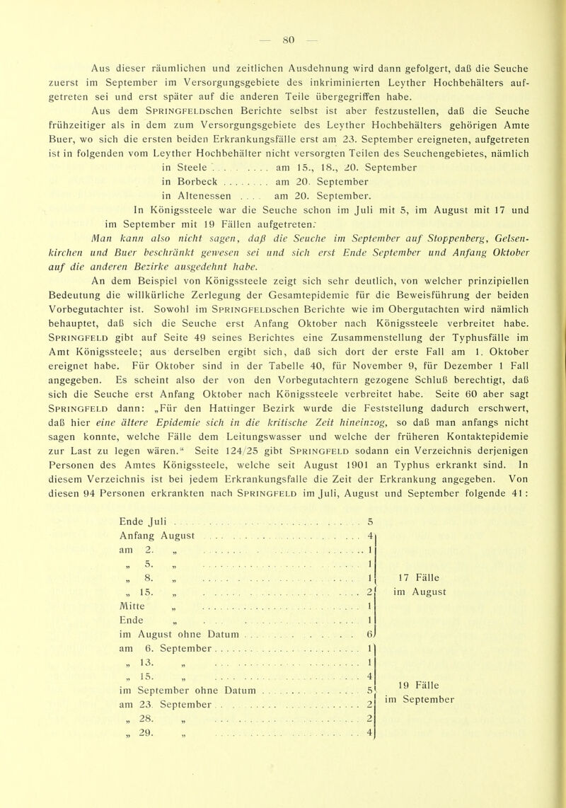 Aus dieser räumlichen und zeitlichen Ausdehnung wird dann gefolgert, daß die Seuche zuerst im September im Versorgungsgebiete des inkriminierten Leyther Hochbehälters auf- getreten sei und erst später auf die anderen Teile übergegriffen habe. Aus dem SPRiNGFELDschen Berichte selbst ist aber festzustellen, daß die Seuche frühzeitiger als in dem zum Versorgungsgebiete des Leyther Hochbehälters gehörigen Amte Buer, wo sich die ersten beiden Erkrankungsfälle erst am 23. September ereigneten, aufgetreten ist in folgenden vom Leyther Hochbehälter nicht versorgten Teilen des Seuchengebietes, nämlich in Steele am 15., 18., 20. September in Borbeck am 20. September in Altenessen .... am 20. September. In Königssteele war die Seuche schon im Juli mit 5, im August mit 17 und im September mit 19 Fällen aufgetreten.' Man kann also nicht sagen, daß die Seuche im September auf Stoppenberg, Gelsen- kirchen und Buer beschränkt gewesen sei und sich erst Ende September und Anfang Oktober auf die anderen Bezirke ausgedehnt habe. An dem Beispiel von Königssteele zeigt sich sehr deutlich, von welcher prinzipiellen Bedeutung die willkürliche Zerlegung der Gesamtepidemie für die Beweisführung der beiden Vorbegutachter ist. Sowohl im SpRiNGFELDSchen Berichte wie im Obergutachten wird nämlich behauptet, daß sich die Seuche erst Anfang Oktober nach Königssteele verbreitet habe. Springfeld gibt auf Seite 49 seines Berichtes eine Zusammenstellung der Typhusfälle im Amt Königssteele; aus derselben ergibt sich, daß sich dort der erste Fall am 1. Oktober ereignet habe. Für Oktober sind in der Tabelle 40, für November 9, für Dezember 1 Fall angegeben. Es scheint also der von den Vorbegutachtern gezogene Schluß berechtigt, daß sich die Seuche erst Anfang Oktober nach Königssteele verbreitet habe. Seite 60 aber sagt Springfeld dann: „Für den Hattinger Bezirk wurde die Feststellung dadurch erschwert, daß hier eine ältere Epidemie sich in die kritische Zeit hineinzog, so daß man anfangs nicht sagen konnte, welche Fälle dem Leitungswasser und welche der früheren Kontaktepidemie zur Last zu legen wären. Seite 124/25 gibt Springfeld sodann ein Verzeichnis derjenigen Personen des Amtes Königssteele, welche seit August 1901 an Typhus erkrankt sind. In diesem Verzeichnis ist bei jedem Erkrankungsfalle die Zeit der Erkrankung angegeben. Von diesen 94 Personen erkrankten nach Springfeld im Juli, August und September folgende 41: Ende Juli 5 Anfang August ... 4 am 2. „ » 5. „ „ 8. „ » 15. „ Mitte „ Ende „ . im August ohne Datum . am 6. September V 13. ,1 „15. „ 4 im September ohne Datum 5] am 23. September 2 » 28. „ ... 2 „29. „ 4 17 Fälle im August 19 Fälle ! im September