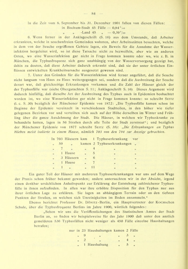 In die Zeit vom 8. September bis 31. Dezember 1901 fallen von diesen Fällen: in Bochum-Stadt 45 Fälle = 0,84 7üo -Land 45 „ = 0,39 /oo 6. Wenn ferner in der Anklageschrift (S. 16) aus dem Umstände, daß Arbeiter erkrankten, welche in seuchenfreien Gemeinden wohnten, aber Arbeitsstätten besuchten, welche in dem von der Seuche ergriifenen Gebiete lagen, ein Beweis für die Annahme der Wasser- infektion hergeleitet wird, so ist diese Tatsache nicht zu bezweifeln, aber wie an anderen Orten, wo eine Wasserinfektion gar nicht in Frage kommen konnte oder wo, wie z. B. in München, die Typhusfrequenz sich ganz unabhängig von der Wasserversorgung gezeigt hat, dahin zu deuten, daß diese Arbeiter dadurch erkrankt sind, daß sie der unter örtlichen Ein- flüssen entwickelten Krankheitsursache ausgesetzt gewesen sind. 7. Unter den Gründen für die Wasserinfektion wird ferner angeführt, daß die Seuche nicht langsam von Haus zu Haus weitergegangen sei, sondern daß die Ausbreitung der Seuche derart war, daß gleichzeitige Erkrankungen vorkamen und die Zahl der Häuser gleich der der Typhusfälle war (siehe Obergutachten S. 11; Anklageschrift S. 16). Dieses Argument wird dadurch hinfällig, daß dieselbe Art der Ausbreitung des Typhus auch in Epidemien beobachtet worden ist, wo eine Wasserinfektion gar nicht in Frage kommen konnte: so schreibt Seitz (1. c. S. 30) bezüglich der Münchener Epidemie von 1872: „Die Typhusfälle kamen schon im Beginne der Epidemie vereinzelt in verschiedenen Stadtteilen, in den höher wie tiefer gelegenen Bezirken vor und verteilten sich auch auf der Höhe derselben im Winter und Früh- ling über die ganze Ausdehnung der Stadt. Die Häuser, in welchen wir Typhuskranke zu behandeln hatten, lagen in 56 Straßen durch alle Teile der Stadt zerstreut ; und bezüglich der Münchener Epidemie von 1877 schreibt Seitz (S. 35): „Die Erkrankungen an Typhus blieben meist isolierte in einem Hause, nämlich 703 von den 794 zur Anzeige gebrachten. In 703 Häusern kam 1 Typhuserkrankung vor „ 59 „ kamen 2 Typhuserkrankungen „ 7 4 „ 1 Hause „ 5 „ „ „ 3 Häusern „ 6 „ „ „ 1 Hause „7 „ „ » ^ ?» » ^ ^ » » Ein guter Teil der Häuser mit mehreren Typhuserkrankungen war uns auf dem Wege der Praxis schon früher bekannt geworden; andere untersuchten wir in der Absicht, irgend einen denkbar ursächlichen Anhaltspunkt zur Erklärung der Entstehung zahlreicherer Typhus- fälle in ihnen aufzufinden. In allen war ihre erhöhte Disposition für den Typhus nur aus ihrer örtlichen Lage zu erklären. Sie lagen an abhängigem Terrain oder an den tiefsten Punkten der Straßen, an welchen sich Unreinigkeiten im Boden ansammeln. Ebenso berichtet Professor Dr. Dönitz - Berlin, ein Hauptvertreter der KocHschen Schule, über die Typhusfrequenz Berlins im Jahre 1900, wörtlich folgendes: „Sehen wir uns die Veröffentlichungen des Statistischen Amtes der Stadt Berlin an, so finden wir beispielsweise für das Jahr 1900 daß unter den amtlich gemeldeten 536 Typhusfällen nicht weniger als 450 Fälle einzelne Haushaltungen betrafen; nur in 23 Haushaltungen kamen 2 Fälle Q 3 2 * 4 „ 1 Haushaltung „ 5 „