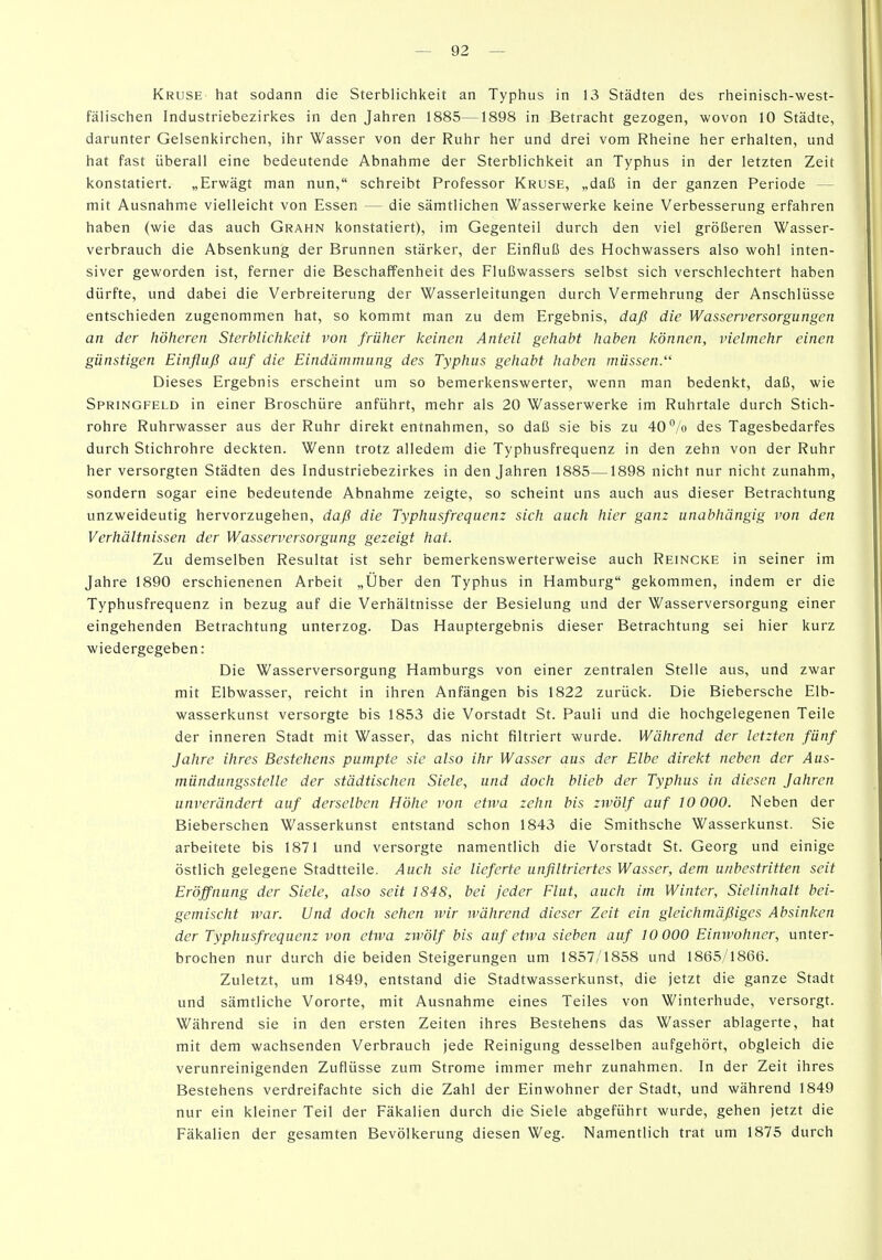 Kruse hat sodann die Sterblichkeit an Typhus in 13 Städten des rheinisch-west- fälischen Industriebezirkes in den Jahren 1885—1898 in Betracht gezogen, wovon 10 Städte, darunter Gelsenkirchen, ihr Wasser von der Ruhr her und drei vom Rheine her erhalten, und hat fast überall eine bedeutende Abnahme der Sterblichkeit an Typhus in der letzten Zeit konstatiert. „Erwägt man nun, schreibt Professor Kruse, „daß in der ganzen Periode — mit Ausnahme vielleicht von Essen — die sämtlichen Wasserwerke keine Verbesserung erfahren haben (wie das auch Grahn konstatiert), im Gegenteil durch den viel größeren Wasser- verbrauch die Absenkung der Brunnen stärker, der Einfluß des Hochwassers also wohl inten- siver geworden ist, ferner die Beschaffenheit des Flußwassers selbst sich verschlechtert haben dürfte, und dabei die Verbreiterung der Wasserleitungen durch Vermehrung der Anschlüsse entschieden zugenommen hat, so kommt man zu dem Ergebnis, daß die Wasserversorgungen an der höheren Sterblichkeit von früher keinen Anteil gehabt haben können, vielmehr einen günstigen Einfluß auf die Eindämmung des Typhus gehabt haben müssen. Dieses Ergebnis erscheint um so bemerkenswerter, wenn man bedenkt, daß, wie Springfeld in einer Broschüre anführt, mehr als 20 Wasserwerke im Ruhrtale durch Stich- rohre Ruhrwasser aus der Ruhr direkt entnahmen, so daß sie bis zu 40% des Tagesbedarfes durch Stichrohre deckten. Wenn trotz alledem die Typhusfrequenz in den zehn von der Ruhr her versorgten Städten des Industriebezirkes in den Jahren 1885—1898 nicht nur nicht zunahm, sondern sogar eine bedeutende Abnahme zeigte, so scheint uns auch aus dieser Betrachtung unzweideutig hervorzugehen, daß die Typhusfrequenz sich auch hier ganz unabhängig von den Verhältnissen der Wasserversorgung gezeigt hat. Zu demselben Resultat ist sehr bemerkenswerterweise auch Reincke in seiner im Jahre 1890 erschienenen Arbeit „Über den Typhus in Hamburg gekommen, indem er die Typhusfrequenz in bezug auf die Verhältnisse der Besielung und der Wasserversorgung einer eingehenden Betrachtung unterzog. Das Hauptergebnis dieser Betrachtung sei hier kurz wiedergegeben: Die Wasserversorgung Hamburgs von einer zentralen Stelle aus, und zwar mit Elbwasser, reicht in ihren Anfängen bis 1822 zurück. Die Biebersche Elb- wasserkunst versorgte bis 1853 die Vorstadt St. Pauli und die hochgelegenen Teile der inneren Stadt mit Wasser, das nicht filtriert wurde. Während der letzten fünf Jahre ihres Bestehens pumpte sie also ihr Wasser aus der Elbe direkt neben der Aus- mündungsstelle der städtischen Siele, und doch blieb der Typhus in diesen Jahren unverändert auf derselben Höhe von etwa zehn bis zwölf auf 10 000. Neben der Bieberschen Wasserkunst entstand schon 1843 die Smithsche Wasserkunst. Sie arbeitete bis 1871 und versorgte namentlich die Vorstadt St. Georg und einige östlich gelegene Stadtteile. Auch sie lieferte unflltriertes Wasser, dem unbestritten seit Eröffnung der Siele, also seit 1848, bei jeder Flut, auch im Winter, Sielinhalt bei- gemischt war. Und doch sehen wir während dieser Zeit ein gleichmäßiges Absinken der Typhusfrequenz von etwa zwölf bis auf etwa sieben auf 10 000 Eimvohner, unter- brochen nur durch die beiden Steigerungen um 1857/1858 und 1865/1866. Zuletzt, um 1849, entstand die Stadtwasserkunst, die jetzt die ganze Stadt und sämtliche Vororte, mit Ausnahme eines Teiles von Winterhude, versorgt. Während sie in den ersten Zeiten ihres Bestehens das Wasser ablagerte, hat mit dem wachsenden Verbrauch jede Reinigung desselben aufgehört, obgleich die verunreinigenden Zuflüsse zum Strome immer mehr zunahmen. In der Zeit ihres Bestehens verdreifachte sich die Zahl der Einwohner der Stadt, und während 1849 nur ein kleiner Teil der Fäkalien durch die Siele abgeführt wurde, gehen jetzt die Fäkalien der gesamten Bevölkerung diesen Weg. Namentlich trat um 1875 durch