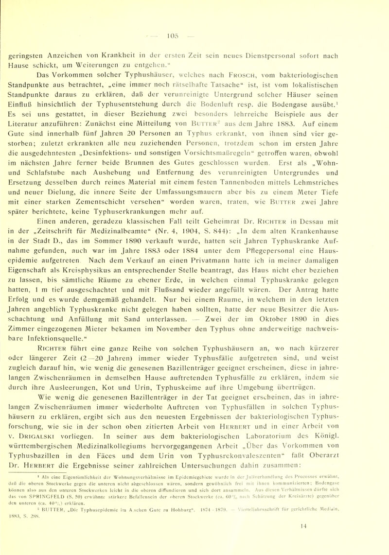 geringsten Anzeichen von Krankheit in der ersten Zeit sein nenes Dienstpersonal sofort nach Hause schici<t, um Weiterungen zu entgehen. Das Vorkommen solcher Typhushäuser, welches nach Frosch, vom bakteriologischen Standpunkte aus betrachtet, „eine immer noch rätselhafte Tatsache ist, ist vom lokalistischen Standpunkte daraus zu erklären, daü der verunreinigte Untergrund solcher Häuser seinen Einfluß hinsichtlich der Typhusentstehung durch die Bodenluft resp. die Bodengase ausübt.' Es sei uns gestattet, in dieser Beziehung zwei besonders lehrreiche Beispiele aus der Literatur anzuführen: Zunächst eine Mitteilung von Buttbr- aus dem Jahre 1883. Auf einem Gute sind innerhalb fünf Jahren 20 Personen an Typhus erkrankt, von ihnen sind vier ge- storben; zuletzt erkrankten alle neu zuziehenden Personen, trotzdem schon im ersten Jahre die ausgedehntesten „Desinfektions- und sonstigen Vorsichtsmaßregeln getroffen waren, obwohl im nächsten Jahre ferner beide Brunnen des Gutes geschlossen wurden. Erst als „Wohn- und Schlafstube nach Aushebung und Entfernung des verunreinigten Untergrundes und Ersetzung desselben durch reines Material mit einem festen Tannenboden mittels Lehmstriches und neuer Dielung, die innere Seite der Umfassungsmauern aber bis zu einem Meter Tiefe mit einer starken Zementschicht versehen worden waren, traten, wie Butter zwei Jahre später berichtete, keine Typhuserkrankungen mehr auf. Einen anderen, geradezu klassischen Fall teilt Geheimrat Dr. Richter in Dessau mit in der „Zeitschrift für Medizinalbeamte (Nr. 4, 1904, S. 844): „In dem alten Krankenhause in der Stadt D., das im Sommer 1890 verkauft wurde, hatten seit Jahren Typhuskranke Auf- nahme gefunden, auch war im Jahre 1883 oder 1884 unter dem Pflegepersonal eine Haus- epidemie aufgetreten. Nach dem Verkauf an einen Privatmann hatte ich in meiner damaligen Eigenschaft als Kreisphysikus an entsprechender Stelle beantragt, das Haus nicht eher beziehen zu lassen, bis sämtliche Räume zu ebener Erde, in welchen einmal Typhuskranke gelegen hatten, 1 m tief ausgeschachtet und mit Flußsand wieder angefüllt wären. Der Antrag hatte Erfolg und es wurde demgemäß gehandelt. Nur bei einem Räume, in welchem in den letzten Jahren angeblich Typhuskranke nicht gelegen haben sollten, hatte der neue Besitzer die Aus- schachtung und Anfüllung mit Sand unterlassen. ^ Zwei der im Oktober 1890 in dies Zimmer eingezogenen Mieter bekamen im November den Typhus ohne anderweitige nachweis- bare Infektionsquelle. Richter führt eine ganze Reihe von solchen Typhushäusern an, wo nach kürzerer oder längerer Zeit (2 -20 Jahren) immer wieder Typhusfälle aufgetreten sind, und weist zugleich darauf hin, wie wenig die genesenen Bazillenträger geeignet erscheinen, diese in jahre- langen Zwischenräumen in demselben Hause auftretenden Typhusfälle zu erklären, indem sie durch ihre Ausleerungen, Kot und Urin, Typhuskeime auf ihre Umgebung übertrügen. Wie wenig die genesenen Bazillenträger in der Tat geeignet erscheinen, das in jahre- langen Zwischenräumen immer wiederholte Auftreten von Typhusfällen in solchen Typhus- häusern zu erklären, ergibt sich aus den neuesten Ergebnissen der bakteriologischen Typhus- forschung, wie sie in der schon oben zitierten Arbeit von Herbert und in einer Arbeit von V. Drigalski vorliegen. In seiner aus dem bakteriologischen Laboratorium des Königl. württembergischen Medizinalkollegiums hervorgegangenen Arbeit „Über das Vorkommen von Typhusbazillen in den Fäces und dem Urin von Typhusrekonvaleszenten faßt Oberarzt Dr. Herbert die Ergebnisse seiner zahlreichen Untersuchungen dahin zusammen: ' Als eine Eigentümlichkeit der Wohnungsverhiiltnisse im Epidemiegebiete wurde in der Juliverliandlung des Prozesses erwähnt, daß die oberen Stockwerke gegen die unteren nicht abgeschlossen wären, sondern gewöhnlich frei mit ihnen kommunizierten; Bodengase können also aus den unteren Stockwerken leicht in die oberen diffundieren und sich dort ansammeln. Aus diesen Verhältnissen dürfte sich das von SPRINGFELD (S. 50) erwähnte stärkere Befallensein der oberen Stockwerke (ca. G0/„ nach Schätzung der Kreisärzte) gegenüber den unteren (ca. 40/,) erklären. - BUTTER, „Die Typhusepideniie im A.sehen Gute zu Hohburg. IS74 1879. - Vicrtcliahrsschrift l'iir gerichtliche Mediiin, ISS,?, S. 2SS. 14
