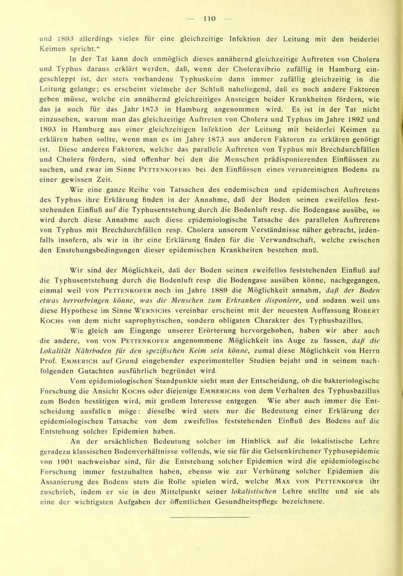 und 1893 allerdings vieles für eine gleichzeitige Infektion der Leitung mit den beiderlei Keimen spricht. In der Tat kann doch unmöglich dieses annähernd gleichzeitige Auftreten von Cholera und Typhus daraus erklärt werden, daß, wenn der Choleravibrio zufällig in Hamburg ein- geschleppt ist, der stets vorhandene Typhuskeim dann immer zufällig gleichzeitig in die Leitung gelange; es erscheint vielmehr der Schluß naheliegend, daß es noch andere Faktoren geben müsse, welche ein annähernd gleichzeitiges Ansteigen beider Krankheiten fördern, wie das ja auch für das Jahr 1873 in Hamburg angenommen wird. Es ist in der Tat nicht einzusehen, warum man das gleichzeitige Auftreten von Cholera und Typhus im Jahre 1892 und 1893 in Hamburg aus einer gleichzeitigen Infektion der Leitung mit beiderlei Keimen zu erklären haben sollte, wenn man es im Jahre 1873 aus anderen Faktoren zu erklären genötigt ist. Diese anderen Faktoren, welche das parallele Auftreten von Typhus mit Brechdurchfällen und Cholera fördern, sind offenbar bei den die Menschen prädisponierenden Einflüssen zu suchen, und zwar im Sinne Pettenkofers bei den Einflüssen eines verunreinigten Bodens zu einer gewissen Zeit. Wie eine ganze Reihe von Tatsachen des endemischen und epidemischen Auftretens des Typhus ihre Erklärung finden in der Annahme, daß der Boden seinen zweifellos fest- stehenden Einfluß auf die Typhusentstehung durch die Bodenluft resp. die Bodengase ausübe, so wird durch diese Annahme auch diese epidemiologische Tatsache des parallelen Auftretens von Typhus mit Brechdurchfällen resp. Cholera unserem Verständnisse näher gebracht, jeden- falls insofern, als wir in ihr eine Erklärung finden für die Verwandtschaft, welche zwischen den Enstehungsbedingungen dieser epidemischen Krankheiten bestehen muß. Wir sind der Möglichkeit, daß der Boden seinen zweifellos feststehenden Einfluß auf die Typhusentstehung durch die Bodenluft resp die Bodengase ausüben könne, nachgegangen, einmal weil von Pettenkofer noch im Jahre 1889 die Möglichkeit annahm, daß der Boden etwas hervorbringen könne, was die Menschen zum Erkranken disponiere, und sodann weil uns diese Hypothese im Sinne Wernichs vereinbar erscheint mit der neuesten Auffassung Robert Kochs von dem nicht saprophytischen, sondern obligaten Charakter des Typhusbazillus. Wie gleich am Eingange unserer Erörterung hervorgehoben, haben wir aber auch die andere, von von Pettenkofer angenommene Möglichkeit ins Auge zu fassen, daß die Lokalität Nährboden für den spezifischen Keim sein könne, zumal diese Möglichkeit von Herrn Prof. Emmerich auf Grund eingehender experimenteller Studien bejaht und in seinem nach- folgenden Gutachten ausführlich begründet wird. Vom epidemiologischen Standpunkte sieht man der Entscheidung, ob die bakteriologische Forschung die Ansicht Kochs oder diejenige Emmerichs von dem Verhalten des Typhusbazillus zum Boden bestätigen wird, mit großem Interesse entgegen. Wie aber auch immer die Ent- scheidung ausfallen möge: dieselbe wird stets nur die Bedeutung einer Erklärung der epidemiologischen Tatsache von dem zweifellos feststehenden Einfluß des Bodens auf die Entstehung solcher Epidemien haben. An der ursächlichen Bedeutung solcher im Hinblick auf die lokalistische Lehre geradezu klassischen Bodenverhältnisse vollends, wie sie für die Gelsenkirchener Typhusepidemie von 1901 nachweisbar sind, für die Entstehung solcher Epidemien wird die epidemiologische Forschung immer festzuhalten haben, ebenso wie zur Verhütung solcher Epidemien die Assanierung des Bodens stets die Rolle spielen wird, welche Max von Pettenkofer ihr zuschrieb, indem er sie in den Mittelpunkt seiner lokalistischen Lehre stellte und sie als eine der wichtigsten Aufgaben der öffentlichen Gesundheitspflege bezeichnete.