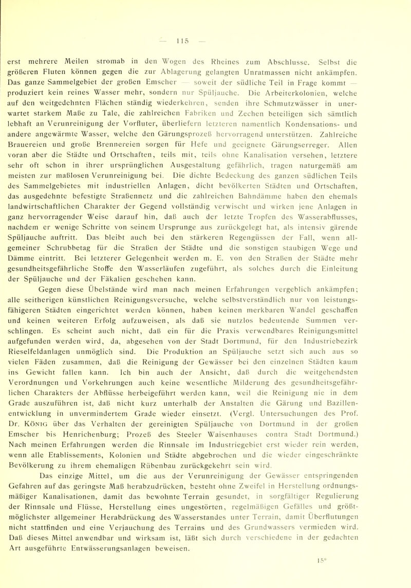 erst mehrere Meilen stromab in den Wogen des Rheines zum Abschlüsse. Selbst die größeren Fluten können gegen die zur Ablagerung gelangten Unratmassen nicht ankämpfen. Das ganze Sammelgebiet der großen Emscher — soweit der südliche Teil in Frage kommt — produziert kein reines Wasser mehr, sondern nur Spüljauche. Die Arheiterkolonien, welche auf den weitgedehnten Flächen ständig wiederkehren, senden ihre Schmutzwässer in uner- wartet starkem Maße zu Tale, die zahlreichen Fabriken und Zechen beteiligen sich sämtlich lebhaft an Verunreinigung der Vorfluter, überliefern letzteren namentlich Kondensations- und andere angewärmte Wasser, welche den Gärungsprozeß hervorragend unterstützen. Zahlreiche Brauereien und große Brennereien sorgen für Hefe und geeignete Gärungserreger. Allen voran aber die Städte und Ortschaften, teils mit, teils ohne Kanalisation versehen, letztere sehr oft schon in ihrer ursprünglichen Ausgestaltung gefährlich, tragen naturgemäß am meisten zur maßlosen Verunreinigung bei. Die dichte Bedeckung des ganzen südlichen Teils des Sammelgebietes mit industriellen Anlagen, dicht bevölkerten Städten und Ortschaften, das ausgedehnte befestigte Straßennetz und die zahlreichen Bahndämme haben den ehemals landwirtschaftlichen Charakter der Gegend vollständig verwischt und wirken jene Anlagen in ganz hervorragender Weise darauf hin, daß auch der letzte Tropfen des Wasserabflusses, nachdem er wenige Schritte von seinem Ursprünge aus zurückgelegt hat, als intensiv gärende Spüljauche auftritt. Das bleibt auch bei den stärkeren Regengüssen der Fall, wenn all- gemeiner Schrubbetag für die Straßen der Städte und die sonstigen staubigen Wege und Dämme eintritt. Bei letzterer Gelegenheit werden m. E. von den Straßen der Städte mehr gesundheitsgefährliche Stoffe den Wasserläufen zugeführt, als solches durch die Einleitung der Spüljauche und der Fäkalien geschehen kann. Gegen diese Übelstände wird man nach meinen Erfahrungen vergeblich ankämpfen; alle seitherigen künstlichen Reinigungsversuche, welche selbstverständlich nur von leistungs- fähigeren Städten eingerichtet werden können, haben keinen merkbaren Wandel geschaffen und keinen weiteren Erfolg aufzuweisen, als daß sie nutzlos bedeutende Summen ver- schlingen. Es scheint auch nicht, daß ein für die Praxis verwendbares Reinigungsmittel aufgefunden werden wird, da, abgesehen von der Stadt Dortmund, für den Industriebezirk Rieselfeldanlagen unmöglich sind. Die Produktion an Spüljauche setzt sich auch aus so vielen Fäden zusammen, daß die Reinigung der Gewässer bei den einzelnen Städten kaum ins Gewicht fallen kann. Ich bin auch der Ansicht, daß durch die weitgehendsten Verordnungen und Vorkehrungen auch keine wesentliche Milderung des gesundheitsgefähr- lichen Charakters der Abflüsse herbeigeführt werden kann, weil die Reinigung nie in dem Grade auszuführen ist, daß nicht kurz unterhalb der Anstalten die Gärung und Bazillen- entwicklung in unvermindertem Grade wieder einsetzt. (Vergl. Untersuchungen des Prof. Dr. König über das Verhalten der gereinigten Spüljauche von Dortmund in der großen Emscher bis Henrichenburg; Prozeß des Steeler Waisenhauses contra Stadt Dortmund.) Nach meinen Erfahrungen werden die Rinnsale im Industriegebiet erst wieder rein werden, wenn alle Etablissements, Kolonien und Städte abgebrochen und die wieder eingeschränkte Bevölkerung zu ihrem ehemaligen Rübenbau zurückgekehrt sein wird. Das einzige Mittel, um die aus der Verunreinigung der Gewässer entspringenden Gefahren auf das geringste Maß herabzudrücken, besteht ohne Zweifel in Herstellung ordnungs- mäßiger Kanalisationen, damit das bewohnte Terrain gesundet, in sorgfältiger Regulierung der Rinnsale und Flüsse, Herstellung eines ungestörten, regelmäßigen Gefälles und größt- möglichster allgemeiner Herabdrückung des Wasserstandes unter Terrain, damit Überflutungen nicht stattfinden und eine Verjauchung des Terrains und des Grundwassers vermieden wird. Daß dieses Mittel anwendbar und wirksam ist, läßt sich durch verschiedene in der gedachten Art ausgeführte Entwässerungsanlagen beweisen. 15*