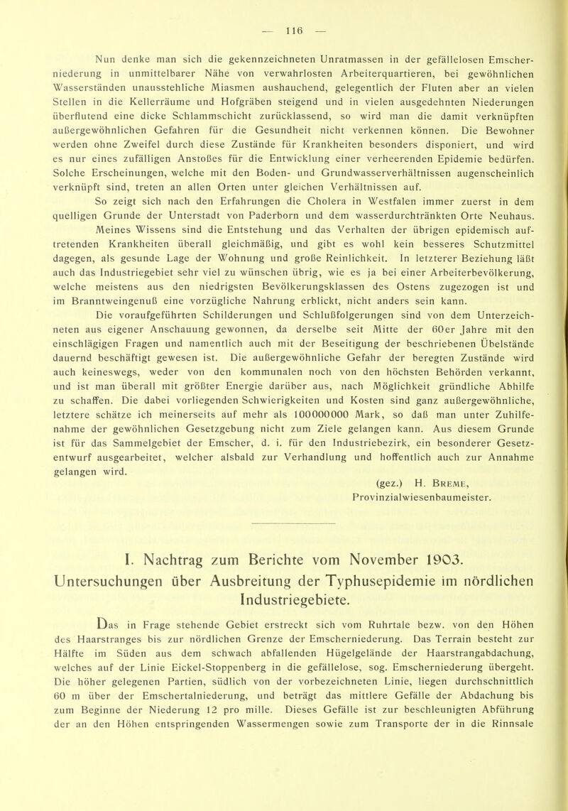 Nun denke man sich die gekennzeichneten Unratmassen in der gefällelosen Emscher- niederung in unmittelbarer Nähe von verwahrlosten Arbeiterquartieren, bei gewöhnlichen Wasserständen unausstehliche Miasmen aushauchend, gelegentlich der Fluten aber an vielen Stellen in die Kellerräume und Hofgräben steigend und in vielen ausgedehnten Niederungen überflutend eine dicke Schlammschicht zurücklassend, so wird man die damit verknüpften außergewöhnlichen Gefahren für die Gesundheit nicht verkennen können. Die Bewohner werden ohne Zweifel durch diese Zustände für Krankheiten besonders disponiert, und wird es nur eines zufälligen Anstoßes für die Entwicklung einer verheerenden Epidemie bedürfen. Solche Erscheinungen, welche mit den Boden- und Grundwasserverhältnissen augenscheinlich verknüpft sind, treten an allen Orten unter gleichen Verhältnissen auf. So zeigt sich nach den Erfahrungen die Cholera in Westfalen immer zuerst in dem quelligen Grunde der Unterstadt von Paderborn und dem wasserdurchtränkten Orte Neuhaus. Meines Wissens sind die Entstehung und das Verhalten der übrigen epidemisch auf- tretenden Krankheiten überall gleichmäßig, und gibt es wohl kein besseres Schutzmittel dagegen, als gesunde Lage der Wohnung und große Reinlichkeit. In letzterer Beziehung läßt auch das Industriegebiet sehr viel zu wünschen übrig, wie es ja bei einer Arbeiterbevölkerung, welche meistens aus den niedrigsten Bevölkerungsklassen des Ostens zugezogen ist und im Branntweingenuß eine vorzügliche Nahrung erblickt, nicht anders sein kann. Die voraufgeführten Schilderungen und Schlußfolgerungen sind von dem Unterzeich- neten aus eigener Anschauung gewonnen, da derselbe seit Mitte der 60er Jahre mit den einschlägigen Fragen und namentlich auch mit der Beseitigung der beschriebenen Übelstände dauernd beschäftigt gewesen ist. Die außergewöhnliche Gefahr der beregten Zustände wird auch keineswegs, weder von den kommunalen noch von den höchsten Behörden verkannt, und ist man überall mit größter Energie darüber aus, nach Möglichkeit gründliche Abhilfe zu schaffen. Die dabei vorliegenden Schwierigkeiten und Kosten sind ganz außergewöhnliche, letztere schätze ich meinerseits auf mehr als 100000000 Mark, so daß man unter Zuhilfe- nahme der gewöhnlichen Gesetzgebung nicht zum Ziele gelangen kann. Aus diesem Grunde ist für das Sammelgebiet der Emscher, d. i. für den Industriebezirk, ein besonderer Gesetz- entwurf ausgearbeitet, welcher alsbald zur Verhandlung und hoffentlich auch zur Annahme gelangen wird. (gez.) H. Breme, Provinzialwiesenbaumeister. I. Nachtrag zum Berichte vom November 1903. Untersuchungen über Ausbreitung der Typhusepidemie im nördhchen Industriegebiete. Das in Frage stehende Gebiet erstreckt sich vom Ruhrtale bezw. von den Höhen des Haarstranges bis zur nördlichen Grenze der Emscherniederung. Das Terrain besteht zur Hälfte im Süden aus dem schwach abfallenden Hügelgelände der Haarstrangabdachung, welches auf der Linie Eickel-Stoppenberg in die gefällelose, sog. Emscherniederung übergeht. Die höher gelegenen Partien, südlich von der vorbezeichneten Linie, liegen durchschnittlich 60 m über der Emschertalniederung, und beträgt das mittlere Gefälle der Abdachung bis zum Beginne der Niederung 12 pro mille. Dieses Gefälle ist zur beschleunigten Abführung der an den Höhen entspringenden Wassermengen sowie zum Transporte der in die Rinnsale