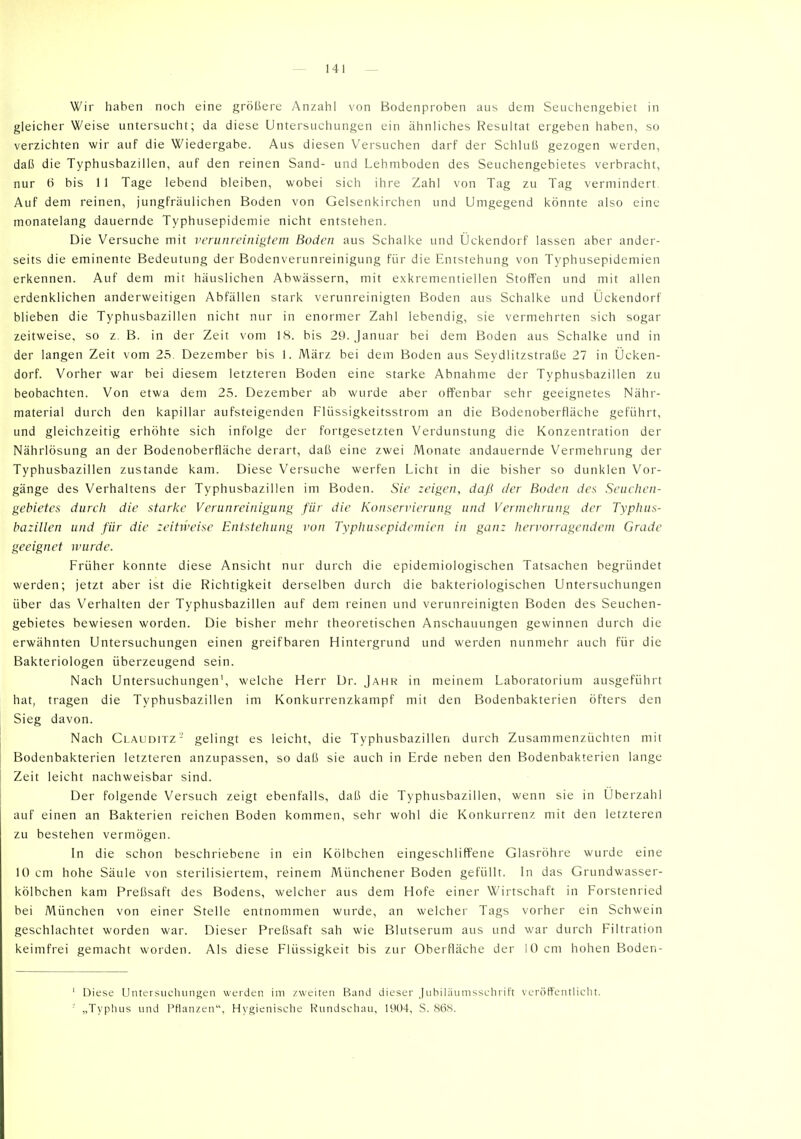 Wir haben noch eine größere y\nzahl von Bodenproben aus dem Seuchengebiet in gleicher Weise untersucht; da diese Untersuchungen ein ähnliches Resultat ergeben haben, so verzichten wir auf die Wiedergabe. Aus diesen Versuchen darf der Schiuli gezogen werden, daß die Typhusbazillen, auf den reinen Sand- und Lehmhoden des Seuchengebietes verbracht, nur 6 bis 11 Tage lebend bleiben, wobei sich ihre Zahl von Tag zu Tag vermindert Auf dem reinen, jungfräulichen Boden von Gelsenkirchen und Umgegend könnte also eine monatelang dauernde Typhusepidemie nicht entstehen. Die Versuche mit verunreinigtem Boden aus Schalke und Ückendorf lassen aber ander- seits die eminente Bedeutung der Bodenverunreinigung für die Entstehung von Typhusepidemien erkennen. Auf dem mit häuslichen Abwässern, mit exkrementiellen Stoffen und mit allen erdenklichen anderweitigen Abfällen stark verunreinigten Boden aus Schalke und Ückendorf blieben die Typhusbazillen nicht nur in enormer Zahl lebendig, sie vermehrten sich sogar zeitweise, so z. B. in der Zeit vom 18. bis 29. Januar bei dem Boden aus Schalke und in der langen Zeit vom 25. Dezember bis 1. März bei dem Boden aus Seydiitzstraße 27 in Ücken- dorf. Vorher war bei diesem letzteren Boden eine starke Abnahme der Typhusbazillen zu beobachten. Von etwa dem 25. Dezember ab wurde aber offenbar sehr geeignetes Nähr- material durch den kapillar aufsteigenden Flüssigkeitsstrom an die Bodenoberfläche geführt, und gleichzeitig erhöhte sich infolge der fortgesetzten Verdunstung die Konzentration der Nährlösung an der Bodenoberfläche derart, daß eine zwei Monate andauernde Vermehrung der Typhusbazillen zustande kam. Diese Versuche werfen Licht in die bisher so dunklen Vor- gänge des Verhaltens der Typhusbazillen im Boden. Sie zeigen, daß der Boden des Seiuiien- gehietes durch die starke Verunreinigung für die Konservierung und Vermehrung der Typhus- bazillen und für die zeitweise Entstehung von Typhusepidemien in ganz hervorragendem Grade geeignet wurde. Früher konnte diese Ansicht nur durch die epidemiologischen Tatsachen begründet werden; jetzt aber ist die Richtigkeit derselben durch die bakteriologischen Untersuchungen über das Verhalten der Typhusbazillen auf dem reinen und verunreinigten Boden des Seuchen- gebietes bewiesen worden. Die bisher mehr theoretischen Anschauungen gewinnen durch die erwähnten Untersuchungen einen greifbaren Hintergrund und werden nunmehr auch für die Bakteriologen überzeugend sein. Nach Untersuchungen', welche Herr Dr. Jahr in meinem Laboratorium ausgeführt hat, tragen die Typhusbazillen im Konkurrenzkampf mit den Bodenbakterien öfters den Sieg davon. Nach Clauditz- gelingt es leicht, die Typhusbazillen durch Zusammenzüchten mit Bodenbakterien letzteren anzupassen, so daß sie auch in Erde neben den Bodenbakterien lange Zeit leicht nachweisbar sind. Der folgende Versuch zeigt ebenfalls, daß die Typhusbazillen, wenn sie in Überzahl auf einen an Bakterien reichen Boden kommen, sehr wohl die Konkurrenz mit den letzteren zu bestehen vermögen. In die schon beschriebene in ein Kölbchen eingeschliffene Glasröhre wurde eine 10 cm hohe Säule von sterilisiertem, reinem Münchener Boden gefüllt. In das Grundwasser- kölbchen kam Preßsaft des Bodens, welcher aus dem Hofe einer Wirtschaft in Forstenried bei München von einer Stelle entnommen wurde, an welcher Tags vorher ein Schwein geschlachtet worden war. Dieser Preßsaft sah wie Blutserum aus und war durch Filtration keimfrei gemacht worden. Als diese Flüssigkeit bis zur Oberfläche der 10 cm hohen Boden- ' Diese Untersiicluinf^en werden im zweiten Band dieser Jubiläumsschrift veröfFentlicht.  „Typluis und Pflanzen, Hygienische Rundschau, 1904, S. 86S.