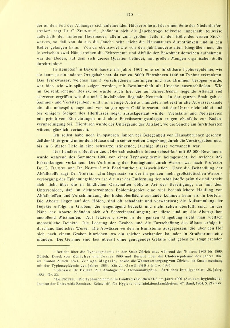 der an den Fuß des Abhanges sich anlehnenden Häuserreihe auf dereinen Seite der Niederdorfer- straße, sagt Dr. C. Zehnder', „befinden sich die Jauchetröge teilweise innerhalb, teilweise außerhalb der hinteren Hausmauer, allein zum großen Teile in der Höhe des ersten Stock- werkes, so daß von da aus die Jauche sehr leicht die Hausmauern durchtränken und in den Keller gelangen kann. Von da ebensoviel wie von den Jahrhunderte alten Ehegräben aus, die je zwischen zwei Häuserreihen die Exkremente und Abfälle der Bewohner derselben aufnahmen, war der Boden, auf dem sich dieses Quartier befindet, mit großen Mengen organischer Stoffe durchtränkt. In Kempten- in Bayern hauste im Jahre 1867 eine so furchtbare Typhusepidemie, wie sie kaum je ein anderer Ort gehabt hat, da von ca. 8000 Einwohnern 1146 an Typhus erkrankten. Das Trinkwasser, welches aus 5 verschiedenen Leitungen und aus Brunnen bezogen wurde, war hier, wie wir später zeigen werden, mit Bestimmtheit als Ursache auszuschließen. Wie im Gelsenkirchener Bezirk, so wurde auch hier die auf Alluvialboden liegende Altstadt viel schwerer ergriffen wie die auf Diluvialboden liegende Neustadt. In der ganzen Stadt gab es Sammel- und Versitzgruben, und nur wenige Abtritte mündeten indirekt in alte Abwasserkanäle ein, die unbespült, enge und von so geringem Gefälle waren, daß der Unrat nicht ablief und bei einigem Steigen des lllerflusses sogar zurückgestaut wurde. Viehställe und Metzgereien mit primitiven Einrichtungen und ohne Entwässerungsanlagen trugen ebenfalls zur Boden- verunreinigung bei. Hierdurch wurde der Untergrund der Altstadt, wo die Seuche am furchtbarsten wütete, gänzlich verjaucht. Ich selbst habe noch in späteren Jahren bei Gelegenheit von Hausabbrüchen gesehen, daß der Untergrund unter dem Hause und in seiner weiten Umgebung durch die Versitzgruben usw. bis in 3 Meter Tiefe in eine schwarze, stinkende, jauchige Masse verwandelt war. Der Landkreis Beuthen des „Oberschlesischen Industriebezirks mit 65 000 Bewohnern wurde während des Sommers 1900 von einer Typhusepidemie heimgesucht, bei welcher 927 Erkrankungen vorkamen. Die Verbreitung des Kontagiums durch Wasser war nach Professor Dr. C. Flügge und Dr. Noetel^ mit Bestimmtheit auszuschließen. Über die Behandlung der Abfallstoffe sagt Dr. Noetel: „Im Gegensatz zu der im ganzen mehr großstädtischen Wasser- versorgung des Epidemiegebietes ist die Art der Entfernung der Abfallstoffe primitiv und erhebt sich nicht über die in ländlichen Ortschaften übliche Art der Beseitigung; nur mit dem Unterschiede, daß im dichtbewohnten Epidemiegebiet eine viel bedenklichere Häufung von Abfallstoffen und Verschmutzung der Bodenoberfläche zustande kommen kann als in Dörfern. Die Aborte liegen auf den Höfen, sind oft schadhaft und verwahrlost; die Aufsammlung der Dejekte erfolgt in Gruben, die ungenügend bedeckt und nicht selten überfüllt sind. In der Nähe der Aborte befinden sich oft Schweinestallungen; an diese und an die Abortgruben anstoßend Misthaufen. Auf letzteren, sowie in der ganzen Umgebung sieht man vielfach menschliche Dejekte. Die Leerung der Gruben und die Fortschaffung des Mistes erfolgt in durchaus ländlicher Weise. Die Abwässer werden in Rinnsteine ausgegossen, die über den Hof sich nach einem Graben hinziehen, wo ein solcher vorhanden ist, oder in Straßenrinnsteine münden. Die Gerinne sind fast überall ohne genügendes Gefälle und geben zu stagnierenden ' Bericht über die Typhusepidemie in der Stadt Zürich usw. während des Winters 1865 bis 1866. Zürich. Druck von Züricher und Furrer 1866 und Bericht über die Choleraepidemie des Jahres 1867 im Kanton Zürich, 1871, Ve r 1 ags- M agaz i n , sowie die Wasserversorgung von Zürich, ihr Zusammenhang mit der Typhusepidemie des Jahres 1884. Zürich, OreU Füßli&Co. 1885. '- Stabsarzt Dr. Pauer: Zur Ätiologie des Abdominaltyphus. Ärztliches Intelligenzblatt, 28. Jahrg. 1881, Nr. 32. Dr. NoETEL: Die Typhusepidemie im Landkreis Beuthen O-S. im Jahre 1900 (Aus dem hygienischen Institut der Universität Breslau). Zeitschrift für Hygiene und Infektionskrankheiten, 47. Band, 1904, S. 217 usw.