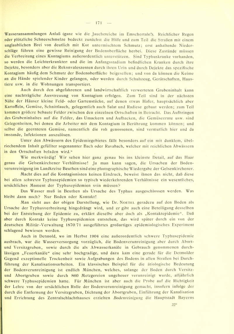 Wasseransammlungen Anlaß (ganz wie die Jaucheteiche im Emschertale!). Reichlicher Regen oder plötzliche Schneeschmelze bedeckt zunächst die Höfe und zum Teil die Straßen mit einem unglaublichen Brei von deutlich mit Kot untermischtem Schmutz; erst anhaltende Nieder- schläge führen eine gewisse Reinigung der Bodenoberfläche herbei. Diese Zustände müssen die Verbreitung eines Kontagiums außerordentlich unterstützen. Sind Typhuskranke vorhanden, so werden die Leichterkrankten und die im Anfangsstadium befindlichen Kranken durch ihre Dejekte, besonders aber die Rekonvaleszenten durch ihren Urin und durch Dejekte das spezifische Kontagium häufig dem Schmutz der Bodenoberfläche beigesellen; und von da können die Keime an die Hände spielender Kinder gelangen, oder werden durch Schuhzeug, Gerätschaften, Haus- tiere usw. in die Wohnungen transportiert. Auch durch den abgefahrenen und landwirtschaftlich verwerteten Grubeninhalt kann eine nachträgliche Ausstreuung von Kontagium erfolgen. Zum Teil sind in der nächsten Nähe der Häuser kleine Feld- oder Gartenstücke, auf denen etwas Hafer, hauptsächlich aber Kartoffeln, Gemüse, Schnittlauch, gelegentlich auch Salat und Radiese gebaut werden; zum Teil kommen größere bebaute Felder zwischen den einzelnen Ortschaften in Betracht. Das Aufbringen des Grubeninhaltes auf die Felder, das Umackern und Aufhacken, die Gemüseernte usw. sind Gelegenheiten, bei denen die Arbeiter mit dem Kontagium in Berührung kommen können; und selbst die geernteten Gemüse, namentlich die roh genossenen, sind verm.utlich hier und da imstande, Infektionen auszulösen. Unter den Abwässern des Epidemiegebietes fällt besonders auf ein mit dunklem, übel- riechendem Inhalt gefüllter sogenannter Bach oder Ravabach, welcher mit reichlichen Abwässern in den Ortschaften beladen wird. Wie merkwürdig! Wir sehen hier ganz genau bis ins kleinste Detail, auf das Haar genau die Gelsenkirchener Verhältnisse! Ja man kann sagen, die Ursachen der Boden- verunreinigung im Landkreise Beuthen sind eine photographische Wiedergabe der Gelsenkirchener. Macht dies auf die Kontagionisten keinen Eindruck, beweist ihnen das nicht, daß diese bei allen schweren Typhusepidemien so typisch wiederkehrenden Verhältnisse ein wesentliches, ursächliches Moment der Typhusepidemien sein müssen? Das Wasser muß in Beuthen als Ursache des Typhus ausgeschlossen werden. Was bleibt dann noch? Nur Boden oder Kontakt! Man sieht aus der obigen Darstellung, wie Dr. Noetel geradezu auf den Boden als Ursache der Typhusverbreitung hingedrängt wird, und er gibt auch eine Beteiligung desselben bei der Entstehung der Epidemie zu, erklärt dieselbe aber doch als „Kontaktepidemie. Daß aber durch Kontakt keine Typhusepidemien entstehen, das wird später durch ein von der deutschen Militär-Verwaltung 1870/71 ausgeführtes großartiges epidemiologisches Experiment schlagend bewiesen werden. Auch in Detmold, wo im Herbst 1904 eine außerordentlich schwere Typhusepidemie ausbrach, war die Wasserversorgung vorzüglich, die Bodenverunreinigung aber durch Abort- und Versitzgruben, sowie durch die als Abwasserkanäle in Gebrauch genommenen durch- lässigen „Feuerkanäle eine sehr hochgradige, und dazu kam eine gerade für die Detmolder Gegend exzeptionelle Trockenheit sowie Aufgrabungen des Bodens in allen Straßen bei Durch- führung der Kanalisationsarbeiten. Ein klassisches Beispiel für die ätiologische Bedeutung der Bodenverunreinigung ist endlich München, welches, solange der Boden durch Versitz- und Abortgruben sowie durch 860 Metzgereien ungeheuer verunreinigt wurde, alljährlich schwere Typhusepidemien hatte. Für München ist aber auch die Probe auf die Richtigkeit der Lehre von der ursächlichen Rolle der Bodenverunreinigung gemacht, insofern infolge der durch die Entfernung der Versitzgruben, Dichtung der Abortgruben, Einführung der Kanalisation und Errichtung des Zentralschlachthauses erzielten Bodenreinigung die Hauptstadt Bayerns 22*