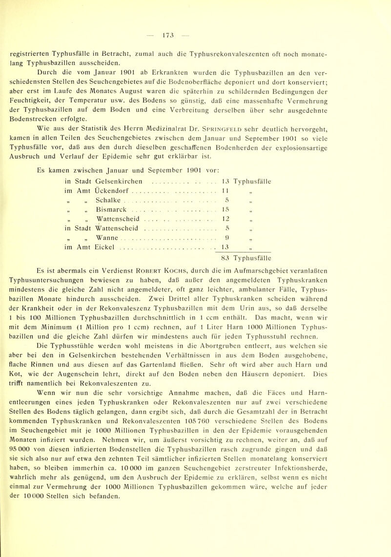 registrierten Typhusfäiie in Betracht, zumal auch die Typhusrekonvaleszenten oft noch monate- lang Typhusbaziilen ausscheiden. Durch die vom Januar 1901 ab Erkrankten wurden die Typhusbazillen an den ver- schiedensten Stellen des Seuchengebietes auf die Bodenoberfläche deponiert und dort konserviert; aber erst im Laufe des Monates August waren die späterhin zu schildernden Bedingungen der Feuchtigkeit, der Temperatur usw. des Bodens so günstig, daß eine massenhafte Vermehrung der Typhusbazillen auf dem Boden und eine Verbreitung derselben über sehr ausgedehnte Bodenstrecken erfolgte. Wie aus der Statistik des Herrn Medizinalrat Dr. Springfeld sehr deutlich hervorgeht, kamen in allen Teilen des Seuchengebietes zwischen dem Januar und September 1901 so viele Typhusfälle vor, daß aus den durch dieselben geschaffenen Bodenherden der explosionsartige Ausbruch und Verlauf der Epidemie sehr gut erklärbar ist. Es kamen zwischen Januar und September 1901 vor: in Stadt Gelsenkirchen 13 Typhusfälle im Amt Ockendorf 11 „ „ „ Schalke . 5 Bismarck 15 „ „ Wattenscheid 12 „ in Stadt Wattenscheid 5 „ Wanne 9 im Amt Eickel 13 „ 83 Typhusfälle Es ist abermals ein Verdienst Robert Kochs, durch die im Aufmarschgebiet veranlaßten Typhusuntersuchungen bewiesen zu haben, daß außer den angemeldeten Typhuskranken mindestens die gleiche Zahl nicht angemeldeter, oft ganz leichter, ambulanter Fälle, Typhus- bazillen Monate hindurch ausscheiden. Zwei Drittel aller Typhuskranken scheiden während der Krankheit oder in der Rekonvaleszenz Typhusbazillen mit dem Urin aus, so daß derselbe 1 bis 100 Millionen Typhusbazillen durchschnittlich in 1 ccm enthält. Das macht, wenn wir mit dem Minimum (1 Million pro 1 ccm) rechnen, auf 1 Liter Harn 1000 Millionen Typhus- bazillen und die gleiche Zahl dürfen wir mindestens auch für jeden Typhusstuhl rechnen. Die Typhusstühle werden wohl meistens in die Abortgruben entleert, aus welchen sie aber bei den in Gelsenkirchen bestehenden Verhältnissen in aus dem Boden ausgehobene, flache Rinnen und aus diesen auf das Gartenland fließen. Sehr oft wird aber auch Harn und Kot, wie der Augenschein lehrt, direkt auf den Boden neben den Häusern deponiert. Dies trifft namentlich bei Rekonvaleszenten zu. Wenn wir nun die sehr vorsichtige Annahme machen, daß die Fäces und Harn- entleerungen eines jeden Typhuskranken oder Rekonvaleszenten nur auf zwei verschiedene Stellen des Bodens täglich gelangen, dann ergibt sich, daß durch die Gesamtzahl der in Betracht kommenden Typhuskranken und Rekonvaleszenten 105 760 verschiedene Stellen des Bodens im Seuchengebiet mit je 1000 Millionen Typhusbazillen in den der Epidemie vorausgehenden Monaten infiziert wurden. Nehmen wir, um äußerst vorsichtig zu rechnen, weiter an, daß auf 95 000 von diesen infizierten Bodenstellen die Typhusbazillen rasch zugrunde gingen und daß sie sich also nur auf etwa den zehnten Teil sämtlicher infizierten Stellen monatelang konserviert haben, so bleiben immerhin ca. 10 000 im ganzen Seuchengebiet zerstreuter Infektionsherde, wahrlich mehr als genügend, um den Ausbruch der Epidemie zu erklären, selbst wenn es nicht einmal zur Vermehrung der 1000 Millionen Typhusbazillen gekommen wäre, welche auf jeder der lOÜOO Stellen sich befanden.