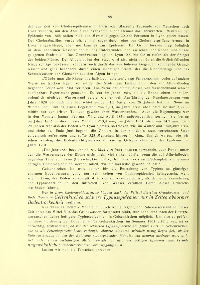 daß zur Zeit von Choleraepidemien in Paris oder Marseille Tausende von Menschen nach Lyon wandern, um den Ablauf der Krankheit in der Heimat dort abzuwarten. Während der Epidemie von 1865 sollen bloß aus Marseille gegen 20 000 Personen in Lyon gelebt haben. Der Cholerabazillus wurde oft, einmal sogar durch eine von Cholera ergriffene Armee, in Lyon eingeschleppt, aber nie kam es zur Epidemie. Der Grund hiervon liegt lediglich in dem abnormen Wasserreichtum des Untergrundes der zwischen der Rhone und Soane gelegenen Stadtteile. Das Grundwasser liegt in Lyon 0,5 bis 0,8 m tiefer als der Spiegel der beiden Flüsse. Der Alluvialboden der Stadt wird also nicht nur durch die örtlich fallenden Niederschläge bewässert, sondern auch durch das aus höheren Gegenden kommende Grund- wasser und ganz besonders durch einen mächtigen Strom, der die Niederschläge und das Schmelzwasser der Gletscher aus den Alpen bringt. „Würde man die Rhone oberhalb Lyon ableiten, sagt Pettenkofer, „oder auf andere Weise sie trocken legen, so würde die Stadt ihre Immunität in den auf Alluvialboden liegenden Teilen wohl bald verlieren. Die Natur hat einmal dieses von Menschenhand schwer ausführbare Experiment gemacht. Es war im Jahre 1854, als die Rhone einen so außer- ordentlich niedrigen Wasserstand zeigte, wie er seit Ausführung der Pegelmessungen vom Jahre 1826 ab noch nie beobachtet wurde. Im Mittel von 28 Jahren hat die Rhone im Winter und Frühling einen Pegelstand von 1,10, im Jahre 1854 aber hatte sie nur 0,38 — mithin nur den dritten Teil des gewöhnlichen Wasserstandes. Auch die Regenmenge war in den Monaten Januar, Februar, März und April 1854 außerordentlich gering. Sie betrug im Jahre 1865 in diesen vier Monaten 210,8 mm, im Jahre 1854 aber nur 54,7 mm. Seit 28 Jahren war also der Boden von Lyon niemals so trocken wie im Winter und Frühjahre 1854 und siehe da, Ende Juni begann die Cholera in der bis dahin stets verschonten Stadt epidemisch aufzutreten und raffte 525 Menschen hinweg. Ganz ähnlich waren, wie wir sehen werden, die Bodenfeuchtigkeitsverhältnisse in Gelsenkirchen vor der Epidemie im Jahre 1901. „Das Jahr 1854 bezeichnet, wie Max von Pettenkofer hervorhebt, „den Punkt, unter den die Wassermenge der Rhone nicht mehr viel sinken dürfte, wenn die auf Alluvialboden liegenden Teile von Lyon (Perrache, Guillotifere, Brotteaux usw.) nicht Schauplatz von ebenso heftigen Choleraepidemien werden sollen, wie sie Marseille gewöhnlich hat. Gelsenkirchen ist trotz seiner für die Entstehung von Typhus so günstigen enormen Bodenverunreinigung nur sehr selten von Typhusepidemien heimgesucht, weil, wie in Lyon, der Boden versumpft, d. h. viel zu wasserreich ist, als daß eine Vermehrung der Typhusbazillen in den luftfreien, von Wasser erfüllten Poren dieses Erdreichs stattfinden könnte. Wie in Lyon Choleraepidemien, so können nach der Pettenkoferschen Grundwasser- und Bodentheorie in Gelsenkircheti schwere Typhusepidemien nur in Zeiten abnormer Bodentrockenheit auftreten. Nur wenn es mehrere Monate hindurch wenig regnet, der Ruhrwasserstand in dieser Zeit unter das Mittel fällt, das Grundwasser fortgesetzt sinkt, nur dann sind nach der Petten- KOFERschen Lehre heftigere Typhusepidemien in Gelsenkirchen möglich. Um also zu prüfen, ob diese Forderung ^er Bodenlehre für Gelsenkirchen im Sommer 1901 erfüllt war, ist es notwendig, festzustellen, ob vor der schweren Typhusepidemie des Jahres 1901 in Gelsenkirchen, wie es die Pettenkofersche Lehre verlangt, Monate hindurch wirklich wenig Regen fiel, ob der Ruhrwasserstand in den der Epidemie vorausgehenden Monaten ein abnorm niedriger ivar, d. h. sich unier einem vieljährigen Mittel bewegte, ob also der heftigen Epidemie eine Periode ungewöhnlicher Bodentrockenheit vorausgegangen ist. Lassen wir nun die Tatsachen sprechen!