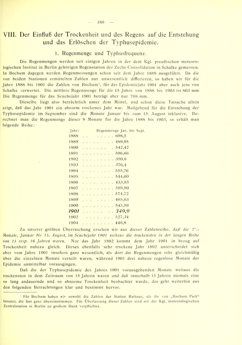 \ 111. Der Einfluß der Trockenheit und des Regens auf die Entstehung und das Erlöschen der Typhusepidemie. 1. Regenmenge und Typhusfrequenz. Die Regenmengen werden seit einigen Jahren in der dem Kgl. preußischen meteoro- logischen Institut in Berlin gehörigen Regenstation der Zeche Consolidation in Schalke gemessen. In Bochum dagegen werden Regenmessungen schon seit dem Jahre 1888 ausgeführt. Da die von beiden Stationen ermittelten Zahlen nur unwesentlich differieren, so haben wir für die Jahre 1888 bis 1901 die Zahlen von Bochum', für das Epidemiejahr 1901 aber auch jene von Schalke verwertet. Die mittlere Regenmenge für die 15 Jahre von 1888 bis 1903 ist 803 mm Die Regenmenge für das Seuchejahr 1901 beträgt aber nur 768 mm. Dieselbe liegt also beträchtlich unter dem Mittel, und schon diese Tatsache allein zeigt, daß das Jahr 1901 ein abnorm trockenes Jahr war. Maßgebend für die Entstehung der Typhusepidemie im September sind die Monate Januar bis zum 15. August inklusive. Be- rechnet man die Regenmenge dieser 8 Monate für die Jahre 1888 bis 1903, so erhält man folgende Reihe: Jahr: Regenmenge Jan. bis Sept. 1888 698,5 1889 489,95 1890 542,42 1891 596,66 1892 350,6 1893 376,4 1894 555,76 1895 544,60 1896 433,93 1897 599,50 1898 574,72 1899 465,63 1900 545,59 1901 349,9 1902 527,34 1904 446,8 Zu unserer größten Überraschung ersehen wir aus dieser Zahlenreihe, daß die 7^hi Monate, Januar bis 15. August, im Seuehejahr 1901 weitaus die trockensten in der langen Reihe von 15 resp. 16 Jahren waren. Nur das Jahr 1892 kommt dem Jahr 1901 in bezug auf Trockenheit nahezu gleich. Dieses ebenfalls sehr trockene Jahr 1892 unterscheidet sich aber vom Jahre 1901 insofern ganz wesentlich, als dort die Regenmengen sehr gleichmäßig über die einzelnen Monate verteilt waren, während 1901 drei nahezu regenlose Monate der Epidemie unmittelbar vorausgingen. Daß die der Typhusepidemie des Jahres 1901 vorausgehenden Monate weitaus die trockensten in dem Zeitraum von 15 Jahren waren und daß innerhalb 15 Jahren niemals eine so lang andauernde und so abnorme Trockenheit beobachtet wurde, das geht weiterhin aus den folgenden Betrachtungen klar und bestimmt hervor. ' Für Bochum haben wir sowohl die Zahlen der Station Rathaus, als die von „Bochum Park benutzt, die fast ganz übereinstimmen. Für Überlassung dieser Zahlen sind wir der Kgl. meteorologischen Zentralstation in Berlin zu großem Dank verpflichtet.