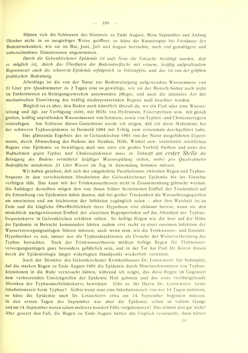 Hätten sich die Schleusen des Himmels zu Ende August, Mitte September und Anfang Oktober nicht in so ausgiebiger Weise geöffnet, so hätte die Katastrophe bei Fortdauer der Bodentrockenheit, wie sie im Mai, Juni, Juli und August herrschte, noch viel gewaltigere und unberechenbare Dimensionen angenommen. Durch die Gelscnkirchencr Epidemie ist aufs Neue die Tatsache bestätigt worden, daß es möglich ist, durch das Überfluten der Bodenoberfläche mit reinem, kräftig aufprallendem Regemvasser auch die schwerste Epidemie erfolgreich zu bekämpfen, und das ist von der größten praktischen Bedeutung. Allerdings ist die von der Natur zur Bodenreinigung aufgewendete Wassermasse von 51 Liter pro Quadratmeter in 2 Tagen eine so gewaltige, wie sie der Mensch bisher auch nicht im Entferntesten zu Reinigungszwecken anzuwenden pflegte, und auch die intensive Art der mechanischen Einwirkung des kräftig niederprasselnden Regens muß beachtet werden. Möglich ist es aber, den Boden auch künstlich überall da, wo ein Fluß oder eine Wasser- leitung und dgl. zur Verfügung steht, mit Hilfe von Hydranten, Feuerspritzen usw. mit gleich großen, kräftig anprallenden Wassermassen von Schmutz, sowie von Typhus- und Choleraerregern reinzufegen. Am Schlüsse dieses Gutachtens werde ich zeigen, daß ich diese Maßnahme bei der schweren Typhusepidemie in Detmold 1904 mit Erfolg zum erstenmale durchgeführt habe. Das glänzende Ergebnis des in Gelsenkirchen 1901 von der Natur ausgeführten Experi- ments, durch Abwaschung des Rodens der Straßen, Höfe, Winkel usw. vermittelst reichlichen Regens eine Epidemie zu bewältigen, muß uns stets ein großes Vorbild bleiben und unter den Maßnahmen gegen Typhus und Choleraepidemien muss in Zukunft an erster Stelle die Reinigung des Bodens vermittelst kräftiger Wasserspülung stehen, wobei pro Quadratmeter Bodenfläche mindestens 25 Liter Wasser im Tag in Anivendung kommen müssen. Wir haben gesehen, daß sich der umgekehrte Parallelismus zwischen Regen und Typhus- frequenz in den verschiedenen Abschnitten der Gelsenkirchener Epidemie bis ins Einzelne verfolgen läßt. Das kann mit der Trinkwassertheorie nicht in Zusammenhang gebracht werden. Die Anhänger derselben mögen den von ihnen früher bestrittenen Einfluß der Trockenheit auf die Entstehung von Epidemien dahin deuten, daß bei großer Trockenheit die Wasserbezugsquellen am unreinsten und am leichtesten der Infektion zugänglich seien — aber ihre Weisheit ist zu Ende und die klägliche Oberflächlichkeit ihrer Hypothese tritt eklatant hervor, wenn sie den tatsächlich nachgewiesenen Einfluß der einzelnen Regenperioden auf das Absinken der Typhus- frequenzkurve in Gelsenkirchen erklären sollen. So heftige Regen wie die hier auf der Höhe der Epidemie in Betracht kommenden hätten zudem erst recht zu einer enormen Infektion der Wasserversorgungsanlagen führen müssen, auch wenn man, wie die Trinkwasser- und Kontakt- Hypothetiker es tun, immer nur die Typhusdejektionen als Ursache der Weiterverbreitung des Typhus betrachtet. Nach der Trinkwassertheorie müßten heftige Regen für Flußwasser- versorgungsanlagen ganz besonders gefährlich sein, und in der Tat hat Prof. Dr. Kruse diesen durch die Epidemiologie längst widerlegten Standpunkt wiederholt vertreten. Auch der Direktor des Gelsenkirchener Krankenhauses Dr. Lindemann hat behauptet, daß die starken Regen zu Ende August 1901 die Epidemie durch Hineinschwemmen von Typhus- dejektionen in die Ruhr verursacht hätten, während ich zeigte, das diese Regen im Gegenteil dem verheerenden Umsichgreifen der Epidemie Halt geboten und das erste vorübergehende Absinken der Typhusmorbilitätskurve bewirkten. Gibt es für Herrn Dr. Lindemann keine Inkubationszeit beim Typhus? Selbst wenn man eine Inkubationszeit von nur 14 Tagen annimmt, so hätte die Epidemie nach Dr. Lindemann etwa am 14. September beginnen müssen. In den ersten Tagen des September war aber die Epidemie schon in vollem Gange und am 14. September waren schon mehrere hundert Fälle vorgekommen! Das stimmt also gar nicht! Aber gesetzt den Fall, die Regen zu Ende August hätten das Unglück verursacht, dann hätten 25*