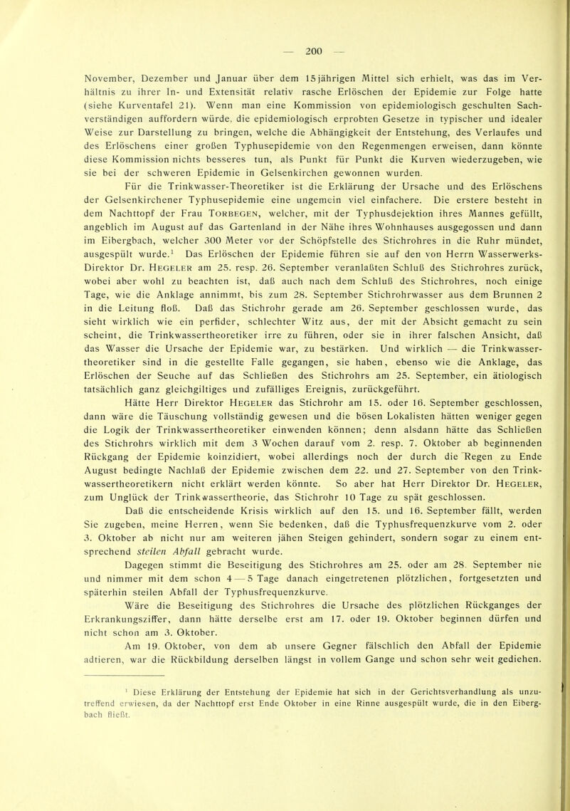 November, Dezember und Januar über dem 15 jährigen Mittel sich erhielt, was das im Ver- hältnis zu ihrer In- und Extensität relativ rasche Erlöschen der Epidemie zur Folge hatte (siehe Kurventafel 21). Wenn man eine Kommission von epidemiologisch geschulten Sach- verständigen auffordern würde, die epidemiologisch erprobten Gesetze in typischer und idealer Weise zur Darstellung zu bringen, welche die Abhängigtceit der Entstehung, des Verlaufes und des Erlöschens einer großen Typhusepidemie von den Regenmengen erweisen, dann könnte diese Kommission nichts besseres tun, als Punkt für Punkt die Kurven wiederzugeben, wie sie bei der schweren Epidemie in Gelsenkirchen gewonnen wurden. Für die Trinkwasser-Theoretiker ist die Erklärung der Ursache und des Erlöschens der Gelsenkirchener Typhusepidemie eine ungemein viel einfachere. Die erstere besteht in dem Nachttopf der Frau Torbegen, welcher, mit der Typhusdejektion ihres Mannes gefüllt, angeblich im August auf das Gartenland in der Nähe ihres Wohnhauses ausgegossen und dann im Eibergbach, welcher 300 Meter vor der Schöpfstelle des Stichrohres in die Ruhr mündet, ausgespült wurde.^ Das Erlöschen der Epidemie führen sie auf den von Herrn Wasserwerks- Direktor Dr. Hegeler am 25. resp. 26. September veranlaßten Schluß des Stichrohres zurück, wobei aber wohl zu beachten ist, daß auch nach dem Schluß des Stichrohres, noch einige Tage, wie die Anklage annimmt, bis zum 28. September Stichrohrwasser aus dem Brunnen 2 in die Leitung floß. Daß das Stichrohr gerade am 26. September geschlossen wurde, das sieht wirklich wie ein perfider, schlechter Witz aus, der mit der Absicht gemacht zu sein scheint, die Trinkwassertheoretiker irre zu führen, oder sie in ihrer falschen Ansicht, daß das Wasser die Ursache der Epidemie war, zu bestärken. Und wirklich — die Trinkwasser- theoretiker sind in die gestellte Falle gegangen, sie haben, ebenso wie die Anklage, das Erlöschen der Seuche auf das Schließen des Stichrohrs am 25. September, ein ätiologisch tatsächlich ganz gleichgiltiges und zufälliges Ereignis, zurückgeführt. Hätte Herr Direktor Hegeler das Stichrohr am 15. oder 16. September geschlossen, dann wäre die Täuschung vollständig gewesen und die bösen Lokalisten hätten weniger gegen die Logik der Trinkwassertheoretiker einwenden können; denn alsdann hätte das Schließen des Stichrohrs wirklich mit dem 3 Wochen darauf vom 2. resp. 7. Oktober ab beginnenden Rückgang der Epidemie koinzidiert, wobei allerdings noch der durch die Regen zu Ende August bedingte Nachlaß der Epidemie zwischen dem 22. und 27. September von den Trink- wassertheoretikern nicht erklärt werden könnte. So aber hat Herr Direktor Dr. Hegeler, zum Unglück der TrinkA'assertheorie, das Stichrohr 10 Tage zu spät geschlossen. Daß die entscheidende Krisis wirklich auf den 15. und 16. September fällt, werden Sie zugeben, meine Herren, wenn Sie bedenken, daß die Typhusfrequenzkurve vom 2. oder 3. Oktober ab nicht nur am weiteren jähen Steigen gehindert, sondern sogar zu einem ent- sprechend steilen Abfall gebracht wurde. Dagegen stimmt die Beseitigung des Stichrohres am 25. oder am 28. September nie und nimmer mit dem schon 4 — 5 Tage danach eingetretenen plötzlichen, fortgesetzten und späterhin steilen Abfall der Typhusfrequenzkurve. Wäre die Beseitigung des Stichrohres die Ursache des plötzlichen Rückganges der Erkrankungsziffer, dann hätte derselbe erst am 17. oder 19. Oktober beginnen dürfen und nicht schon am 3. Oktober. Am 19. Oktober, von dem ab unsere Gegner fälschlich den Abfall der Epidemie adtieren, war die Rückbildung derselben längst in vollem Gange und schon sehr weit gediehen. ' Diese treffend erwiesen, bach fließt. Erklärung der Entstehung der Epidemie hat da der Nachttopf erst Ende Oktober in eine sich in der Gerichtsverhandlung als unzu- Rinne ausgespült wurde, die in den Eiberg-