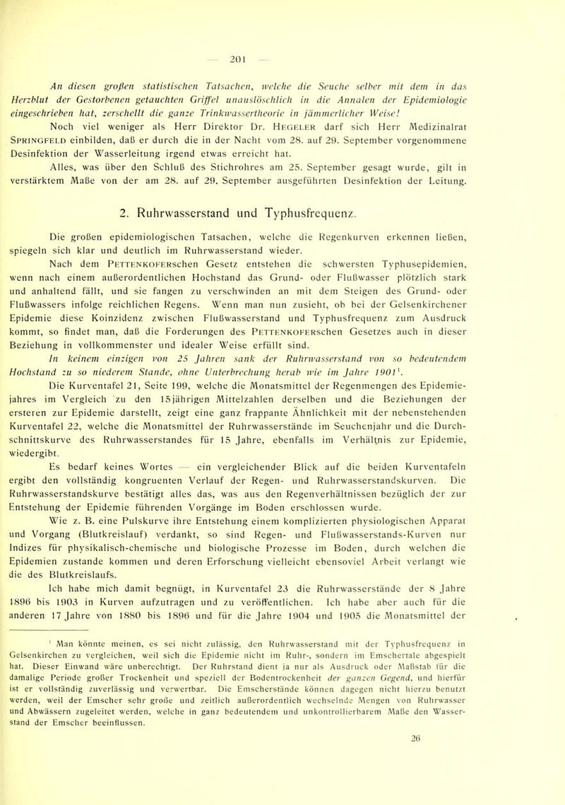 An diesen großen statistischen Tatsachen, welche die Seuche selber mit dem in das Herzblut der Gestorbenen getauchten Griffel unauslöschlich in die Annalen der Epidemiologie eingeschrieben hat, zerschellt die ganze Trinkwassertheorie in jämmerlicher Weise! Noch viel weniger als Herr Direktor Dr. Hegeler darf sich Herr Medizinalrat Springfeld einbilden, daß er durch die in der Nacht vom 28. auf 29. September vorgenommene Desinfektion der Wasserleitung irgend etwas erreicht hat. Alles, was über den Schluß des Stichrohres am 25. September gesagt wurde, gilt in verstärktem Maße von der am 28. auf 29. September ausgeführten Desinfektion der Leitung. 2. Ruhrwasserstand und Typhusfrequenz. Die großen epidemiologischen Tatsachen, welche die Regenkurven erkennen ließen, spiegeln sich klar und deutlich im Ruhrwasserstand wieder. Nach dem PETTENKOHHRschen Gesetz entstehen die schwersten Typhusepidemien, wenn nach einem außerordentlichen Hochstand das Grund- oder Flußwasser plötzlich stark und anhaltend fällt, und sie fangen zu verschwinden an mit dem Steigen des Grund- oder Flußwassers infolge reichlichen Regens. Wenn man nun zusieht, ob bei der Gelsenkirchener Epidemie diese Koinzidenz zwischen Flußwasserstand und Typhusfrequenz zum Ausdruck kommt, so findet man, daß die Forderungen des PETTENKOFERSchen Gesetzes auch in dieser Beziehung in vollkommenster und idealer Weise erfüllt sind. In keinem einzigen von 25 Jahren sank der Rulmvasserstand von so bedeutendem Hochstand zu so niederem Stande, ohne Unterbrechung herab wie im Jahre 1901K Die Kurventafel 21, Seite 199, welche die Monatsmittel der Regenmengen des Epidemie- jahres im Vergleich zu den 15jährigen Mittelzahlen derselben und die Beziehungen der ersteren zur Epidemie darstellt, zeigt eine ganz frappante Ähnlichkeit mit der nebenstehenden Kurventafel 22, welche die Monatsmittel der Ruhrwasserstände im Seuchenjahr und die Durch- schnittskurve des Ruhrwasserstandes für 15 Jahre, ebenfalls im Verhältnis zur Epidemie, wiedergibt. Es bedarf keines Wortes - ein vergleichender Blick auf die beiden Kurventafeln ergibt den vollständig kongruenten Verlauf der Regen- und Ruhrwasserstandskurven. Die Ruhrwasserstandskurve bestätigt alles das, was aus den Regenverhältnissen bezüglich der zur Entstehung der Epidemie führenden Vorgänge im Boden erschlossen wurde. Wie z. B. eine Pulskurve ihre Entstehung einem komplizierten physiologischen Apparat und Vorgang (Blutkreislauf) verdankt, so sind Regen- und Flußwasserstands-Kurven nur Indizes für physikalisch-chemische und biologische Prozesse im Boden, durch welchen die Epidemien zustande kommen und deren Erforschung vielleicht ebensoviel Arbeit verlangt wie die des Blutkreislaufs. Ich habe mich damit begnügt, in Kurventafel 23 die Ruhrwasserstände der 8 Jahre 1896 bis 1903 in Kurven aufzutragen und zu veröffentlichen. Ich habe aber auch für die anderen 17 Jahre von 1880 bis 1896 und für die Jahre 1904 und 1905 die Monatsmittel der ' Man könnte meinen, es sei nicht zulässig, den Ruhrwasserstand mit der Typhusfrequenz in Gelsenkirchen zu vergleichen, weil sich die Epidemie nicht im Ruhr-, sondern im Emschertaie abgespielt hat. Dieser Einwand wäre unberechtigt. Der Ruhrstand dient ja nur als Ausdruck oder Maßstab für die damalige Periode großer Trockenheit und speziell der Bodentrockenheit der ganzen Gegend, und hierfür ist er vollständig zuverlässig und verwertbar. Die Emscherstände können dagegen nicht hierzu benutzt werden, weil der Emscher sehr große und zeitlich außerordentlich wechselnde Mengen von Ruhrwasser und Abwässern zugeleitet werden, welche in ganz bedeutendem und unkontrollierbarem Maße den Wasser- stand der Emscher beeinflussen. 26