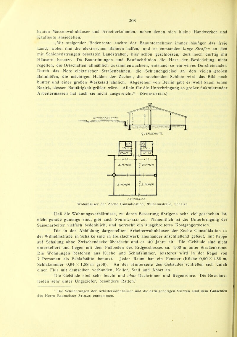 bauten Massenwohnhäuser und Arbeiterkolonien, neben denen sich kleine Handwerker und Kaufleute ansiedelten. „Mit steigender Bodenrente suchte der Bauunternehmer immer häufiger das freie Land, wobei ihm die elektrischen Bahnen halfen, und es entstanden lange Straßen an den mit Schienensträngen besetzten Landstraßen, hier schon geschlossen, dort noch dürftig mit Häusern besetzt. Da Bauordnungen und Baufluchtlinien die Hast der Besiedelung nicht regelten, die Ortschaften allmählich zusammenwuchsen, entstand so ein wirres Durcheinander. Durch das Netz elektrischer Straßenbahnen, die Schienengeleise an den vielen großen Bahnhöfen, die mächtigen Halden der Zechen, die rauchenden Schlote wird das Bild noch bunter und einer großen Werkstatt ähnlich. Abgesehen von Berlin gibt es wohl kaum einen Bezirk, dessen Bautätigkeit größer wäre. Allein für die Unterbringung so großer fluktuierender Arbeitermassen hat auch sie nicht ausgereicht. (Springfeld.) Wohnhäuser der Zeche Consolidation, Wilhelmstraße, Schalke. Daß die Wohnungsverhältnisse, zu deren Besserung übrigens sehr viel geschehen ist, nicht gerade günstige sind, gibt auch Springfeld zu. Namentlich ist die Unterbringung der Saisonarbeiter vielfach bedenklich, und herrscht ein ausgebreitetes Kostgängerwesen. Die in der Abbildung dargestellten Arbeiterwohnhäuser der Zeche Consolidation in der Wilhelmstraße in Schalke sind in Holzfachwerk aneinander anschließend gebaut, mit Pappe auf Schalung ohne Zwischendecke überdacht und ca. 40 Jahre alt. Die Gebäude sind nicht unterkellert und liegen mit dem Fußboden des Erdgeschosses ca. 1,00 m unter Straßenkrone. Die Wohnungen bestehen aus Küche und Schlafzimmer, letzteres wird in der Regel von 7 Personen als Schlafstätte benutzt. Jeder Raum hat ein Fenster (Küche 0,90 X 1,55 m, Schlafzimmer 0,94 X 1,58 m groß). An der Hinterseite des Gebäudes schließen sich durch einen Flur mit demselben verbunden, Keller, Stall und Abort an. Die Gebäude sind sehr feucht und ohne Dachrinnen und Regenrohre. Die Bewohner leiden sehr unter Ungeziefer, besonders Ratten.' ' Die Schilderungen der Arbeiterwohnhäuser und die dazu gehörigen Skizzen sind dem Gutachten des Herrn Baumeister Stolze entnommen.