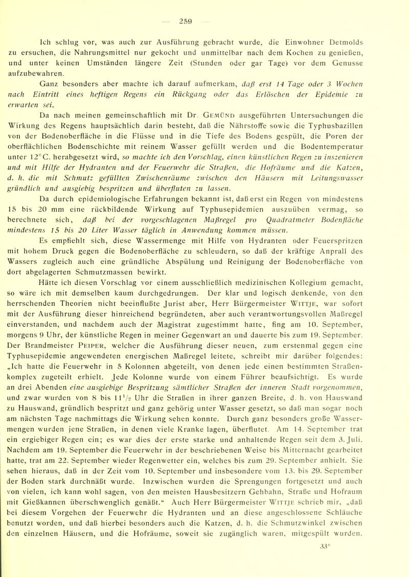 Ich schlug vor, was auch zur Ausführung gebracht wurde, die Einwohner Detmolds zu ersuchen, die Nahrungsmittel nur gekocht und unmittelbar nach dem Kochen zu genießen, und unter keinen Umständen längere Zeit (Stunden oder gar Tage) vor dem Genüsse aufzubewahren. Ganz besonders aber machte ich darauf aufmerkam, daß erst 14 Tage oder 3 Wochen nach Eintritt eines heftigen Regens ein Rückgang oder das Erlöschen der Epidemie :u erwarten sei. Da nach meinen gemeinschaftlich mit Dr. Gemünd ausgeführten Untersuchungen die Wirkung des Regens hauptsächlich darin besteht, daß die Nährstoffe sowie die Typhusbazillen von der Bodenoberfläche in die Flüsse und in die Tiefe des Bodens gespült, die Poren der oberflächlichen Bodenschichte mit reinem Wasser gefüllt werden und die Bodentemperatur unter 12C. herabgesetzt wird, so machte ich den Vorschlag, einen künstlichen Regen zu inszenieren und mit Hilfe der Hydranten und der Feuerwehr die Straßen, die Hofräume und die Katzen, d. h. die mit Schmutz gefüllten Zivischenräume zwischen den Häusern mit Leitungswasser gründlich und ausgiebig bespritzen und überfluten zu lassen. Da durch epidemiologische Erfahrungen bekannt ist, daß erst ein Regen von mindestens 15 bis 20 mm eine rückbildende Wirkung auf Typhusepidemien auszuüben vermag, so berechnete sich, daß bei der vorgeschlagenen Maßregel pro Quadratmeter Bodenfläche mindestens 15 bis 20 Liter Wasser täglich in Amvendung kommen müssen. Es empfiehlt sich, diese Wassermenge mit Hilfe von Hydranten oder Feuerspritzen mit hohem Druck gegen die Bodenoberfläche zu schleudern, so daß der kräftige Anprall des Wassers zugleich auch eine gründliche Abspülung und Reinigung der Bodenoberfläche von dort abgelagerten Schmutzmassen bewirkt. Hätte ich diesen Vorschlag vor einem ausschließlich medizinischen Kollegium gemacht, so wäre ich mit demselben kaum durchgedrungen. Der klar und logisch denkende, von den herrschenden Theorien nicht beeinflußte Jurist aber, Herr Bürgermeister Wittje, war sofort mit der Ausführung dieser hinreichend begründeten, aber auch verantwortungsvollen Maßregel einverstanden, und nachdem auch der Magistrat zugestimmt hatte, fing am 10. September, morgens 9 Uhr, der künstliche Regen in meiner Gegenwart an und dauerte bis zum 19. September. Der Brandmeister Peiper, welcher die Ausführung dieser neuen, zum erstenmal gegen eine Typhusepidemie angewendeten energischen Maßregel leitete, schreibt mir darüber folgendes: „Ich hatte die Feuerwehr in 5 Kolonnen abgeteilt, von denen jede einen bestimmten Straßen- komplex zugeteilt erhielt. Jede Kolonne wurde von einem Führer beaufsichtigt. Es wurde an drei Abenden eine ausgiebige Bespritzung sämtlicher Straßen der inneren Stadt vorgenommen, und zwar wurden von 8 bis 11'/s Uhr die Straßen in ihrer ganzen Breite, d. h. von Hauswand zu Hauswand, gründlich bespritzt und ganz gehörig unter Wasser gesetzt, so daß man sogar noch am nächsten Tage nachmittags die Wirkung sehen konnte. Durch ganz besonders große Wasser- mengen wurden jene Straßen, in denen viele Kranke lagen, überflutet. Am 14. September trat ein ergiebiger Regen ein; es war dies der erste starke und anhaltende Regen seit dem 3. Juli. Nachdem am 19. September die Feuerwehr in der beschriebenen Weise bis Mitternacht gearbeitet hatte, trat am 22. September wieder Regenwetter ein, welches bis zum 29. September anhielt. Sie sehen hieraus, daß in der Zeit vom 10. September und insbesondere vom 13. bis 29. September der Boden stark durchnäßt wurde. Inzwischen wurden die Sprengungen fortgesetzt und auch von vielen, ich kann wohl sagen, von den meisten Hausbesitzern Gehbahn, Straße und Hofraum mit Gießkannen überschwenglich genäßt. Auch Herr Bürgermeister WirrjE schrieb mir, „daß bei diesem Vorgehen der Feuerwehr die Hydranten und an diese angeschlossene Schläuche benutzt worden, und daß hierbei besonders auch die Katzen, d. h. die Schmutzwinkel zwischen den einzelnen Häusern, und die Hofräume, soweit sie zugänglich waren, mitgespült wurden. 33*