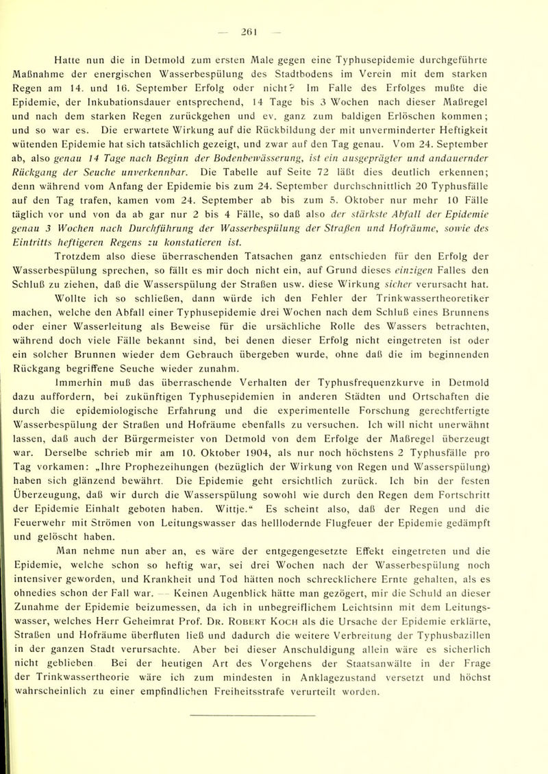 Hatte nun die in Detmold zum ersten Male gegen eine Typhusepidemie durchgeführte Maßnahme der energischen Wasserbespülung des Stadtbodens im Verein mit dem starken Regen am 14. und 16. September Erfolg oder nicht? Im Falle des Erfolges mußte die Epidemie, der Inkubationsdauer entsprechend, 14 Tage bis 3 Wochen nach dieser Maßregel und nach dem starken Regen zurückgehen und ev. ganz zum baldigen Erlöschen kommen; und so war es. Die erwartete Wirkung auf die Rückbildung der mit unverminderter Heftigkeit wütenden Epidemie hat sich tatsächlich gezeigt, und zwar auf den Tag genau. Vom 24. September ab, also genau 14 Tage nach Beginn der Bodenbewässerung, ist ein ausgeprägter und andauernder Rückgang der Seuche unverkennbar. Die Tabelle auf Seite 72 läßt dies deutlich erkennen; denn während vom Anfang der Epidemie bis zum 24. September durchschnittlich 20 Typhusfälle auf den Tag trafen, kamen vom 24. September ab bis zum 5. Oktober nur mehr 10 Fälle täglich vor und von da ab gar nur 2 bis 4 Fälle, so daß also der stärkste Abfall der Epidemie genau 3 Wochen nach Durchführung der Wasserbespülung der Straßen und Hofräume, sowie des Eintritts heftigeren Regens zu konstatieren ist. Trotzdem also diese überraschenden Tatsachen ganz entschieden für den Erfolg der Wasserbespülung sprechen, so fällt es mir doch nicht ein, auf Grund dieses einzigen Falles den Schluß zu ziehen, daß die Wasserspülung der Straßen usw. diese Wirkung sicher verursacht hat. Wollte ich so schließen, dann würde ich den Fehler der Trinkwassertheoretiker machen, welche den Abfall einer Typhusepidemie drei Wochen nach dem Schluß eines Brunnens oder einer Wasserleitung als Beweise für die ursächliche Rolle des Wassers betrachten, während doch viele Fälle bekannt sind, bei denen dieser Erfolg nicht eingetreten ist oder ein solcher Brunnen wieder dem Gebrauch übergeben wurde, ohne daß die im beginnenden Rückgang begriffene Seuche wieder zunahm. Immerhin muß das überraschende Verhalten der Typhusfrequenzkurve in Detmold dazu auffordern, bei zukünftigen Typhusepidemien in anderen Städten und Ortschaften die durch die epidemiologische Erfahrung und die experimentelle Forschung gerechtfertigte Wasserbespülung der Straßen und Hofräume ebenfalls zu versuchen. Ich will nicht unerwähnt lassen, daß auch der Bürgermeister von Detmold von dem Erfolge der Maßregel überzeugt war. Derselbe schrieb mir am 10. Oktober 1904, als nur noch höchstens 2 Typhusfälle pro Tag vorkamen: „Ihre Prophezeihungen (bezüglich der Wirkung von Regen und Wasserspülung) haben sich glänzend bewährt. Die Epidemie geht ersichtlich zurück. Ich bin der festen Überzeugung, daß wir durch die Wasserspülung sowohl wie durch den Regen dem Fortschritt der Epidemie Einhalt geboten haben. Wittje. Es scheint also, daß der Regen und die Feuerwehr mit Strömen von Leitungswasser das helllodernde Flugfeuer der Epidemie gedämpft und gelöscht haben. Man nehme nun aber an, es wäre der entgegengesetzte Effekt eingetreten und die Epidemie, welche schon so heftig war, sei drei Wochen nach der Wasserbespülung noch intensiver geworden, und Krankheit und Tod hätten noch schrecklichere Ernte gehalten, als es ohnedies schon der Fall war. Keinen Augenblick hätte man gezögert, mir die Schuld an dieser Zunahme der Epidemie beizumessen, da ich in unbegreiflichem Leichtsinn mit dem Leitungs- wasser, welches Herr Geheimrat Prof. Dr. Robert Koch als die Ursache der Epidemie erklärte, Straßen und Hofräume überfluten ließ und dadurch die weitere Verbreitung der Typhusbazillen in der ganzen Stadt verursachte. Aber bei dieser Anschuldigung allein wäre es sicherlich nicht geblieben Bei der heutigen Art des Vorgehens der Staatsanwälte in der Frage der Trinkwassertheorie wäre ich zum mindesten in Anklagezustand versetzt und höchst wahrscheinlich zu einer empfindlichen Freiheitsstrafe verurteilt worden.
