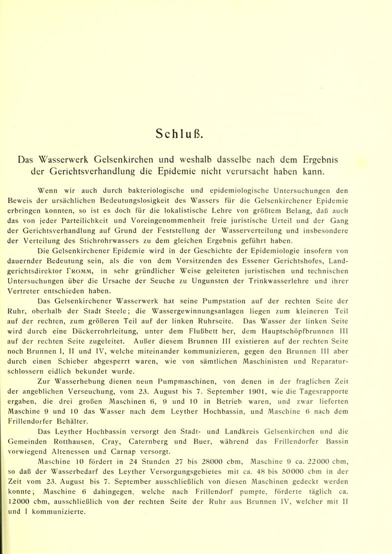 Schluß. Das Wasserwerk Gelsenkirchen und weshalb dasselbe nach dem Ergebnis der Gerichtsverhandlung die Epidemie nicht verursacht haben kann. Wenn wir auch durch bakteriologische und epidemiologische Untersuchungen den Beweis der ursächlichen Bedeutungslosigkeit des Wassers für die Gelsenkirchener Epidemie erbringen konnten, so ist es doch für die lokalistische Lehre von größtem Belang, daß auch das von jeder Parteilichkeit und Voreingenommenheit freie juristische Urteil und der Gang der Gerichtsverhandlung auf Grund der Feststellung der Wasserverteilung und insbesondere der Verteilung des Stichrohrwassers zu dem gleichen Ergebnis geführt haben. Die Gelsenkirchener Epidemie wird in der Geschichte der Epidemiologie insofern von dauernder Bedeutung sein, als die von dem Vorsitzenden des Essener Gerichtshofes, Land- gerichtsdirektor Fromm, in sehr gründlicher Weise geleiteten juristischen und technischen Untersuchungen über die Ursache der Seuche zu Ungunsten der Trinkwasserlehre und ihrer Vertreter entschieden haben. Das Gelsenkirchener Wasserwerk hat seine Pumpstation auf der rechten Seite der Ruhr, oberhalb der Stadt Steele; die Wassergewinnungsanlagen liegen zum kleineren Teil auf der rechten, zum größeren Teil auf der linken Ruhrseite. Das Wasser der linken Seite wird durch eine Dückerrohrleitung, unter dem Flußbett her, dem Hauptschöpfbrunnen III auf der rechten Seite zugeleitet. Außer diesem Brunnen III existieren auf der rechten Seite noch Brunnen 1, II und IV, welche miteinander kommunizieren, gegen den Brunnen III aber durch einen Schieber abgesperrt waren, wie von sämtlichen Maschinisten und Reparatur- schlossern eidlich bekundet wurde. Zur Wasserhebung dienen neun Pumpmaschinen, von denen in der fraglichen Zeit der angeblichen Verseuchung, vom 23. August bis 7. September 1901, wie die Tagesrapporte ergaben, die drei großen Maschinen 6, 9 und 10 in Betrieb waren, und zwar lieferten Maschine 9 und 10 das Wasser nach dem Leyther Hochbassin, und Maschine 6 nach dem Frillendorfer Behälter. Das Leyther Hochbassin versorgt den Stadt- und Landkreis Gelsenkirchen und die Gemeinden Rotthausen, Cray, Caternberg und Buer, während das Frillendorfer Bassin vorwiegend Altenessen und Carnap versorgt. Maschine 10 fördert in 24 Stunden 27 bis 28000 cbm, Maschine 9 ca. 22000 cbm, so daß der Wasserbedarf des Leyther Versorgungsgebietes mit ca. 48 bis 50000 cbm in der Zeit vom 23. August bis 7. September ausschließlich von diesen Maschinen gedeckt werden konnte; Maschine 6 dahingegen, welche nach Frillendorf pumpte, förderte täglich ca. 12000 cbm, ausschließlich von der rechten Seite der Ruhr aus Brunnen IV, welcher mit II und I kommunizierte.