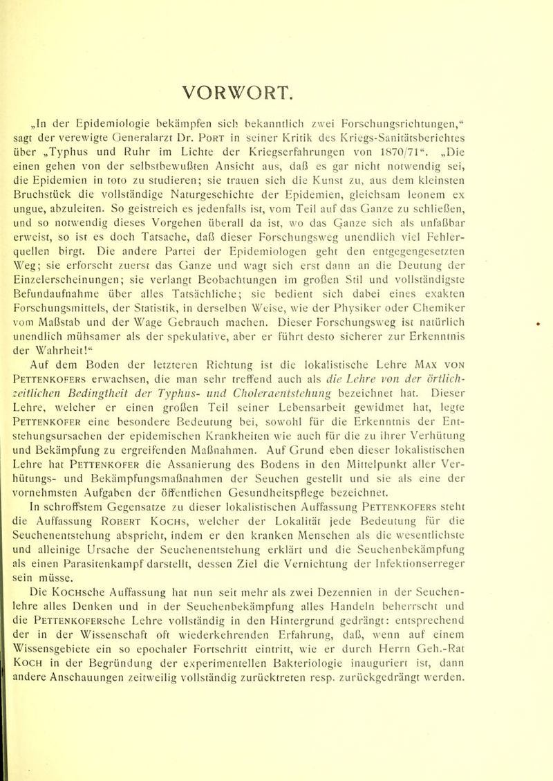 VORWORT. „In der Epidemiologie bekämpfen siel-; bekanntlich zwei Forschungsrichtungen, sagt der verewigte Generalarzt Dr. Port in seiner Kritik des Kriegs-Sanitätsberichtes über „Typhus und Ruhr im Lichte der Kriegserfahrungen von 1870/71. „Die einen gehen von der selbstbewußten Ansicht aus, daß es gar nicht notwendig sei, die Epidemien in toto zu studieren; sie trauen sich die Kunst zu, aus dem kleinsten Bruchstück die vollständige Naturgeschichte der Epidemien, gleichsam leonem ex ungue, abzuleiten. So geistreich es jedenfalls ist, vom Teil auf das Ganze zu schließen, und so notwendig dieses Vorgehen überall da ist, wo das Ganze sich als unfaßbar erweist, so ist es doch Tatsache, daß dieser Forschungsweg unendlich viel Fehler- quellen birgt. Die andere Partei der Epidemiologen geht den entgegengesetzten Weg; sie erforscht zuerst das Ganze und wagt sich erst dann an die Deutung der Einzelerscheinungen; sie verlangt Beobachtungen im großen Stil und vollständigste Befundaufnahme über alles Tatsächliche; sie bedient sich dabei eines exakten Forschungsmittels, der Statistik, in derselben Weise, wie der Physiker oder Chemiker vom Maßstab und der Wage Gebrauch machen. Dieser Forschungsweg ist natürlich unendlich mühsamer als der spekulative, aber er führt desto sicherer zur Erkenntnis der Wahrheit! Auf dem Boden der letzteren Richtung ist die lokalistische Lehre Max von Pettenkofers erwachsen, die man sehr treffend auch als die Lehre von der örtlich- zeitlichen Bedingtheit der Typhus- und Choleraentstehung bezeichnet hat. Dieser Lehre, welcher er einen großen Teil seiner Lebensarbeit gewidmet hat, legte PettenkOfer eine besondere Bedeutung bei, sowohl für die Erkenntnis der Ent- stehungsursachen der epidemischen Krankheiten wie auch für die zu ihrer Verhütung und Bekämpfung zu ergreifenden Maßnahmen. Auf Grund eben dieser lokalistischen Lehre hat Pettenkofer die Assanierung des Bodens in den Mittelpunkt aller Ver- hütungs- und Bekämpfungsmaßnahmen der Seuchen gestellt und sie als eine der vornehmsten Aufgaben der öffentlichen Gesundheitspflege bezeichnet. In schroffstem Gegensatze zu dieser lokalistischen Auffassung Pettenkofers steht die Auffassung Robert Kochs, welcher der Lokalität jede Bedeutung für die Seuchenentstehung abspricht, indem er den kranken Menschen als die wesentlichste und alleinige Ursache der Seuchenentstehung erklärt und die Seuchenbekämpfung als einen Parasitenkampf darstellt, dessen Ziel die Vernichtung der Infektionserreger sein müsse. Die KocHsche Auffassung hat nun seit mehr als zwei Dezennien in der Seuchen- lehre alles Denken und in der Seuchenbekämpfung alles Handeln beherrscht und die PETTENKOFERsche Lehre vollständig in den Hintergrund gedrängt: entsprechend der in der Wissenschaft oft wiederkehrenden Erfahrung, daß, wenn auf einem Wissensgebiete ein so epochaler Fortschritt eintritt, wie er durch Herrn Geh.-Rat Koch in der Begründung der experimentellen Bakteriologie inauguriert ist, dann andere Anschauungen zeitweilig vollständig zurücktreten resp. zurückgedrängt werden.