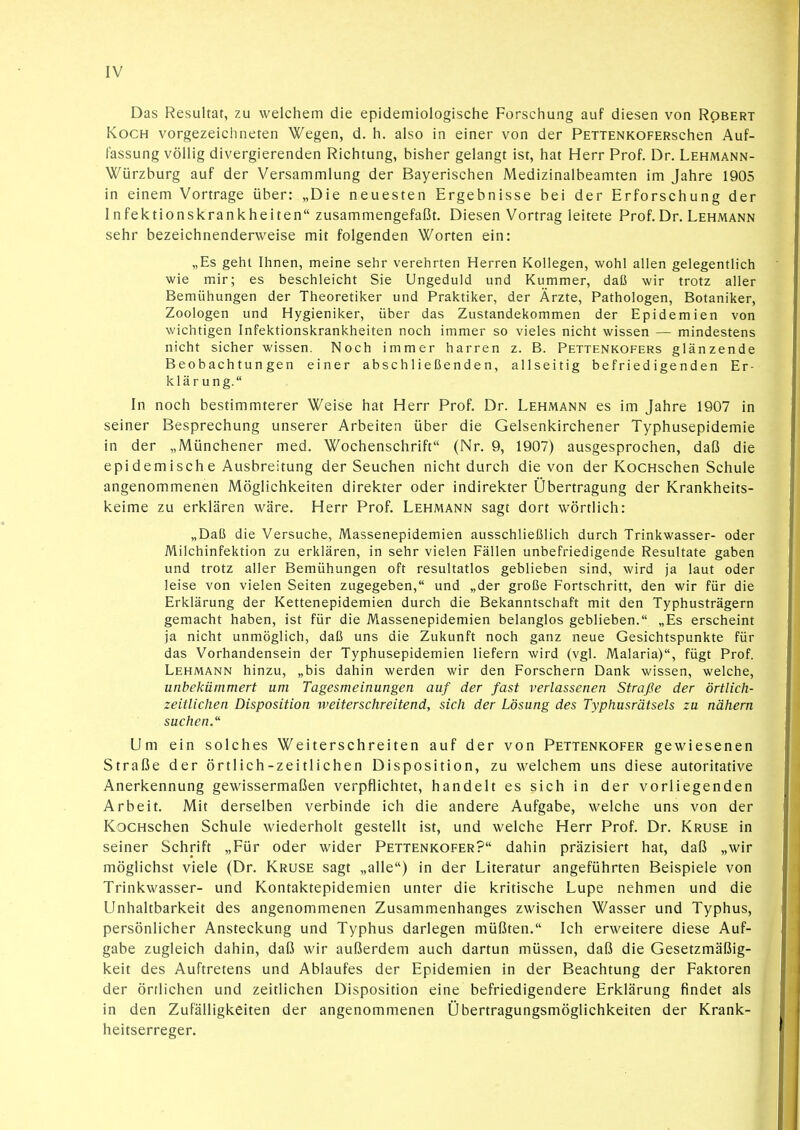 Das Resultat, zu welchem die epidemiologische Forschung auf diesen von Robert Koch vorgezeichneten Wegen, d. h. also in einer von der PEXTENKOFERschen Auf- fassung völlig divergierenden Richtung, bisher gelangt ist, hat Herr Prof. Dr. Lehmann- Würzburg auf der Versammlung der Bayerischen Medizinalbeamten im Jahre 1905 in einem Vortrage über: „Die neuesten Ergebnisse bei der Erforschung der Infektionskrankheiten zusammengefaßt. Diesen Vortrag leitete Prof. Dr. Lehmann sehr bezeichnenderweise mit folgenden Worten ein: „Es geht Ihnen, meine sehr verehrten Herren Kollegen, wohl allen gelegentlich wie mir; es beschleicht Sie Ungeduld und Kummer, daß wir trotz aller Bemühungen der Theoretiker und Praktiker, der Ärzte, Pathologen, Botaniker, Zoologen und Hygieniker, über das Zustandekommen der Epidemien von wichtigen Infektionskrankheiten noch immer so vieles nicht wissen — mindestens nicht sicher wissen. Noch immer harren z. B. Pettenkofers glänzende Beobachtungen einer abschließenden, allseitig befriedigenden Er- klärung. In noch bestimmterer Weise hat Herr Prof. Dr. Lehmann es im Jahre 1907 in seiner Besprechung unserer Arbeiten über die Gelsenkirchener Typhusepidemie in der „Münchener med. Wochenschrift (Nr. 9, 1907) ausgesprochen, daß die epidemische Ausbreitung der Seuchen nicht durch die von der KocHschen Schule angenommenen Möglichkeiten direkter oder indirekter Übertragung der Krankheits- keime zu erklären wäre. Herr Prof. Lehmann sagt dort wörtlich: „Daß die Versuche, Massenepidemien ausschließlich durch Trinkwasser- oder Milchinfektion zu erklären, in sehr vielen Fällen unbefriedigende Resultate gaben und trotz aller Bemühungen oft resultatlos geblieben sind, wird ja laut oder leise von vielen Seiten zugegeben, und „der große Fortschritt, den wir für die Erklärung der Kettenepidemien durch die Bekanntschaft mit den Typhusträgern gemacht haben, ist für die Massenepidemien belanglos geblieben. „Es erscheint ja nicht unmöglich, daß uns die Zukunft noch ganz neue Gesichtspunkte für das Vorhandensein der Typhusepidemien liefern wird (vgl. Malaria), fügt Prof. Lehmann hinzu, „bis dahin werden wir den Forschern Dank wissen, welche, unbekümmert um Tagesmeinungen auf der fast verlassenen Straße der örtlich- zeitlichen Disposition weiterschreitend, sich der Lösung des Typhusrätsels zu nähern suchen.'' Um ein solches Weiterschreiten auf der von Pettenkofer gewiesenen Straße der örtlich-zeitlichen Disposition, zu welchem uns diese autoritative Anerkennung gewissermaßen verpflichtet, handelt es sich in der vorliegenden Arbeit. Mit derselben verbinde ich die andere Aufgabe, welche uns von der KocHschen Schule wiederholt gestellt ist, und welche Herr Prof. Dr. Kruse in seiner Schrift „Für oder wider Pettenkofer? dahin präzisiert hat, daß „wir möglichst viele (Dr. Kruse sagt „alle) in der Literatur angeführten Beispiele von Trinkwasser- und Kontaktepidemien unter die kritische Lupe nehmen und die Unhaltbarkeit des angenommenen Zusammenhanges zwischen Wasser und Typhus, persönlicher Ansteckung und Typhus darlegen müßten. Ich erweitere diese Auf- gabe zugleich dahin, daß wir außerdem auch dartun müssen, daß die Gesetzmäßig- keit des Auftretens und Ablaufes der Epidemien in der Beachtung der Faktoren der örtlichen und zeitlichen Disposition eine befriedigendere Erklärung findet als in den Zufälligkeiten der angenommenen Übertragungsmöglichkeiten der Krank- heitserreger.