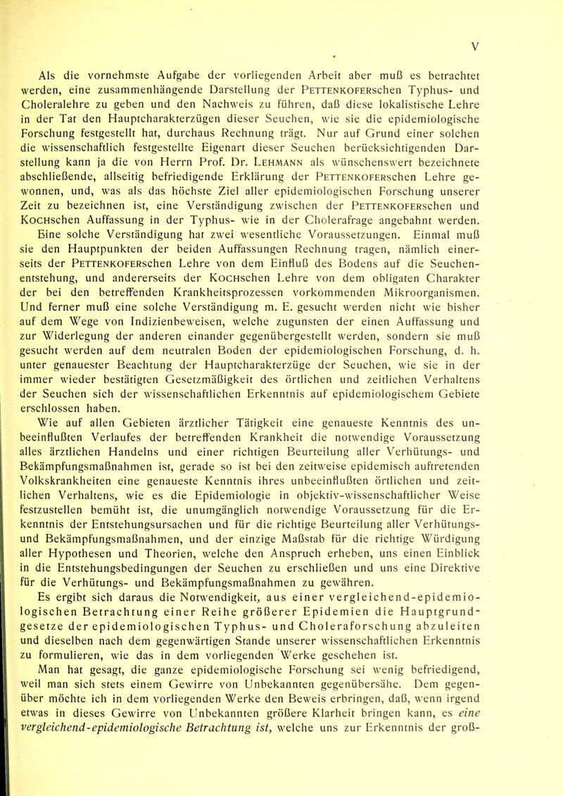 Als die vornehmste Aufgabe der vorliegenden Arbeit aber muß es betrachtet werden, eine zusammenhängende Darstellung der PETTENKOFERschen Typhus- und Choleralehre zu geben und den Nachweis zu führen, daß diese lokalistische Lehre in der Tat den Hauptcharakterzügen dieser Seuchen, wie sie die epidemiologische Forschung festgestellt hat, durchaus Rechnung trägt. Nur auf Grund einer solchen die wissenschaftlich festgestellte Eigenart dieser Seuchen berücksichtigenden Dar- stellung kann ja die von Herrn Prof. Dr. Lehmann als wünschenswert bezeichnete abschließende, allseitig befriedigende Erklärung der PETTENKOFERschen Lehre ge- wonnen, und, was als das höchste Ziel aller epidemiologischen Forschung unserer Zeit zu bezeichnen ist, eine Verständigung zwischen der PETTENKOFERschen und KocHschen Auffassung in der Typhus- wie in der Cholerafrage angebahnt werden. Eine solche Verständigung hat zwei wesentliche Voraussetzungen. Einmal muß sie den Hauptpunkten der beiden Auffassungen Rechnung tragen, nämlich einer- seits der PETTENKOFERschen Lehre von dem Einfluß des Bodens auf die Seuchen- entstehung, und andererseits der KocHschen Lehre von dem obligaten Charakter der bei den betreffenden Krankheitsprozessen vorkommenden Mikroorganismen. Und ferner muß eine solche Verständigung m. E. gesucht werden nicht wie bisher auf dem Wege von Indizienbeweisen, welche zugunsten der einen Auffassung und zur Widerlegung der anderen einander gegenübergestellt werden, sondern sie muß gesucht werden auf dem neutralen Boden der epidemiologischen Forschung, d. h. unter genauester Beachtung der Hauptcharakterzüge der Seuchen, wie sie in der immer wieder bestätigten Gesetzmäßigkeit des örtlichen und zeitlichen Verhaltens der Seuchen sich der wissenschaftlichen Erkenntnis auf epidemiologischem Gebiete erschlossen haben. Wie auf allen Gebieten ärztlicher Tätigkeit eine genaueste Kenntnis des un- beeinflußten Verlaufes der betreffenden Krankheit die notwendige Voraussetzung alles ärztlichen Handelns und einer richtigen Beurteilung aller Verhütungs- und Bekämpfungsmaßnahmen ist, gerade so ist bei den zeitweise epidemisch auftretenden Volkskrankheiten eine genaueste Kenntnis ihres unbeeinflußten örtlichen und zeit- lichen Verhaltens, wie es die Epidemiologie in objektiv-wissenschaftlicher Weise festzustellen bemüht ist, die unumgänglich notwendige Voraussetzung für die Er- kenntnis der Entstehungsursachen und für die richtige Beurteilung aller Verhütungs- und Bekämpfungsmaßnahmen, und der einzige Maßstab für die richtige Würdigung aller Hypothesen und Theorien, welche den Anspruch erheben, uns einen Einblick in die Entstehungsbedingungen der Seuchen zu erschließen und uns eine Direktive für die Verhütungs- und Bekämpfungsmaßnahmen zu gewähren. Es ergibt sich daraus die Notwendigkeit^ aus einer vergleichend-epidemio- logischen Betrachtung einer Reihe größerer Epidemien die Hauptgrund- gesetze der epidemiologischen Typhus- und Choleraforschung abzuleiten und dieselben nach dem gegenwärtigen Stande unserer wissenschaftlichen Erkenntnis zu formulieren, wie das in dem vorliegenden Werke geschehen ist. Man hat gesagt, die ganze epidemiologische Forschung sei wenig befriedigend, weil man sich stets einem Gewirre von Unbekannten gegenübersähe. Dem gegen- über möchte ich in dem vorliegenden Werke den Beweis erbringen, daß, wenn irgend etwas in dieses Gewirre von Unbekannten größere Klarheit bringen kann, es eine vergleichend-epidemiologische Betrachtung ist, welche uns zur Erkenntnis der groß-