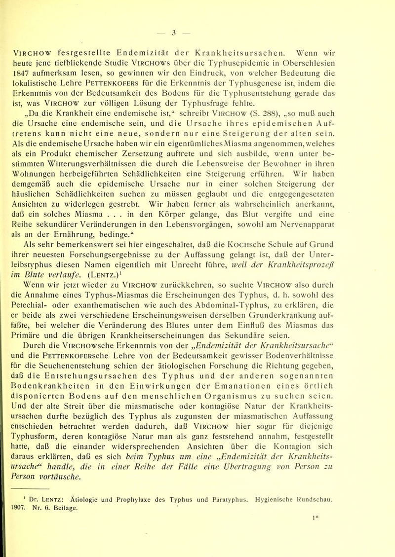 ViRCHOW festgestellte Endemizität der Krankheitsursachen. Wenn wir heute jene tiefblickende Studie Virchows über die Typhusepidemie in Oberschlesien 1847 aufmerksam lesen, so gewinnen wir den Eindruck, von welcher Bedeutung die lokalistische Lehre Pettenkofers für die Erkenntnis der Typhusgenese ist, indem die Erkenntnis von der Bedeutsamkeit des Bodens für die Typhusentstehung gerade das ist, was ViRCHOW zur völligen Lösung der Typhusfrage fehlte. „Da die Krankheit eine endemische ist, schreibt Virchow (S. 288), „so muß auch die Ursache eine endemische sein, und die Ursache ihres epidemischen Auf- tretens kann nicht eine neue, sondern nur eine Steigerung der alten sein. Als die endemische Ursache haben wir ein eigentümlichesMiasma angenommen,welches als ein Produkt chemischer Zersetzung auftrete und sich ausbilde, wenn unter be- stimmten Witterungsverhältnissen die durch die Lebensweise der Bewohner in ihren Wohnungen herbeigeführten Schädlichkeiten eine Steigerung erführen. Wir haben demgemäß auch die epidemische Ursache nur in einer solchen Steigerung der häuslichen Schädlichkeiten suchen zu müssen geglaubt und die entgegengesetzten Ansichten zu widerlegen gestrebt. Wir haben ferner als wahrscheinlich anerkannt, daß ein solches Miasma ... in den Körper gelange, das Blut vergifte und eine Reihe sekundärer Veränderungen in den Lebensvorgängen, sowohl am Nervenapparat als an der Ernährung, bedinge. Als sehr bemerkenswert sei hier eingeschaltet, daß die KocHsche Schule auf Grund ihrer neuesten Forschungsergebnisse zu der Auffassung gelangt ist, daß der Unter- leibstyphus diesen Namen eigentlich mit Unrecht führe, weil der Krankheitsprozeß im Blute verlaufe. (Lentz.)^ Wenn wir jetzt wieder zu Virchow zurückkehren, so suchte Virchow also durch die Annahme eines Typhus-Miasmas die Erscheinungen des Typhus, d. h. sowohl des Petechial- oder exanthematischen wie auch des Abdominal-Typhus, zu erklären, die er beide als zwei verschiedene Erscheinungsweisen derselben Grunderkrankung auf- faßte, bei welcher die Veränderung des Blutes unter dem Einfluß des Miasmas das Primäre und die übrigen Krankheitserscheinungen das Sekundäre seien. Durch die ViRCHOWsche Erkenntnis von der „Endemizität der Krankheitsursache und die PETTENKOFERsche Lehre von der Bedeutsamkeit gewisser Bodenverhältnisse für die Seuchenentstehung schien der ätiologischen Forschung die Richtung gegeben, daß die Entstehungsursachen des Typhus und der anderen sogenannten Bodenkrankheiten in den Einwirkungen der Emanationen eines örtlich disponierten Bodens auf den menschlichen Organismus zu suchen seien. Und der alte Streit über die miasmatische oder kontagiöse Natur der Krankheits- ursachen durfte bezüglich des Typhus als zugunsten der miasmatischen Auffassung entschieden betrachtet werden dadurch, daß Virchow hier sogar für diejenige Typhusform, deren kontagiöse Natur man als ganz feststehend annahm, festgestellt hatte, daß die einander widersprechenden Ansichten über die Kontagion sich daraus erklärten, daß es sich beim Typhus um eine „Endemizität der Krankheits- ursache handle, die in einer Reihe der Fälle eine Übertragung von Person zu Person vortäusche. ' Dr. Lentz: Ätiologie und Prophylaxe des Typhus und Paratyphus. Hygienische Rundschau. 1907. Nr. 6. Beilage. 1*