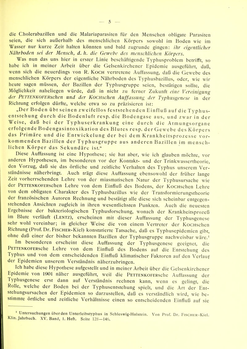 die Cholerabazillen und die Malariaparasiten für den Menschen obligate Parasiten seien, die sich außerhalb des menschlichen Körpers sowohl im Boden wie im Wasser nur kurze Zeit halten könnten und bald zugrunde gingen: ihr eigentlicher Nährboden sei der Mensch, d. h. die Gewebe des menschlichen Körpers. Was nun das uns hier in erster Linie beschäftigende Typhusproblem betrifft, so habe ich in meiner Arbeit über die Gelsenkirchener Epidemie ausgeführt, daß, wenn sich die neuerdings von R. Koch vertretene Auffassung, daß die Gewebe des menschlichen Körpers der eigentliche Nährboden des Typhusbazillus, oder, wie wir heute sagen müssen, der Bazillen der Typhusgruppe seien, bestätigen sollte, die Möglichkeit naheliegen würde, daß in nicht zu ferner Zukunft eine Vereinigung der PETTENKOFERschen und der KoCHschen Auffassung der Typhusgenese in der Richtung erfolgen dürfte, welche etwa so zu präzisieren ist: „Der Boden übt seinen zw ei feilos feststehenden Einfluß auf die Typhus- entstehung durch die Bodenluft resp. die Bodengase aus, und zwar in der Weise, daß bei der Typhuserkrankung eine durch die Atmungsorgane erfolgende Bodengasintoxikation des Blutes resp. der Gewebe des Körpers das Primäre und die Entwickelung der bei dem Krankheitsprozesse vor- kommenden Bazillen der Typhusgruppe aus anderen Bazillen im mensch- lichen Körper das Sekundäre ist. Diese Auffassung ist eine Hypothese; sie hat aber, wie ich glauben möchte, vor anderen Hypothesen, im besonderen vor der Kontakt- und der Trinkwassertheorie, den Vorzug, daß sie das örtliche und zeitliche Verhalten des Typhus unserem Ver- ständnisse näherbringt. Auch trägt diese Auffassung ebensowohl der früher lange Zeit vorherrschenden Lehre von der miasmatischen Natur der Typhusursache wie der PETTENKOFERschen Lehre von dem Einfluß des Bodens, der KocHschen Lehre von dem obligaten Charakter des Typhusbazillus wie der Transformierungstheorie der französischen Autoren Rechnung und bestätigt alle diese sich scheinbar entgegen- stehenden Ansichten zugleich in ihren wesentlichsten Punkten. Auch die neuesten Ergebnisse der bakteriologischen Typhusforschung, wonach der Krankheitsprozeß im Blute verläuft (Lentz), erscheinen mit dieser Auffassung der Typhusgenese sehr wohl vereinbar; in gleicher Weise die von einem Vertreter der KocHschen Richtung (Prof. Dr. FiscHER-Kiel) konstatierte Tatsache, daß es Typhusepidemien gibt, ohne daß einer der bisher bekannten Bazillen der Typhusgruppe nachweisbar wäre.' Im besonderen erscheint diese Auffassung der Typhusgenese geeignet, die PETTENKOFERsche Lehre von dem Einfluß des Bodens auf die Entstehung des Typhus und von dem entscheidenden Einfluß klimatischer Faktoren auf den Verlauf der Epidemien unserem Verständnis näherzubringen. Ich habe diese Hypothese aufgestellt und in meiner Arbeit über die Gelsenkirchener Epidemie von 1901 näher ausgeführt, weil die PETTENKOFERsche Auffassung der Typhusgenese erst dann auf Verständnis rechnen kann, wenn es gelingt, die Rolle, welche der Boden bei der Typhusentstehung spielt, und die Art der Ent- stehungsursachen der Epidemien so darzustellen, daß es verständlich wird, wie be- stimmte örtliche und zeitliche Verhältnisse einen so entscheidenden Einfluß auf sie ' Untersuchungen üherden Unterleibstyphus in Schleswig-Holstein. Von Prof. Dr. FiscHER-Kiel. Klin. Jahrbuch. XV. Band, I.Heft. Seite 128—146.