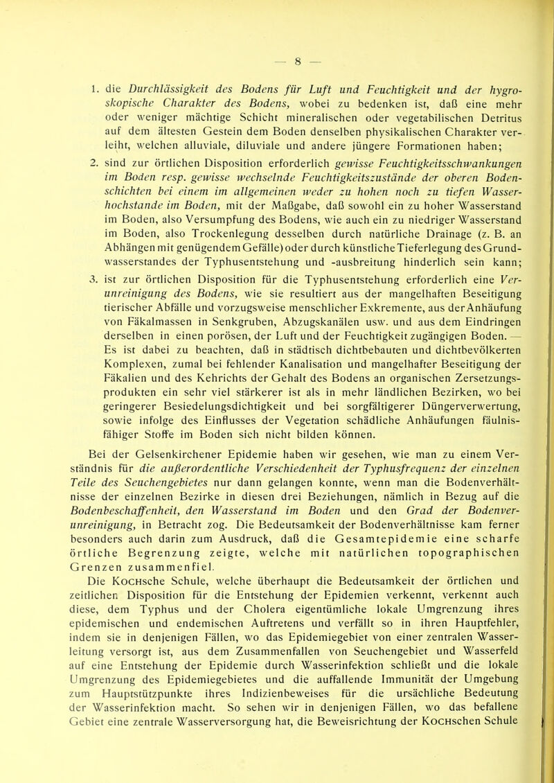 1. die Durchlässigkeit des Bodens für Luft und Feuchtigkeit und der hygro- skopische Charakter des Bodens, wobei zu bedenken ist, daß eine mehr oder weniger mächtige Schicht mineralischen oder vegetabilischen Detritus auf dem ältesten Gestein dem Boden denselben physikalischen Charakter ver- leiht, welchen alluviale, diluviale und andere jüngere Formationen haben; 2. sind zur örtlichen Disposition erforderlich gewisse Feuchtigkeitsschwankungen im Boden resp. gewisse wechselnde Feuchtigkeitszustände der oberen Boden- schichten hei einem im allgemeinen weder zu hohen noch zu tiefen Wasser- hochstande im Boden, mit der Maßgabe, daß sowohl ein zu hoher Wasserstand im Boden, also Versumpfung des Bodens, wie auch ein zu niedriger Wasserstand im Boden, also Trockenlegung desselben durch natürliche Drainage (z. B. an Abhängen mit genügendem Gefälle) oder durch künstlicheTieferlegung desGrund- wasserstandes der Typhusentstehung und -ausbreitung hinderlich sein kann; 3. ist zur ördichen Disposition für die Typhusentstehung erforderlich eine Ver- unreinigung des Bodens, wie sie resultiert aus der mangelhaften Beseitigung tierischer Abfälle und vorzugsweise menschlicher Exkremente, aus der Anhäufung von Fäkalmassen in Senkgruben, Abzugskanälen usw. und aus dem Eindringen derselben in einen porösen, der Luft und der Feuchtigkeit zugängigen Boden. — Es ist dabei zu beachten, daß in städtisch dichtbebauten und dichtbevölkerten Komplexen, zumal bei fehlender Kanalisation und mangelhafter Beseitigung der Fäkalien und des Kehrichts der Gehalt des Bodens an organischen Zersetzungs- produkten ein sehr viel stärkerer ist als in mehr ländlichen Bezirken, wo bei geringerer Besiedelungsdichtigkeit und bei sorgfältigerer Düngerverwertung, sowie infolge des Einflusses der Vegetation schädliche Anhäufungen fäulnis- fähiger Stoffe im Boden sich nicht bilden können. Bei der Gelsenkirchener Epidemie haben wir gesehen, wie man zu einem Ver- ständnis für die außerordentliche Verschiedenheit der Typhusfrequenz der einzelnen Teile des Seuchengebietes nur dann gelangen konnte, wenn man die Bodenverhält- nisse der einzelnen Bezirke in diesen drei Beziehungen, nämlich in Bezug auf die Bodenbeschaffenheit, den Wasserstand im Boden und den Grad der Bodenver- unreinigung, in Betracht zog. Die Bedeutsamkeit der Bodenverhältnisse kam ferner besonders auch darin zum Ausdruck, daß die Gesamtepidemie eine scharfe örtliche Begrenzung zeigte, welche mit natürlichen topographischen Grenzen zusammenfiel. Die KocHsche Schule, welche überhaupt die Bedeutsamkeit der örtlichen und zeidichen Disposition für die Entstehung der Epidemien verkennt, verkennt auch diese, dem Typhus und der Cholera eigentümliche lokale Umgrenzung ihres epidemischen und endemischen Auftretens und verfällt so in ihren Hauptfehler, indem sie in denjenigen Fällen, wo das Epidemiegebiet von einer zentralen Wasser- leitung versorgt ist, aus dem Zusammenfallen von Seuchengebiet und Wasserfeld auf eine Entstehung der Epidemie durch Wasserinfektion schließt und die lokale Umgrenzung des Epidemiegebietes und die auffallende Immunität der Umgebung zum Hauptstützpunkte ihres Indizienbeweises für die ursächliche Bedeutung der Wasserinfektion macht. So sehen wir in denjenigen Fällen, wo das befallene Gebiet eine zentrale Wasserversorgung hat, die Beweisrichtung der KocHschen Schule