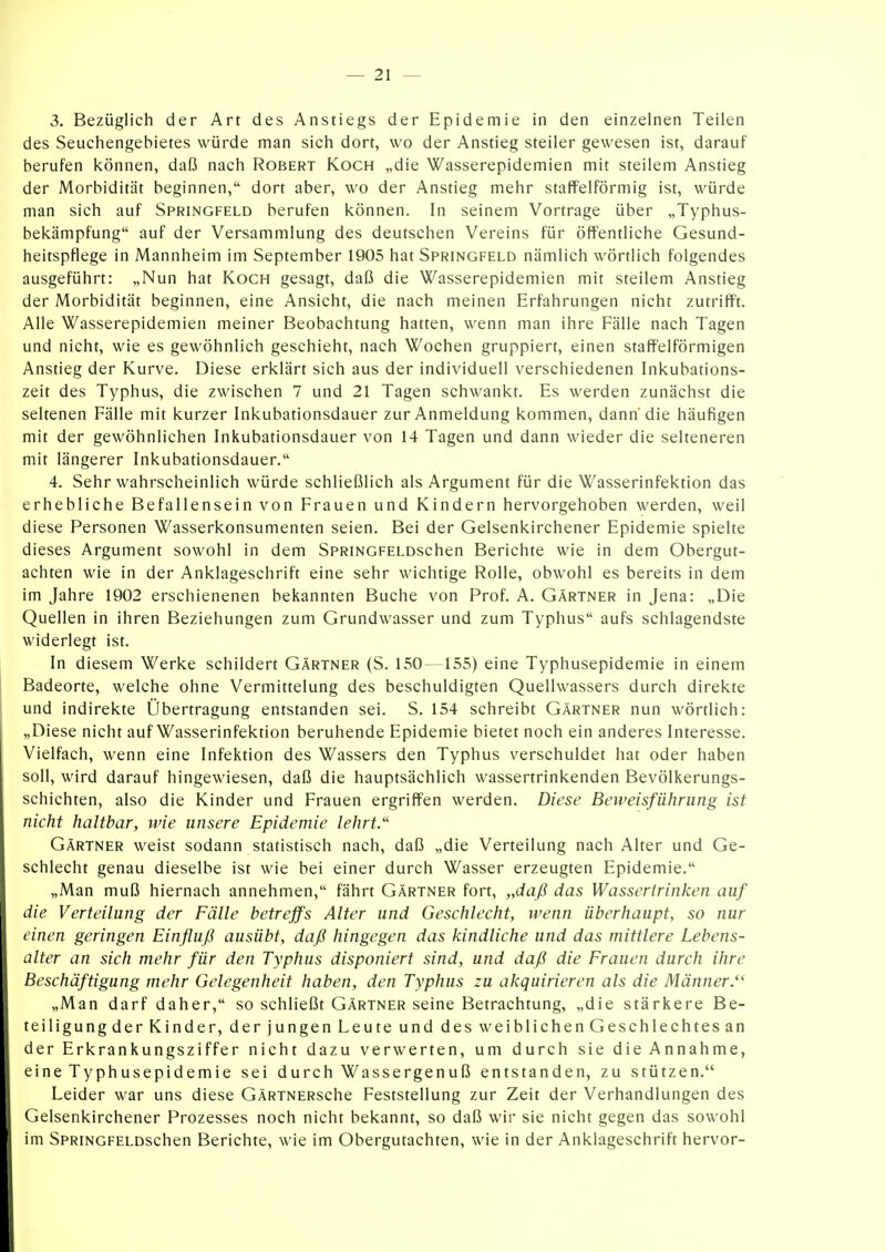 3. Bezüglich der Art des Anstiegs der Epidemie in den einzelnen Teilen des Seuchengebietes würde man sich dort, wo der Anstieg steiler gewesen ist, darauf berufen können, daß nach Robert Koch „die Wasserepidemien mit steilem Anstieg der Morbidität beginnen, dort aber, wo der Anstieg mehr staffeiförmig ist, würde man sich auf Springfeld berufen können. In seinem Vortrage über „Typhus- bekämpfung auf der Versammlung des deutschen Vereins für öffentliche Gesund- heitspflege in Mannheim im September 1905 hat Springfeld nämlich wörtlich folgendes ausgeführt: „Nun hat Koch gesagt, daß die Wasserepidemien mit steilem Anstieg der Morbidität beginnen, eine Ansicht, die nach meinen Erfahrungen nicht zutrifft. Alle Wasserepidemien meiner Beobachtung hatten, wenn man ihre Fälle nach Tagen und nicht, wie es gewöhnlich geschieht, nach Wochen gruppiert, einen staffeiförmigen Anstieg der Kurve. Diese erklärt sich aus der individuell verschiedenen Inkubations- zeit des Typhus, die zwischen 7 und 21 Tagen schwankt. Es werden zunächst die seltenen Fälle mit kurzer Inkubationsdauer zur Anmeldung kommen, dann'die häufigen mit der gewöhnlichen Inkubationsdauer von 14 Tagen und dann wieder die selteneren mit längerer Inkubationsdauer. 4. Sehr wahrscheinlich würde schließlich als Argument für die Wasserinfektion das erhebliche Befallensein von Frauen und Kindern hervorgehoben werden, weil diese Personen Wasserkonsumenten seien. Bei der Gelsenkirchener Epidemie spielte dieses Argument sowohl in dem SpRiNGFELDschen Berichte wie in dem Obergut- achten wie in der Anklageschrift eine sehr wichtige Rolle, obwohl es bereits in dem im Jahre 1902 erschienenen bekannten Buche von Prof. A. Gärtner in Jena: „Die Quellen in ihren Beziehungen zum Grundwasser und zum Typhus aufs schlagendste widerlegt ist. In diesem Werke schildert Gärtner (S. 150—155) eine Typhusepidemie in einem Badeorte, welche ohne Vermittelung des beschuldigten Quellwassers durch direkte und indirekte Übertragung entstanden sei. S. 154 schreibt Gärtner nun wörtlich: „Diese nicht auf Wasserinfektion beruhende Epidemie bietet noch ein anderes Interesse. Vielfach, wenn eine Infektion des Wassers den Typhus verschuldet hat oder haben soll, wird darauf hingewiesen, daß die hauptsächlich wassertrinkenden Bevölkerungs- schichten, also die Kinder und Frauen ergriffen werden. Diese Beweisführung ist nicht haltbar, wie unsere Epidemie lehrt.'' Gärtner weist sodann statistisch nach, daß „die Verteilung nach Alter und Ge- schlecht genau dieselbe ist wie bei einer durch Wasser erzeugten Epidemie. „Man muß hiernach annehmen, fährt Gärtner fort, „daß das Wasseririnken auf die Verteilung der Fälle betreffs Alter und Geschlecht, wenn überhaupt, so nur einen geringen Einfluß ausübt, daß hingegen das kindliche und das mittlere Lebens- alter an sich mehr für den Typhus disponiert sind, und daß die Frauen durch ihre Beschäftigung mehr Gelegenheit haben, den Typhus zu akquirieren als die Männer. „Man darf daher, so schließt Gärtner seine Betrachtung, „die stärkere Be- teiligung der Kinder, der jungen Leute und des weiblichen Geschlechtes an der Erkrankungsziffer nicht dazu verwerten, um durch sie die Annahme, eine Typhusepidemie sei durch Wassergenuß entstanden, zu stützen. Leider war uns diese GÄRTNERsche Feststellung zur Zeit der Verhandlungen des Gelsenkirchener Prozesses noch nicht bekannt, so daß wir sie nicht gegen das sowohl im SpRiNGFELDSchen Berichte, wie im Obergutachten, wie in der Anklageschrift hervor-