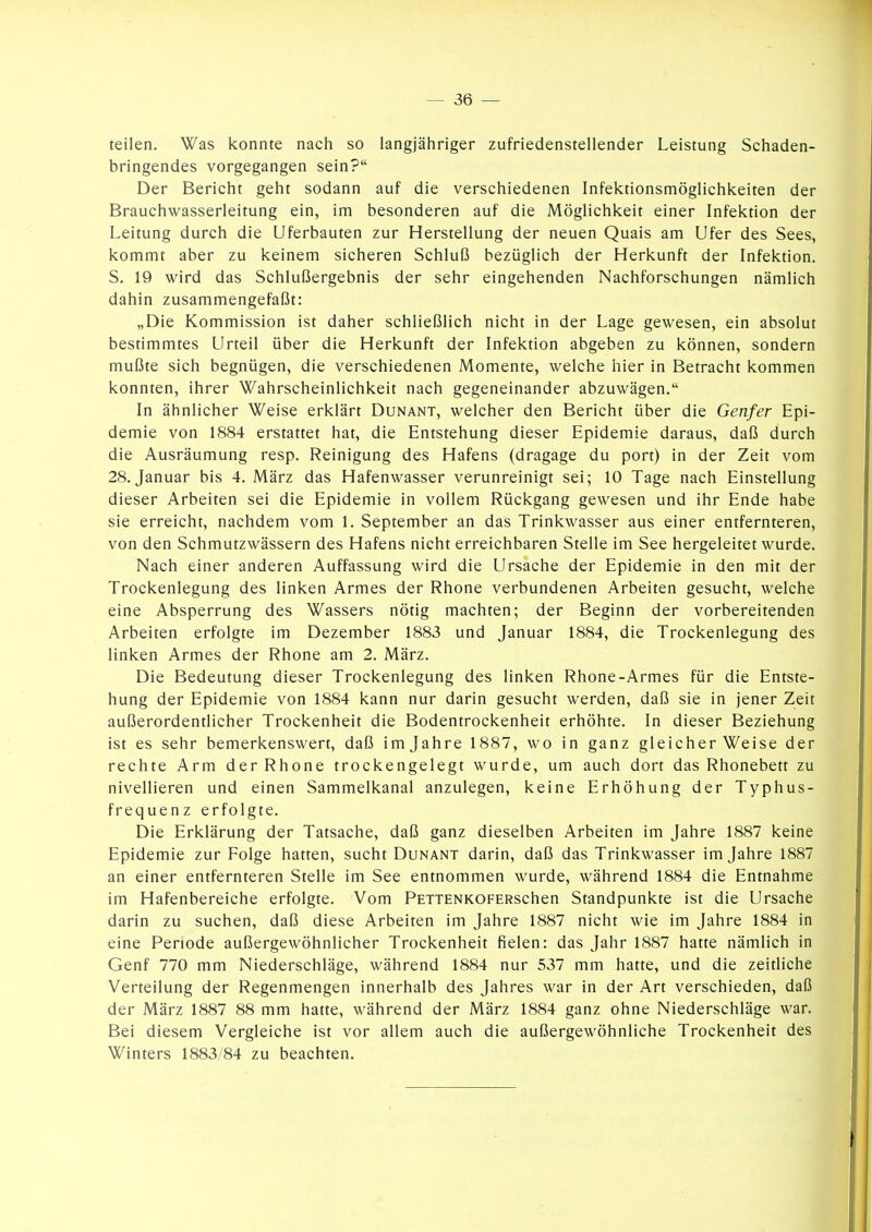 teilen. Was konnte nach so langjähriger zufriedenstellender Leistung Schaden- bringendes vorgegangen sein? Der Bericht geht sodann auf die verschiedenen Infektionsmöglichkeiten der Brauchwasserleitung ein, im besonderen auf die Möglichkeit einer Infektion der Leitung durch die Uferbauten zur Herstellung der neuen Quais am Ufer des Sees, kommt aber zu keinem sicheren Schluß bezüglich der Herkunft der Infektion. S. 19 wird das Schlußergebnis der sehr eingehenden Nachforschungen nämlich dahin zusammengefaßt: „Die Kommission ist daher schließlich nicht in der Lage gewesen, ein absolut bestimmtes Urteil über die Herkunft der Infektion abgeben zu können, sondern mußte sich begnügen, die verschiedenen Momente, welche hier in Betracht kommen konnten, ihrer Wahrscheinlichkeit nach gegeneinander abzuwägen. In ähnlicher Weise erklärt Dunant, welcher den Bericht über die Genfer Epi- demie von 1884 erstattet hat, die Entstehung dieser Epidemie daraus, daß durch die Ausräumung resp. Reinigung des Hafens (dragage du port) in der Zeit vom 28. Januar bis 4. März das Hafenwasser verunreinigt sei; 10 Tage nach Einstellung dieser Arbeiten sei die Epidemie in vollem Rückgang gewesen und ihr Ende habe sie erreicht, nachdem vom 1. September an das Trinkwasser aus einer entfernteren, von den Schmutzwässern des Hafens nicht erreichbaren Stelle im See hergeleitet wurde. Nach einer anderen Auffassung wird die Ursache der Epidemie in den mit der Trockenlegung des linken Armes der Rhone verbundenen Arbeiten gesucht, welche eine Absperrung des Wassers nötig machten; der Beginn der vorbereitenden Arbeiten erfolgte im Dezember 1883 und Januar 1884, die Trockenlegung des linken Armes der Rhone am 2. März. Die Bedeutung dieser Trockenlegung des linken Rhone-Armes für die Entste- hung der Epidemie von 1884 kann nur darin gesucht werden, daß sie in jener Zeit außerordentlicher Trockenheit die Bodentrockenheit erhöhte. In dieser Beziehung ist es sehr bemerkenswert, daß im Jahre 1887, wo in ganz gleicherweise der rechte Arm der Rhone trockengelegt wurde, um auch dort das Rhonebett zu nivellieren und einen Sammelkanal anzulegen, keine Erhöhung der Typhus- frequenz erfolgte. Die Erklärung der Tatsache, daß ganz dieselben Arbeiten im Jahre 1887 keine Epidemie zur Folge hatten, sucht Dunant darin, daß das Trinkwasser im Jahre 1887 an einer entfernteren Stelle im See entnommen wurde, während 1884 die Entnahme im Hafenbereiche erfolgte. Vom PETTENKOFERSchen Standpunkte ist die Ursache darin zu suchen, daß diese Arbeiten im Jahre 1887 nicht wie im Jahre 1884 in eine Penode außergewöhnlicher Trockenheit fielen: das Jahr 1887 hatte nämlich in Genf 770 mm Niederschläge, während 1884 nur 537 mm hatte, und die zeitliche Verteilung der Regenmengen innerhalb des Jahres war in der Art verschieden, daß der März 1887 88 mm hatte, während der März 1884 ganz ohne Niederschläge war. Bei diesem Vergleiche ist vor allem auch die außergewöhnliche Trockenheit des Winters 1883/84 zu beachten.