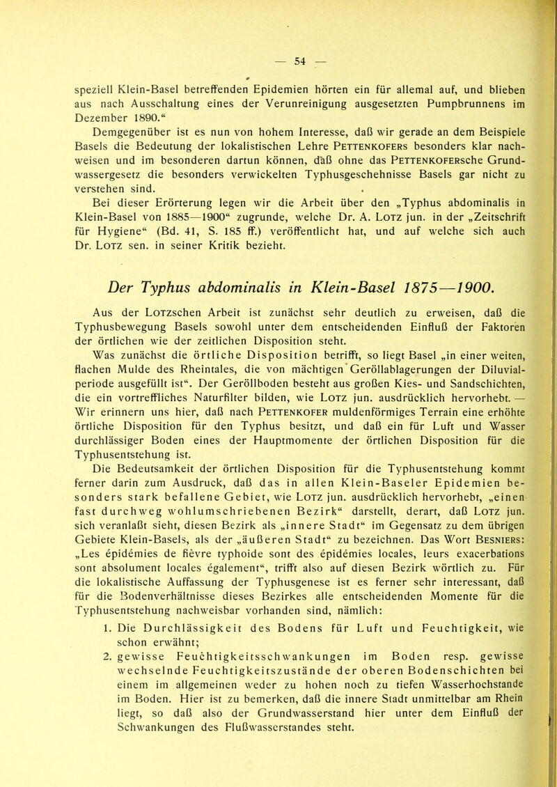 speziell Klein-Basel betreffenden Epidemien hörten ein für allemal auf, und blieben aus nach Ausschaltung eines der Verunreinigung ausgesetzten Pumpbrunnens im Dezember 1890. Demgegenüber ist es nun von hohem Interesse, daß wir gerade an dem Beispiele Basels die Bedeutung der lokalistischen Lehre Pettenkofers besonders klar nach- weisen und im besonderen dartun können, daß ohne das PETTENKOFERsche Grund- wassergesetz die besonders verwickelten Typhusgeschehnisse Basels gar nicht zu verstehen sind. Bei dieser Erörterung legen wir die Arbeit über den „Typhus abdominalis in Klein-Basel von 1885—1900 zugrunde, welche Dr. A. Lötz jun. in der „Zeitschrift für Hygiene (Bd. 41, S. 185 ff.) veröffentlicht hat, und auf welche sich auch Dr. Lötz sen. in seiner Kritik bezieht. Der Typhus abdominalis in Klein-Basel 1875—1900. Aus der LoTzschen Arbeit ist zunächst sehr deutlich zu erweisen, daß die Typhusbewegung Basels sowohl unter dem entscheidenden Einfluß der Faktoren der örtlichen wie der zeitlichen Disposition steht. Was zunächst die örtliche Disposition betrifft, so liegt Basel „in einer weiten, flachen Mulde des Rheintales, die von mächtigen Geröllablagerungen der Diluvial- periode ausgefüllt ist. Der Geröllboden besteht aus großen Kies- und Sandschichten, die ein vortreffliches Naturfilter bilden, wie Lötz jun. ausdrücklich hervorhebt. — Wir erinnern uns hier, daß nach Pettenkofer muldenförmiges Terrain eine erhöhte örtliche Disposition für den Typhus besitzt, und daß ein für Luft und Wasser durchlässiger Boden eines der Hauptmomente der örtlichen Disposition für die Typhusentstehung ist. Die Bedeutsamkeit der örtlichen Disposition für die Typhusentstehung kommt ferner darin zum Ausdruck, daß das in allen Klein-Baseler Epidemien be- sonders stark befallene Gebiet, wie Lötz jun. ausdrücklich hervorhebt, „einen fast durchweg wohlumschriebenen Bezirk darstellt, derart, daß Lötz jun. sich veranlaßt sieht, diesen Bezirk als „innere Stadt im Gegensatz zu dem übrigen Gebiete Klein-Basels, als der „äußeren Stadt zu bezeichnen. Das Wort Besniers: „Les epidemies de fievre typhoide sont des epidemies locales, leurs exacerbations sont absolument locales egalement, trifft also auf diesen Bezirk wörtlich zu. Für die lokalistische Auffassung der Typhusgenese ist es ferner sehr interessant, daß für die Bodenverhältnisse dieses Bezirkes alle entscheidenden Momente für die Typhusentstehung nachweisbar vorhanden sind, nämlich: 1. Die Durchlässigkeit des Bodens für Luft und Feuchtigkeit, wie schon erwähnt; 2. gewisse Feuchtigkeitsschwankungen im Boden resp. gewisse wechselnde Feuchtigkeitszustände der oberen Bodenschichten bei einem im allgemeinen weder zu hohen noch zu tiefen Wasserhochstande im Boden. Hier ist zu bemerken, daß die innere Stadt unmittelbar am Rhein liegt, so daß also der Grundwasserstand hier unter dem Einfluß der Schwankungen des Flußwasserstandes steht.