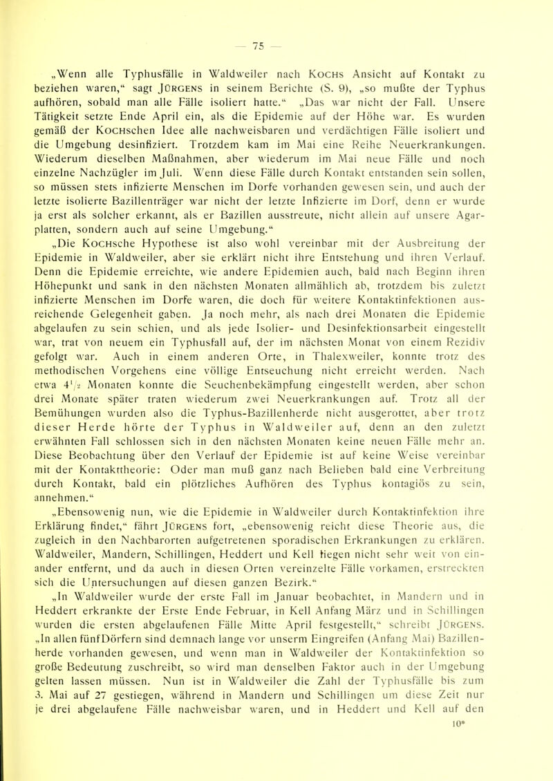 „Wenn alle Typhusfälle in Waldweiler nach Kochs Ansicht auf Kontakt zu beziehen waren, sagt Jürgens in seinem Berichte (S. 9), „so mußte der Typhus aufhören, sobald man alle Fälle isoliert hatte. „Das war nicht der Fall. Unsere Tätigkeit setzte Ende April ein, als die Epidemie auf der Höhe war. Es wurden gemäß der KocHschen Idee alle nachweisbaren und verdächtigen Fälle isoliert und die Umgebung desinfiziert. Trotzdem kam im Mai eine Reihe Neuerkrankungen. Wiederum dieselben Maßnahmen, aber wiederum im Mai neue Fälle und noch einzelne Nachzügler im Juli. Wenn diese Fälle durch Kontakt entstanden sein sollen, so müssen stets infizierte Menschen im Dorfe vorhanden gewesen sein, und auch der letzte isolierte Bazillenträger war nicht der letzte Infizierte im Dorf, denn er wurde ja erst als solcher erkannt, als er Bazillen ausstreute, nicht allein auf unsere Agar- platten, sondern auch auf seine Umgebung. „Die KocHsche Hypothese ist also wohl vereinbar mit der Ausbreitung der Epidemie in Waldweiler, aber sie erklärt nicht ihre Entstehung und ihren Verlauf. Denn die Epidemie erreichte, wie andere Epidemien auch, bald nach Beginn ihren Höhepunkt und sank in den nächsten Monaten allmählich ab, trotzdem bis zuletzt infizierte Menschen im Dorfe waren, die doch für weitere Kontaktinfektionen aus- reichende Gelegenheit gaben. Ja noch mehr, als nach drei Monaten die Epidemie abgelaufen zu sein schien, und als jede Isolier- und Desinfektionsarbeit eingestellt war, trat von neuem ein Typhusfall auf, der im nächsten Monat von einem Rezidiv gefolgt war. Auch in einem anderen Orte, in Thalexweiler, konnte trotz des methodischen Vorgehens eine völlige Entseuchung nicht erreicht werden. Nach etwa 4^2 Monaten konnte die Seuchenbekämpfung eingestellt werden, aber schon drei Monate später traten wiederum zwei Neuerkrankungen auf. Trotz all der Bemühungen wurden also die Typhus-Bazillenherde nicht ausgerottet, aber trotz dieser Herde hörte der Typhus in Waldweiler auf, denn an den zuletzt erwähnten Fall schlössen sich in den nächsten Monaten keine neuen Fälle mehr an. Diese Beobachtung über den Verlauf der Epidemie ist auf keine Weise vereinbar mit der Kontakttheorie: Oder man muß ganz nach Belieben bald eine Verbreitung durch Kontakt, bald ein plötzliches Aufhören des Typhus kontagiös zu sein, annehmen. „Ebensowenig nun, wie die Epidemie in Waldweiler durch Kontaktinfektion ihre Erklärung findet, fährt Jürgens fort, „ebensowenig reicht diese Theorie aus, die zugleich in den Nachbarorten aufgetretenen sporadischen Erkrankungen zu erklären. Waldweiler, Mandern, Schillingen, Heddert und Kell Hegen nicht sehr weit von ein- ander entfernt, und da auch in diesen Orten vereinzelte Fälle vorkamen, erstreckten sich die Untersuchungen auf diesen ganzen Bezirk. „In Waldweiler wurde der erste Fall im Januar beobachtet, in Mandern und in Heddert erkrankte der Erste Ende Februar, in Kell Anfang März und in Schillingen wurden die ersten abgelaufenen Fälle Mitte April festgestellt, schreibt Jürgens. „In allen fünfDörfern sind demnach lange vor unserm Eingreifen (Anfang Mai) Bazillen- herde vorhanden gewesen, und wenn man in Waldweiler der Kontaktinfektion so große Bedeutung zuschreibt, so wird man denselben Faktor auch in der Umgebung gelten lassen müssen. Nun ist in Waldweiler die Zahl der Typhusfälle bis zum 3. Mai auf 27 gestiegen, während in Mandern und Schillingen um diese Zeit nur je drei abgelaufene Fälle nachweisbar waren, und in Heddert und Kell auf den 10*