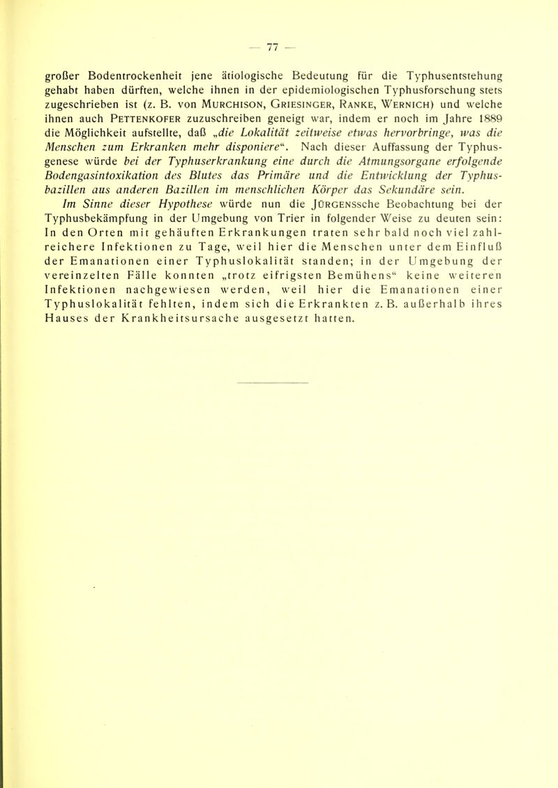 — 11 — großer Bodentrockenheit jene ätiologische Bedeutung für die Typhusentstehung gehabt haben dürften, welche ihnen in der epidemiologischen Typhusforschung stets zugeschrieben ist (z. B. von Murchison, Griesinger, Ranke, Wernich) und welche ihnen auch Pettenkofer zuzuschreiben geneigt war, indem er noch im Jahre 1889 die Möglichkeit aufstellte, daß „rfiV Lokalität zeitweise etwas hervorbringe, was die Menschen zum Erkranken mehr disponiere''. Nach dieser Auffassung der Typhus- genese würde bei der Typhuserkrankung eine durch die Atmungsorgane erfolgende Bodengasintoxikation des Blutes das Primäre und die Entwicklung der Typhus- bazillen aus anderen Bazillen im menschlichen Körper das Sekundäre sein. Im Sinne dieser Hypothese würde nun die JüRGENSsche Beobachtung bei der Typhusbekämpfung in der Umgebung von Trier in folgender Weise zu deuten sein: In den Orten mit gehäuften Erkrankungen traten sehr bald noch viel zahl- reichere Infektionen zu Tage, weil hier die Menschen unter dem Einfluß der Emanationen einer Typhuslokalität standen; in der Umgebung der vereinzelten Fälle konnten „trotz eifrigsten Bemühens keine weiteren Infektionen nachgewiesen werden, weil hier die Emanationen einer Typhuslokalität fehlten, indem sich die Erkrankten z.B. außerhalb ihres Hauses der Krankheitsursache ausgesetzt hatten.