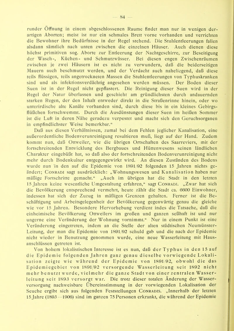 runder Öffnung in einem abgeschlossenen Räume findet man nur in wenigen der- artigen Aborten; meist ist nur ein schmales Brett vorne vorhanden und verrichten die Bewohner ihre Bedürfnisse in der Regel stehend. Die Stuhlentleerungen fallen alsdann sämtlich nach unten zwischen die einzelnen Häuser. Auch dienen diese höchst primitiven sog. Aborte zur Entleerung der Nachtgeschirre, zur Beseitigung der Wasch-, Küchen- und Schmutzwässer. Bei diesen engen Zwischenräumen zwischen je zwei Häusern ist es nicht zu verwundern, daß die beiderseitigen Mauern auch beschmutzt werden, und der Verdacht auch naheliegend, daß diese teils flüssigen, teils angetrockneten Massen die Stuhlentleerungen von Typhuskranken sind und als infektionsverdächtig angesehen werden müssen. Der Boden dieser Suen ist in der Regel nicht gepflastert. Die Reinigung dieser Suen wird in der Regel der Natur überlassen und geschieht am gründlichsten durch andauernden starken Regen, der den Inhalt entweder direkt in die Straßenrinne hinein, oder wo unterirdische alte Kanäle vorhanden sind, durch diese bis in ein kleines Gebirgs- flüßchen Fortschwemmt. Durch die Ausdünstungen dieser Suen im heißen Sommer ist die Luft in deren Nähe geradezu verpestet und macht sich den Geruchsorganen in empfindlichster Weise bemerkbar. Daß aus diesen Verhältnissen, zumal bei dem Fehlen jeglicher Kanalisation, eine außerordentliche Bodenverunreinigung resultieren muß, liegt auf der Hand. Zudem kommt nun, daß Ottweiler, wie die übrigen Ortschaften des Saarreviers, mit der fortschreitenden Entwicklung des Bergbaues und Hüttenwesens seinen ländlichen Charakter eingebüßt hat, so daß also der fortschreitenden Bodenverunreinigung nicht mehr durch Bodenkultur entgegengewirkt wird. An diesen Zuständen des Bodens wurde nun in den auf die Epidemie von 1891/92 folgenden 15 Jahren nichts ge- ändert; CoNRADi sagt ausdrücklich: „Wohnungswesen und Kanalisation haben nur mäßige Fortschritte gemacht. „Auch im übrigen hat die Stadt in den letzten 15 Jahren keine wesentliche Umgestaltung erfahren, sagt Conradi. „Zwar hat sich die Bevölkerung entsprechend vermehrt, heute zählt die Stadt ca. 6600 Einwohner, indessen hat sich der Zuzug in mäßigen Grenzen gehalten. Ferner ist die Be- schäftigung und Arbeitsgelegenheit der Bevölkerung gegenwärtig genau die gleiche wie vor 15 Jahren. Besondere Hervorhebung verdient indes die Tatsache, daß die einheimische Bevölkerung Ottweilers im großen und ganzen seßhaft ist und nur ungerne eine Veränderung der Wohnung vornimmt. Nur in einem Punkt ist eine Veränderung eingetreten, indem an die Stelle der alten städtischen Neumünster- Leitung, der man die Epidemie von 1891/92 schuld gab und die nach der Epidemie nicht wieder in Benutzung genommen wurde, eine neue Wasserleitung mit Haus- anschlüssen getreten ist. Von hohem lokalistischen Interesse ist es nun, daß der Typhus in den 15 auf die Epidemie folgenden Jahren ganz genau dieselbe vorwiegende Lokali- sation zeigte wie während der Epidemie von 1891/92, obwohl die das Epidemiegebiet von 1891/92 versorgende Wasserleitung seit 1892 nicht mehr benutzt wurde, vielmehr die ganze Stadt von einer zentralen Wasser- leitung seit 1893 versorgt war. Die trotz dieser totalen Änderung der Wasser- versorgung nachweisbare Übereinstimmung in der vorwiegenden Lokalisation der Seuche ergibt sich aus folgenden Feststellungen Conradis. „Innerhalb der letzten 15 Jahre (1893 -1906) sind im ganzen 75 Personen erkrankt, die während der Epidemie