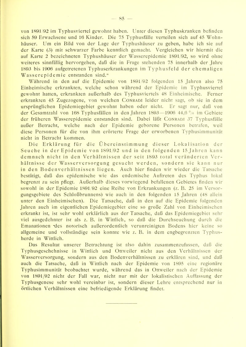 von 1891/92 im Typhusviertel gewohnt haben. Unter diesen Typhuskranken befinden sich 59 Erwachsene und 16 Kinder. Die 75 Typhusfälle verteilen sich auf 45 Wohn- häuser. Um ein Bild von der Lage der Typhushäuser zu geben, habe ich sie auf der Karte (3) mit schwarzer Farbe kenntlich gemacht. Vergleichen wir hiermit die auf Karte 2 bezeichneten Typhushäuser der Wasserepidemie 1891/92, so wird ohne weiteres sinnfällig hervorgehen, daß die in Frage stehenden 75 innerhalb der Jahre 1893 bis 1906 aufgetretenen Typhuserkrankungen im Typhusfeld der ehemaligen Wasserepidemie entstanden sind. Während in den auf die Epidemie von 1891/92 folgenden 15 Jahren also 75 Einheimische erkrankten, welche schon während der Epidemie im Typhusviertel gewohnt hatten, erkrankten außerhalb des Typhusviertels 48 Einheimische. Ferner erkrankten 45 Zugezogene, von welchen Conradi leider nicht sagt, ob sie in dem ursprünglichen Epidemiegebiet gewohnt haben oder nicht. Er sagt nur, daß von der Gesamtzahl von 168 Typhusfällen in den Jahren 1893 —1906 44,6 /ü im Gebiete der früheren Wasserepidemie entstanden sind. Dabei läßt Conradi 37 Typhusfälle außer Betracht, welche nach der Epidemie geborene Personen betrafen, weil diese Personen für die von ihm erörterte Frage der erworbenen Typhusimmunität nicht in Betracht kommen. Die Erklärung für die Übereinstimmung dieser Lokalisation der Seuche in der Epidemie von 1891/92 und in den folgenden 15 Jahren kann demnach nicht in den Verhältnissen der seit 1893 total veränderten Ver- hältnisse der Wasserversorgung gesucht werden, sondern sie kann nur in den Bodenverhältnissen liegen. Auch hier finden wir wieder die Tatsache bestätigt, daß das epidemische wie das endemische Auftreten des Typhus lokal begrenzt zu sein pflegt. Außerhalb dieses vorwiegend befallenen Gebietes finden wir sowohl in der Epidemie 1891/92 eine Reihe von Erkrankungen (z. B. 25 im Versor- gungsgebiete des Schloßbrunnens) wie auch in den folgenden 15 Jahren (48 allein unter den Einheimischen). Die Tatsache, daß in den auf die Epidemie folgenden Jahren auch im eigentlichen Epidemiegebiet eine so große Zahl von Einheimischen erkrankt ist, ist sehr wohl erklärlich aus der Tatsache, daß das Epidemiegebiet sehr viel ausgedehnter ist als z. B. in Wittlich, so daß die Durchseuchung durch die Emanationen *des notorisch außerordentlich verunreinigten Bodens hier keine so allgemeine und vollständige sein konnte wie z. B. in dem engbegrenzten Typhus- herde in Wittlich. Das Resultat unserer Betrachtung ist also dahin zusammenzufassen, daß die Typhusgeschehnisse in Wittlich und Ottweiler nicht aus den Verhältnissen der Wasserversorgung, sondern aus den Bodenverhältnissen zu erklären sind, und daß auch die Tatsache, daß in Wittlich nach der Epidemie von 1895 eine regionäre Typhusimmunität beobachtet wurde, während das in Ottweiler nach der Epidemie von 1891/92 nicht der Fall war, nicht nur mit der lokalistischen Auffassung der Typhusgenese sehr wohl vereinbar ist, sondern dieser Lehre entsprechend nur in örtlichen Verhältnissen eine befriedigende Erklärung findet.