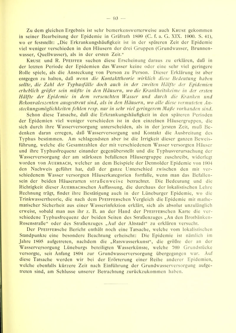 Zu dem gleichen Ergebnis ist sehr bemerkenswerterweise auch Kruse gei<:ommen in seiner Bearbeitung der Epidemie in Gräfrath 1899 (C. f. a. G. XIX. 1900. S. 41), wo er feststellt: „Die Erkrankungshäufigkeit ist in der späteren Zeit der Epidemie viel weniger verschieden in den Häusern der drei Gruppen (Grundwasser, Brunnen- wasser, Quellwasser), als in der ersten Zeit. Kruse und R. Pfeiffer suchen diese Erscheinung daraus zu erklären, daß in der letzten Periode der Epidemien das Wasser keine oder eine sehr viel geringere Rolle spiele, als die Ansteckung von Person zu Person. Dieser Erklärung ist aber entgegen zu halten, daß wenn die Kontakttheorie wirklich diese Bedeutung haben sollte, die Zahl der Typhusfälle doch auch in der zweiten Hälfte der Epidemien erheblich größer sein müßte in den Häusern, wo die Krankheitskeime in der ersten Hälfte der Epidemie in dem verseuchten Wasser und durch die Kranken und Rekonvaleszenten ausgestreut sind, als in den Häusern, wo alle diese vermuteten An- steckungsmöglichkeiten fehlen resp. nur in sehr viel geringerem Maße vorhanden sind. Schon diese Tatsache, daß die Erkrankungshäufigkeit in den späteren Perioden der Epidemien viel weniger verschieden ist in den einzelnen Häusergruppen, die sich durch ihre Wasserversorgung unterscheiden, als in der [ersten Zeit, muß Be- denken daran erregen, daß Wasserversorgung und Kontakt die Ausbreitung des Typhus bestimmen. Am schlagendsten aber ist die Irrigkeit dieser ganzen Beweis- führung, welche die Gesamtzahlen der mit verschiedenem Wasser versorgten Häuser und ihre Typhusfrequenz einander gegenüberstellt und die Typhusverursachung der Wasserversorgung der am stärksten befallenen Häusergruppe zuschreibt, widerlegt worden von Auerbach, welcher an dem Beispiele der Detmolder Epidemie von 1904 den Nachweis geführt hat, daß der ganze Unterschied zwischen den mit ver- schiedenem Wasser versorgten Häuserkategorien fortfalle, wenn man das Befallen- sein der beiden Häuserarten straßenweise betrachtet. Die Bedeutung und die Richtigkeit dieser AuERBACHschen Auffassung, die durchaus der lokalistischen Lehre Rechnung trägt, findet ihre Bestätigung auch in der Lüneburger Epidemie, wo die Trinkwassertheorie, die nach dem PFEiFFERSchen Vergleich die Epidemie mit mathe- matischer Sicherheit aus einer Wasserinfektion erklärt, sich als absolut unzulänglich erweist, sobald man aus ihr z. B. an der Hand der PFEiFFERschen Karte die ver- schiedene Typhusfrequenz der beiden Seiten des Straßenzuges „An den Brotbänken- Rosenstraße oder des Straßenzuges „Auf der Altstadt zu erklären versucht. Der PFEiFFERsche Bericht enthält noch eine Tatsache, welche vom lokalistischen Standpunkte eine besondere Beachtung erheischt: Die Epidemie ist nämlich im Jahre 1895 aufgetreten, nachdem die „Ratswasserkunst, die größte der an der Wasserversorgung Lüneburgs beteiligten Wasserkünste, welche 769 Grundstücke versorgte, seit Anfang 1894 zur Grundwasserversorgung übergegangen war. Auf diese Tatsache werden wir bei der Erörterung einer Reihe anderer Epidemien, welche ebenfalls kürzere Zeit nach Einführung der Grundwasserversorgung aufge- treten sind, am Schlüsse unserer Betrachtung zurückzukommen haben.